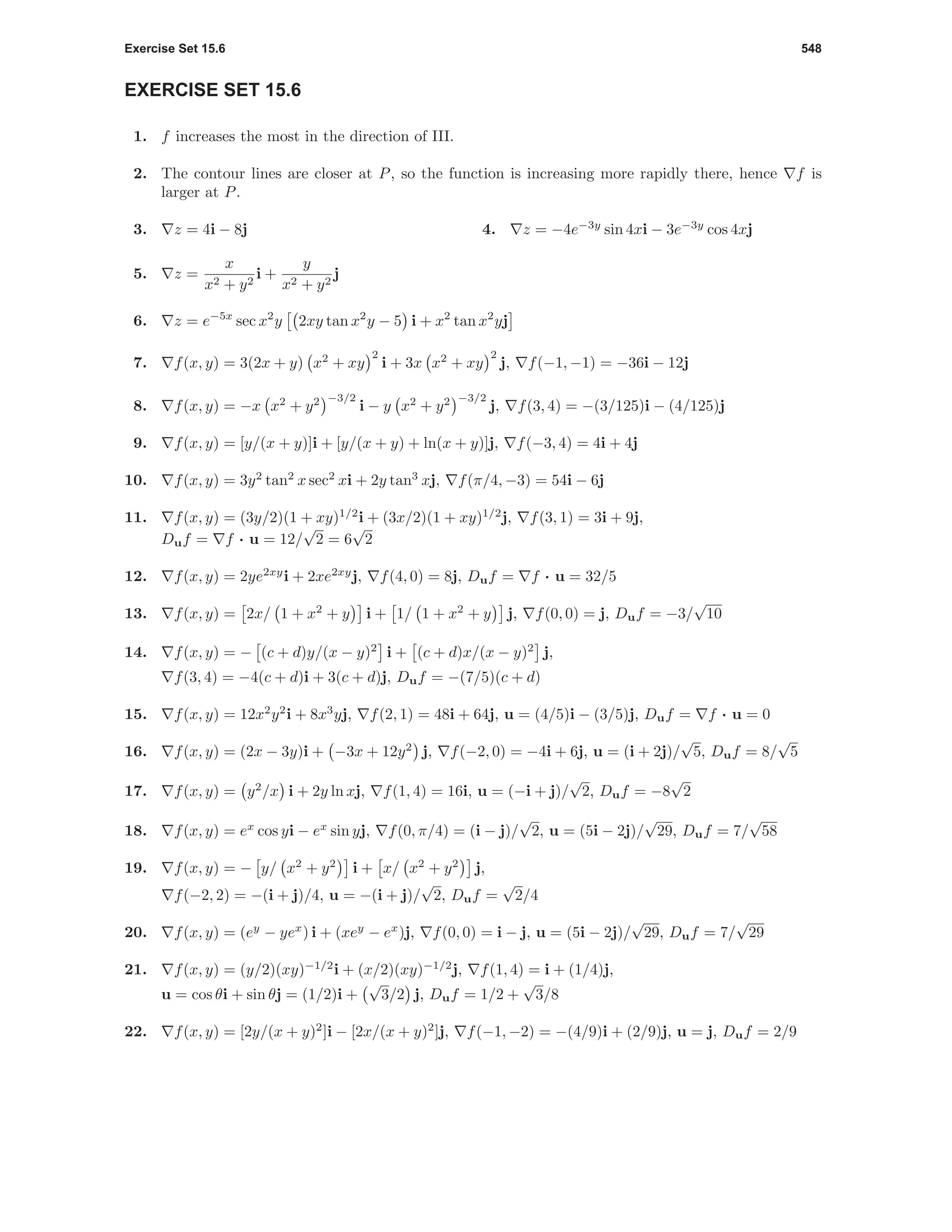 Exercise Set 15.6 548
EXERCISE SET 15.6
1. f increases the most in the direction of III.
2. The contour lines are closer at P, so the function is increasing more rapidly there, hence f is
larger at P.
3. z = 4i − 8j 4. z = −4e−3y
sin 4xi − 3e−3y
cos 4xj
5. z =
x
x2 + y2
i +
y
x2 + y2
j
6. z = e−5x
sec x2
y 2xy tan x2
y − 5 i + x2
tan x2
yj
7. f(x, y) = 3(2x + y) x2
+ xy
2
i + 3x x2
+ xy
2
j, f(−1, −1) = −36i − 12j
8. f(x, y) = −x x2
+ y2 −3/2
i − y x2
+ y2 −3/2
j, f(3, 4) = −(3/125)i − (4/125)j
9. f(x, y) = [y/(x + y)]i + [y/(x + y) + ln(x + y)]j, f(−3, 4) = 4i + 4j
10. f(x, y) = 3y2
tan2
x sec2
xi + 2y tan3
xj, f(π/4, −3) = 54i − 6j
11. f(x, y) = (3y/2)(1 + xy)1/2
i + (3x/2)(1 + xy)1/2
j, f(3, 1) = 3i + 9j,
Duf = f · u = 12/
√
2 = 6
√
2
12. f(x, y) = 2ye2xy
i + 2xe2xy
j, f(4, 0) = 8j, Duf = f · u = 32/5
13. f(x, y) = 2x/ 1 + x2
+ y i + 1/ 1 + x2
+ y j, f(0, 0) = j, Duf = −3/
√
10
14. f(x, y) = − (c + d)y/(x − y)2
i + (c + d)x/(x − y)2
j,
f(3, 4) = −4(c + d)i + 3(c + d)j, Duf = −(7/5)(c + d)
15. f(x, y) = 12x2
y2
i + 8x3
yj, f(2, 1) = 48i + 64j, u = (4/5)i − (3/5)j, Duf = f · u = 0
16. f(x, y) = (2x − 3y)i + −3x + 12y2
j, f(−2, 0) = −4i + 6j, u = (i + 2j)/
√
5, Duf = 8/
√
5
17. f(x, y) = y2
/x i + 2y ln xj, f(1, 4) = 16i, u = (−i + j)/
√
2, Duf = −8
√
2
18. f(x, y) = ex
cos yi − ex
sin yj, f(0, π/4) = (i − j)/
√
2, u = (5i − 2j)/
√
29, Duf = 7/
√
58
19. f(x, y) = − y/ x2
+ y2
i + x/ x2
+ y2
j,
f(−2, 2) = −(i + j)/4, u = −(i + j)/
√
2, Duf =
√
2/4
20. f(x, y) = (ey
− yex
) i + (xey
− ex
)j, f(0, 0) = i − j, u = (5i − 2j)/
√
29, Duf = 7/
√
29
21. f(x, y) = (y/2)(xy)−1/2
i + (x/2)(xy)−1/2
j, f(1, 4) = i + (1/4)j,
u = cos θi + sin θj = (1/2)i +
√
3/2 j, Duf = 1/2 +
√
3/8
22. f(x, y) = [2y/(x + y)2
]i − [2x/(x + y)2
]j, f(−1, −2) = −(4/9)i + (2/9)j, u = j, Duf = 2/9
 