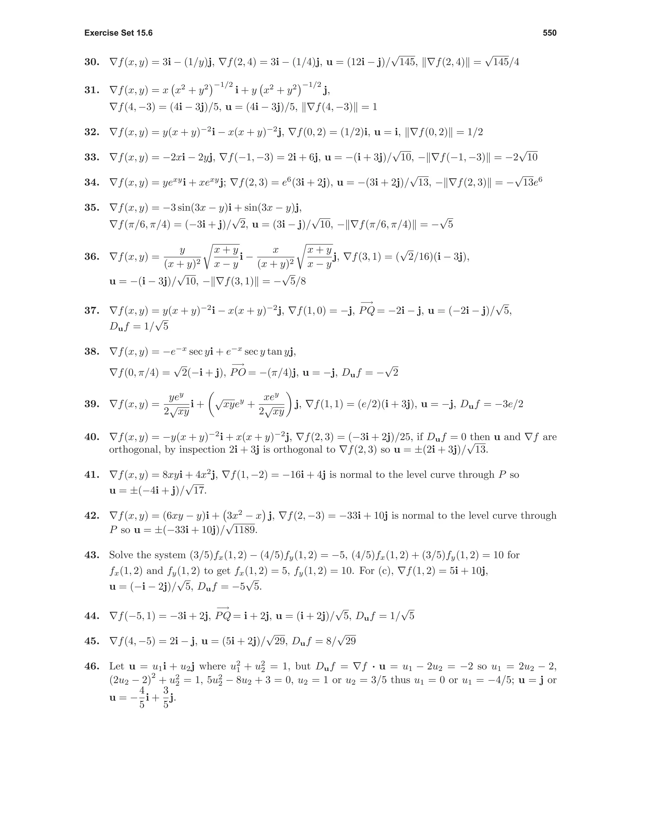 Exercise Set 15.6 550
30. f(x, y) = 3i − (1/y)j, f(2, 4) = 3i − (1/4)j, u = (12i − j)/
√
145, f(2, 4) =
√
145/4
31. f(x, y) = x x2
+ y2 −1/2
i + y x2
+ y2 −1/2
j,
f(4, −3) = (4i − 3j)/5, u = (4i − 3j)/5, f(4, −3) = 1
32. f(x, y) = y(x + y)−2
i − x(x + y)−2
j, f(0, 2) = (1/2)i, u = i, f(0, 2) = 1/2
33. f(x, y) = −2xi − 2yj, f(−1, −3) = 2i + 6j, u = −(i + 3j)/
√
10, − f(−1, −3) = −2
√
10
34. f(x, y) = yexy
i + xexy
j; f(2, 3) = e6
(3i + 2j), u = −(3i + 2j)/
√
13, − f(2, 3) = −
√
13e6
35. f(x, y) = −3 sin(3x − y)i + sin(3x − y)j,
f(π/6, π/4) = (−3i + j)/
√
2, u = (3i − j)/
√
10, − f(π/6, π/4) = −
√
5
36. f(x, y) =
y
(x + y)2
x + y
x − y
i −
x
(x + y)2
x + y
x − y
j, f(3, 1) = (
√
2/16)(i − 3j),
u = −(i − 3j)/
√
10, − f(3, 1) = −
√
5/8
37. f(x, y) = y(x + y)−2
i − x(x + y)−2
j, f(1, 0) = −j,
−→
PQ = −2i − j, u = (−2i − j)/
√
5,
Duf = 1/
√
5
38. f(x, y) = −e−x
sec yi + e−x
sec y tan yj,
f(0, π/4) =
√
2(−i + j),
−→
PO = −(π/4)j, u = −j, Duf = −
√
2
39. f(x, y) =
yey
2
√
xy
i +
√
xyey
+
xey
2
√
xy
j, f(1, 1) = (e/2)(i + 3j), u = −j, Duf = −3e/2
40. f(x, y) = −y(x + y)−2
i + x(x + y)−2
j, f(2, 3) = (−3i + 2j)/25, if Duf = 0 then u and f are
orthogonal, by inspection 2i + 3j is orthogonal to f(2, 3) so u = ±(2i + 3j)/
√
13.
41. f(x, y) = 8xyi + 4x2
j, f(1, −2) = −16i + 4j is normal to the level curve through P so
u = ±(−4i + j)/
√
17.
42. f(x, y) = (6xy − y)i + 3x2
− x j, f(2, −3) = −33i + 10j is normal to the level curve through
P so u = ±(−33i + 10j)/
√
1189.
43. Solve the system (3/5)fx(1, 2) − (4/5)fy(1, 2) = −5, (4/5)fx(1, 2) + (3/5)fy(1, 2) = 10 for
fx(1, 2) and fy(1, 2) to get fx(1, 2) = 5, fy(1, 2) = 10. For (c), f(1, 2) = 5i + 10j,
u = (−i − 2j)/
√
5, Duf = −5
√
5.
44. f(−5, 1) = −3i + 2j,
−→
PQ = i + 2j, u = (i + 2j)/
√
5, Duf = 1/
√
5
45. f(4, −5) = 2i − j, u = (5i + 2j)/
√
29, Duf = 8/
√
29
46. Let u = u1i + u2j where u2
1 + u2
2 = 1, but Duf = f · u = u1 − 2u2 = −2 so u1 = 2u2 − 2,
(2u2 − 2)
2
+ u2
2 = 1, 5u2
2 − 8u2 + 3 = 0, u2 = 1 or u2 = 3/5 thus u1 = 0 or u1 = −4/5; u = j or
u = −
4
5
i +
3
5
j.
 