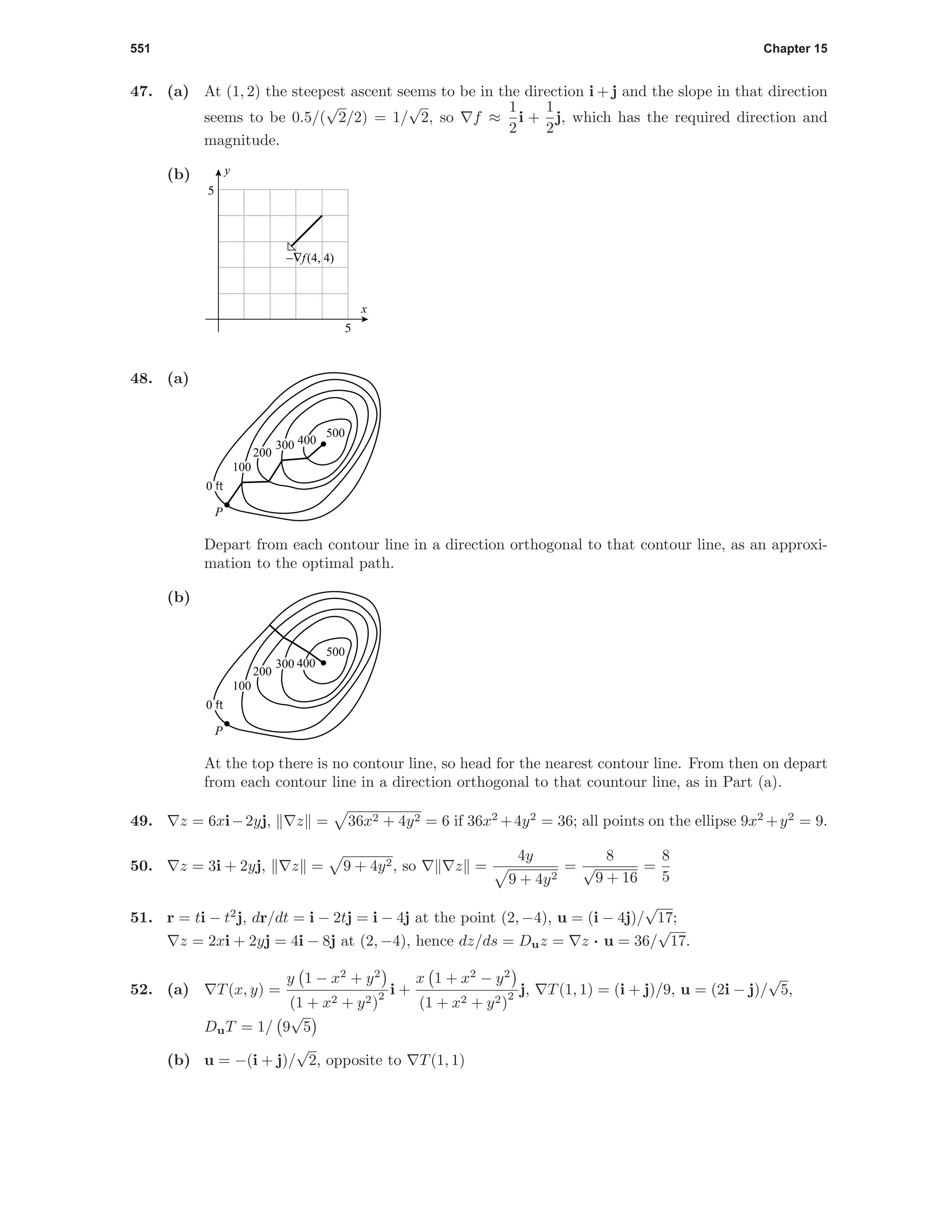 551 Chapter 15
47. (a) At (1, 2) the steepest ascent seems to be in the direction i + j and the slope in that direction
seems to be 0.5/(
√
2/2) = 1/
√
2, so f ≈
1
2
i +
1
2
j, which has the required direction and
magnitude.
(b)
5
5
x
y
−∇f(4, 4)
48. (a)
500
P
0 ft
100
200
300 400
Depart from each contour line in a direction orthogonal to that contour line, as an approxi-
mation to the optimal path.
(b)
500
P
0 ft
100
200
300 400
At the top there is no contour line, so head for the nearest contour line. From then on depart
from each contour line in a direction orthogonal to that countour line, as in Part (a).
49. z = 6xi−2yj, z = 36x2 + 4y2 = 6 if 36x2
+4y2
= 36; all points on the ellipse 9x2
+y2
= 9.
50. z = 3i + 2yj, z = 9 + 4y2, so z =
4y
9 + 4y2
=
8
√
9 + 16
=
8
5
51. r = ti − t2
j, dr/dt = i − 2tj = i − 4j at the point (2, −4), u = (i − 4j)/
√
17;
z = 2xi + 2yj = 4i − 8j at (2, −4), hence dz/ds = Duz = z · u = 36/
√
17.
52. (a) T(x, y) =
y 1 − x2
+ y2
(1 + x2 + y2)
2 i +
x 1 + x2
− y2
(1 + x2 + y2)
2 j, T(1, 1) = (i + j)/9, u = (2i − j)/
√
5,
DuT = 1/ 9
√
5
(b) u = −(i + j)/
√
2, opposite to T(1, 1)
 