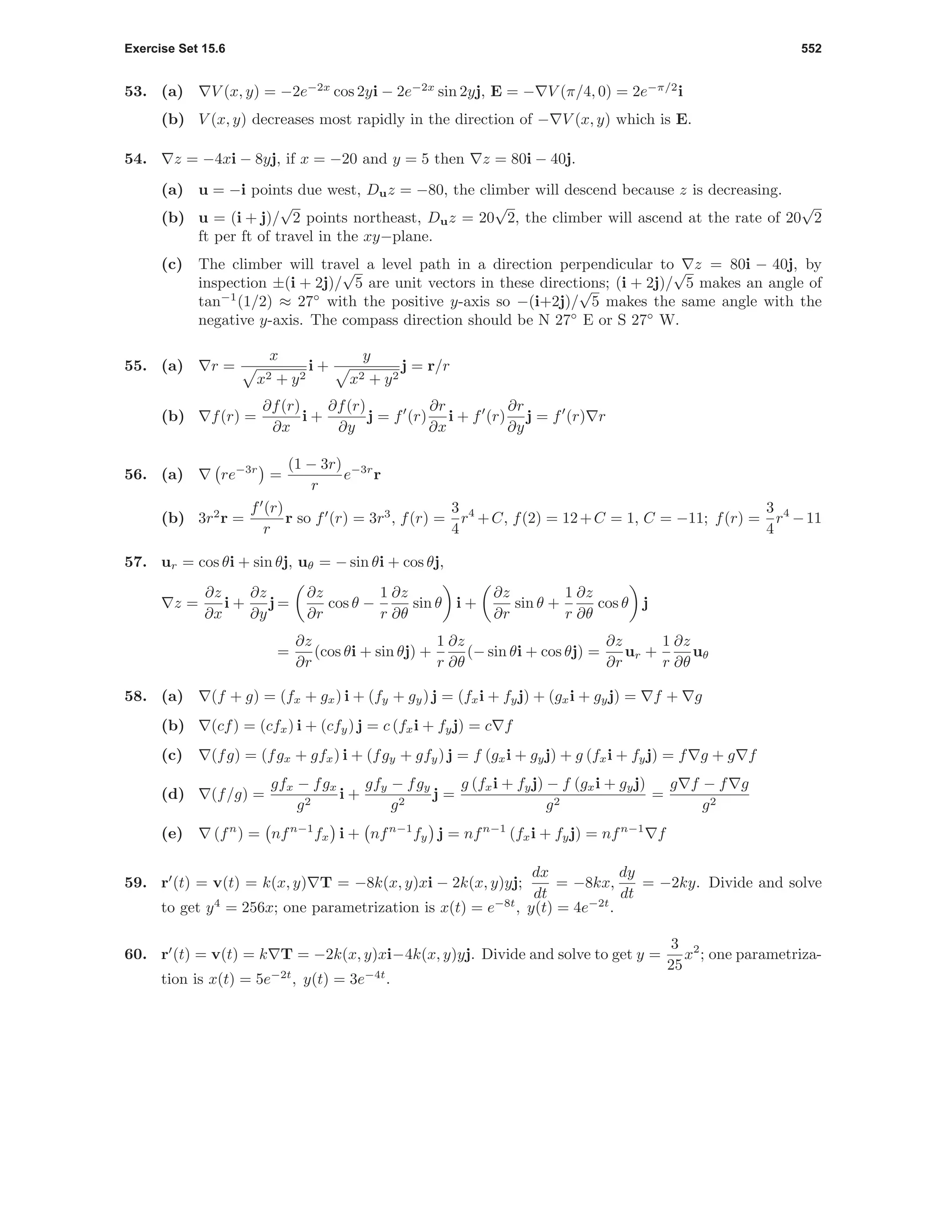 Exercise Set 15.6 552
53. (a) V (x, y) = −2e−2x
cos 2yi − 2e−2x
sin 2yj, E = − V (π/4, 0) = 2e−π/2
i
(b) V (x, y) decreases most rapidly in the direction of − V (x, y) which is E.
54. z = −4xi − 8yj, if x = −20 and y = 5 then z = 80i − 40j.
(a) u = −i points due west, Duz = −80, the climber will descend because z is decreasing.
(b) u = (i + j)/
√
2 points northeast, Duz = 20
√
2, the climber will ascend at the rate of 20
√
2
ft per ft of travel in the xy−plane.
(c) The climber will travel a level path in a direction perpendicular to z = 80i − 40j, by
inspection ±(i + 2j)/
√
5 are unit vectors in these directions; (i + 2j)/
√
5 makes an angle of
tan−1
(1/2) ≈ 27◦
with the positive y-axis so −(i+2j)/
√
5 makes the same angle with the
negative y-axis. The compass direction should be N 27◦
E or S 27◦
W.
55. (a) r =
x
x2 + y2
i +
y
x2 + y2
j = r/r
(b) f(r) =
∂f(r)
∂x
i +
∂f(r)
∂y
j = f (r)
∂r
∂x
i + f (r)
∂r
∂y
j = f (r) r
56. (a) re−3r
=
(1 − 3r)
r
e−3r
r
(b) 3r2
r =
f (r)
r
r so f (r) = 3r3
, f(r) =
3
4
r4
+C, f(2) = 12+C = 1, C = −11; f(r) =
3
4
r4
−11
57. ur = cos θi + sin θj, uθ = − sin θi + cos θj,
z =
∂z
∂x
i +
∂z
∂y
j =
∂z
∂r
cos θ −
1
r
∂z
∂θ
sin θ i +
∂z
∂r
sin θ +
1
r
∂z
∂θ
cos θ j
=
∂z
∂r
(cos θi + sin θj) +
1
r
∂z
∂θ
(− sin θi + cos θj) =
∂z
∂r
ur +
1
r
∂z
∂θ
uθ
58. (a) (f + g) = (fx + gx) i + (fy + gy) j = (fxi + fyj) + (gxi + gyj) = f + g
(b) (cf) = (cfx) i + (cfy) j = c (fxi + fyj) = c f
(c) (fg) = (fgx + gfx) i + (fgy + gfy) j = f (gxi + gyj) + g (fxi + fyj) = f g + g f
(d) (f/g) =
gfx − fgx
g2
i +
gfy − fgy
g2
j =
g (fxi + fyj) − f (gxi + gyj)
g2
=
g f − f g
g2
(e) (fn
) = nfn−1
fx i + nfn−1
fy j = nfn−1
(fxi + fyj) = nfn−1
f
59. r (t) = v(t) = k(x, y) T = −8k(x, y)xi − 2k(x, y)yj;
dx
dt
= −8kx,
dy
dt
= −2ky. Divide and solve
to get y4
= 256x; one parametrization is x(t) = e−8t
, y(t) = 4e−2t
.
60. r (t) = v(t) = k T = −2k(x, y)xi−4k(x, y)yj. Divide and solve to get y =
3
25
x2
; one parametriza-
tion is x(t) = 5e−2t
, y(t) = 3e−4t
.
 