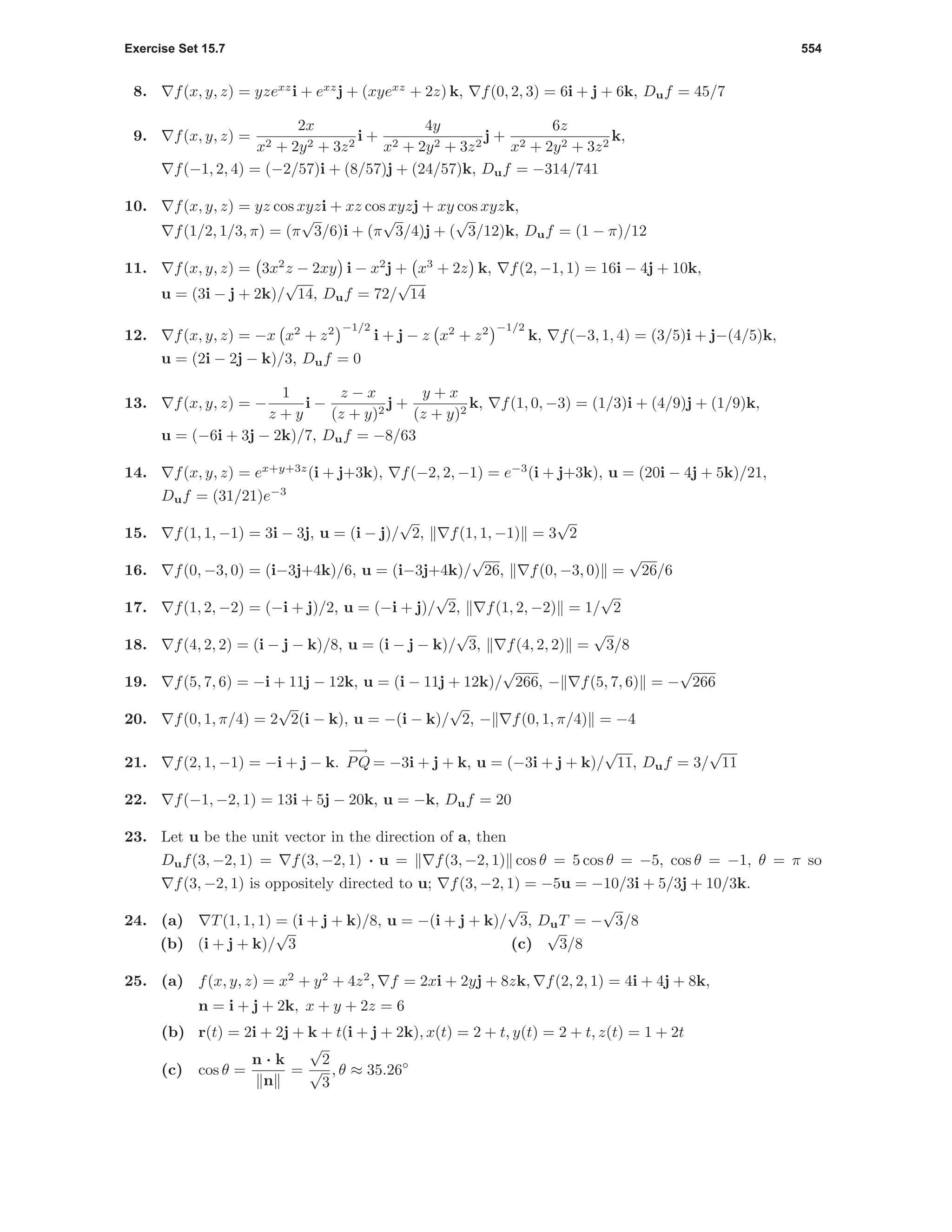 Exercise Set 15.7 554
8. f(x, y, z) = yzexz
i + exz
j + (xyexz
+ 2z) k, f(0, 2, 3) = 6i + j + 6k, Duf = 45/7
9. f(x, y, z) =
2x
x2 + 2y2 + 3z2
i +
4y
x2 + 2y2 + 3z2
j +
6z
x2 + 2y2 + 3z2
k,
f(−1, 2, 4) = (−2/57)i + (8/57)j + (24/57)k, Duf = −314/741
10. f(x, y, z) = yz cos xyzi + xz cos xyzj + xy cos xyzk,
f(1/2, 1/3, π) = (π
√
3/6)i + (π
√
3/4)j + (
√
3/12)k, Duf = (1 − π)/12
11. f(x, y, z) = 3x2
z − 2xy i − x2
j + x3
+ 2z k, f(2, −1, 1) = 16i − 4j + 10k,
u = (3i − j + 2k)/
√
14, Duf = 72/
√
14
12. f(x, y, z) = −x x2
+ z2 −1/2
i + j − z x2
+ z2 −1/2
k, f(−3, 1, 4) = (3/5)i + j−(4/5)k,
u = (2i − 2j − k)/3, Duf = 0
13. f(x, y, z) = −
1
z + y
i −
z − x
(z + y)2
j +
y + x
(z + y)2
k, f(1, 0, −3) = (1/3)i + (4/9)j + (1/9)k,
u = (−6i + 3j − 2k)/7, Duf = −8/63
14. f(x, y, z) = ex+y+3z
(i + j+3k), f(−2, 2, −1) = e−3
(i + j+3k), u = (20i − 4j + 5k)/21,
Duf = (31/21)e−3
15. f(1, 1, −1) = 3i − 3j, u = (i − j)/
√
2, f(1, 1, −1) = 3
√
2
16. f(0, −3, 0) = (i−3j+4k)/6, u = (i−3j+4k)/
√
26, f(0, −3, 0) =
√
26/6
17. f(1, 2, −2) = (−i + j)/2, u = (−i + j)/
√
2, f(1, 2, −2) = 1/
√
2
18. f(4, 2, 2) = (i − j − k)/8, u = (i − j − k)/
√
3, f(4, 2, 2) =
√
3/8
19. f(5, 7, 6) = −i + 11j − 12k, u = (i − 11j + 12k)/
√
266, − f(5, 7, 6) = −
√
266
20. f(0, 1, π/4) = 2
√
2(i − k), u = −(i − k)/
√
2, − f(0, 1, π/4) = −4
21. f(2, 1, −1) = −i + j − k.
−→
PQ = −3i + j + k, u = (−3i + j + k)/
√
11, Duf = 3/
√
11
22. f(−1, −2, 1) = 13i + 5j − 20k, u = −k, Duf = 20
23. Let u be the unit vector in the direction of a, then
Duf(3, −2, 1) = f(3, −2, 1) · u = f(3, −2, 1) cos θ = 5 cos θ = −5, cos θ = −1, θ = π so
f(3, −2, 1) is oppositely directed to u; f(3, −2, 1) = −5u = −10/3i + 5/3j + 10/3k.
24. (a) T(1, 1, 1) = (i + j + k)/8, u = −(i + j + k)/
√
3, DuT = −
√
3/8
(b) (i + j + k)/
√
3 (c)
√
3/8
25. (a) f(x, y, z) = x2
+ y2
+ 4z2
, f = 2xi + 2yj + 8zk, f(2, 2, 1) = 4i + 4j + 8k,
n = i + j + 2k, x + y + 2z = 6
(b) r(t) = 2i + 2j + k + t(i + j + 2k), x(t) = 2 + t, y(t) = 2 + t, z(t) = 1 + 2t
(c) cos θ =
n · k
n
=
√
2
√
3
, θ ≈ 35.26◦
 