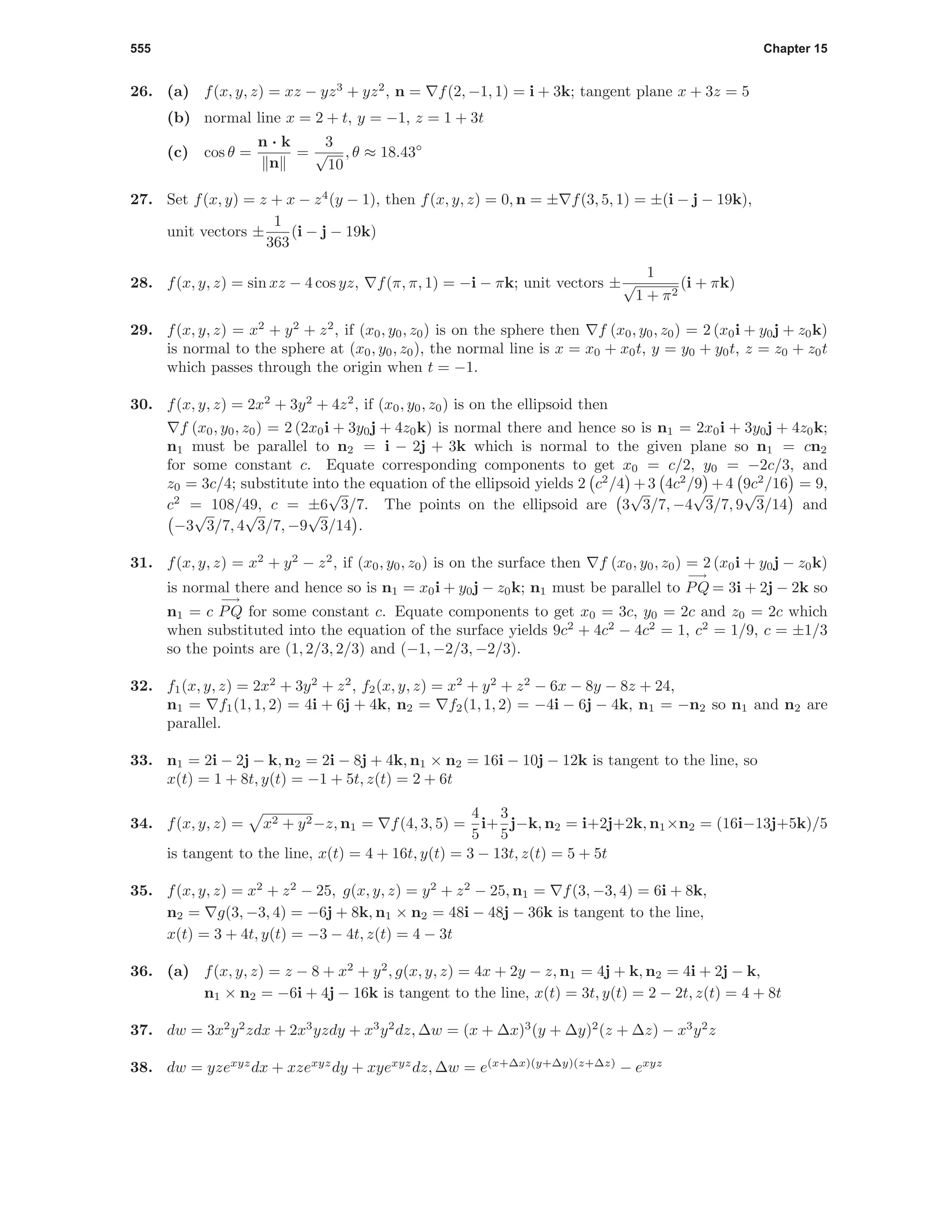 555 Chapter 15
26. (a) f(x, y, z) = xz − yz3
+ yz2
, n = f(2, −1, 1) = i + 3k; tangent plane x + 3z = 5
(b) normal line x = 2 + t, y = −1, z = 1 + 3t
(c) cos θ =
n · k
n
=
3
√
10
, θ ≈ 18.43◦
27. Set f(x, y) = z + x − z4
(y − 1), then f(x, y, z) = 0, n = ± f(3, 5, 1) = ±(i − j − 19k),
unit vectors ±
1
363
(i − j − 19k)
28. f(x, y, z) = sin xz − 4 cos yz, f(π, π, 1) = −i − πk; unit vectors ±
1
√
1 + π2
(i + πk)
29. f(x, y, z) = x2
+ y2
+ z2
, if (x0, y0, z0) is on the sphere then f (x0, y0, z0) = 2 (x0i + y0j + z0k)
is normal to the sphere at (x0, y0, z0), the normal line is x = x0 + x0t, y = y0 + y0t, z = z0 + z0t
which passes through the origin when t = −1.
30. f(x, y, z) = 2x2
+ 3y2
+ 4z2
, if (x0, y0, z0) is on the ellipsoid then
f (x0, y0, z0) = 2 (2x0i + 3y0j + 4z0k) is normal there and hence so is n1 = 2x0i + 3y0j + 4z0k;
n1 must be parallel to n2 = i − 2j + 3k which is normal to the given plane so n1 = cn2
for some constant c. Equate corresponding components to get x0 = c/2, y0 = −2c/3, and
z0 = 3c/4; substitute into the equation of the ellipsoid yields 2 c2
/4 +3 4c2
/9 +4 9c2
/16 = 9,
c2
= 108/49, c = ±6
√
3/7. The points on the ellipsoid are 3
√
3/7, −4
√
3/7, 9
√
3/14 and
−3
√
3/7, 4
√
3/7, −9
√
3/14 .
31. f(x, y, z) = x2
+ y2
− z2
, if (x0, y0, z0) is on the surface then f (x0, y0, z0) = 2 (x0i + y0j − z0k)
is normal there and hence so is n1 = x0i + y0j − z0k; n1 must be parallel to
−→
PQ = 3i + 2j − 2k so
n1 = c
−→
PQ for some constant c. Equate components to get x0 = 3c, y0 = 2c and z0 = 2c which
when substituted into the equation of the surface yields 9c2
+ 4c2
− 4c2
= 1, c2
= 1/9, c = ±1/3
so the points are (1, 2/3, 2/3) and (−1, −2/3, −2/3).
32. f1(x, y, z) = 2x2
+ 3y2
+ z2
, f2(x, y, z) = x2
+ y2
+ z2
− 6x − 8y − 8z + 24,
n1 = f1(1, 1, 2) = 4i + 6j + 4k, n2 = f2(1, 1, 2) = −4i − 6j − 4k, n1 = −n2 so n1 and n2 are
parallel.
33. n1 = 2i − 2j − k, n2 = 2i − 8j + 4k, n1 × n2 = 16i − 10j − 12k is tangent to the line, so
x(t) = 1 + 8t, y(t) = −1 + 5t, z(t) = 2 + 6t
34. f(x, y, z) = x2 + y2−z, n1 = f(4, 3, 5) =
4
5
i+
3
5
j−k, n2 = i+2j+2k, n1×n2 = (16i−13j+5k)/5
is tangent to the line, x(t) = 4 + 16t, y(t) = 3 − 13t, z(t) = 5 + 5t
35. f(x, y, z) = x2
+ z2
− 25, g(x, y, z) = y2
+ z2
− 25, n1 = f(3, −3, 4) = 6i + 8k,
n2 = g(3, −3, 4) = −6j + 8k, n1 × n2 = 48i − 48j − 36k is tangent to the line,
x(t) = 3 + 4t, y(t) = −3 − 4t, z(t) = 4 − 3t
36. (a) f(x, y, z) = z − 8 + x2
+ y2
, g(x, y, z) = 4x + 2y − z, n1 = 4j + k, n2 = 4i + 2j − k,
n1 × n2 = −6i + 4j − 16k is tangent to the line, x(t) = 3t, y(t) = 2 − 2t, z(t) = 4 + 8t
37. dw = 3x2
y2
zdx + 2x3
yzdy + x3
y2
dz, ∆w = (x + ∆x)3
(y + ∆y)2
(z + ∆z) − x3
y2
z
38. dw = yzexyz
dx + xzexyz
dy + xyexyz
dz, ∆w = e(x+∆x)(y+∆y)(z+∆z)
− exyz
 
