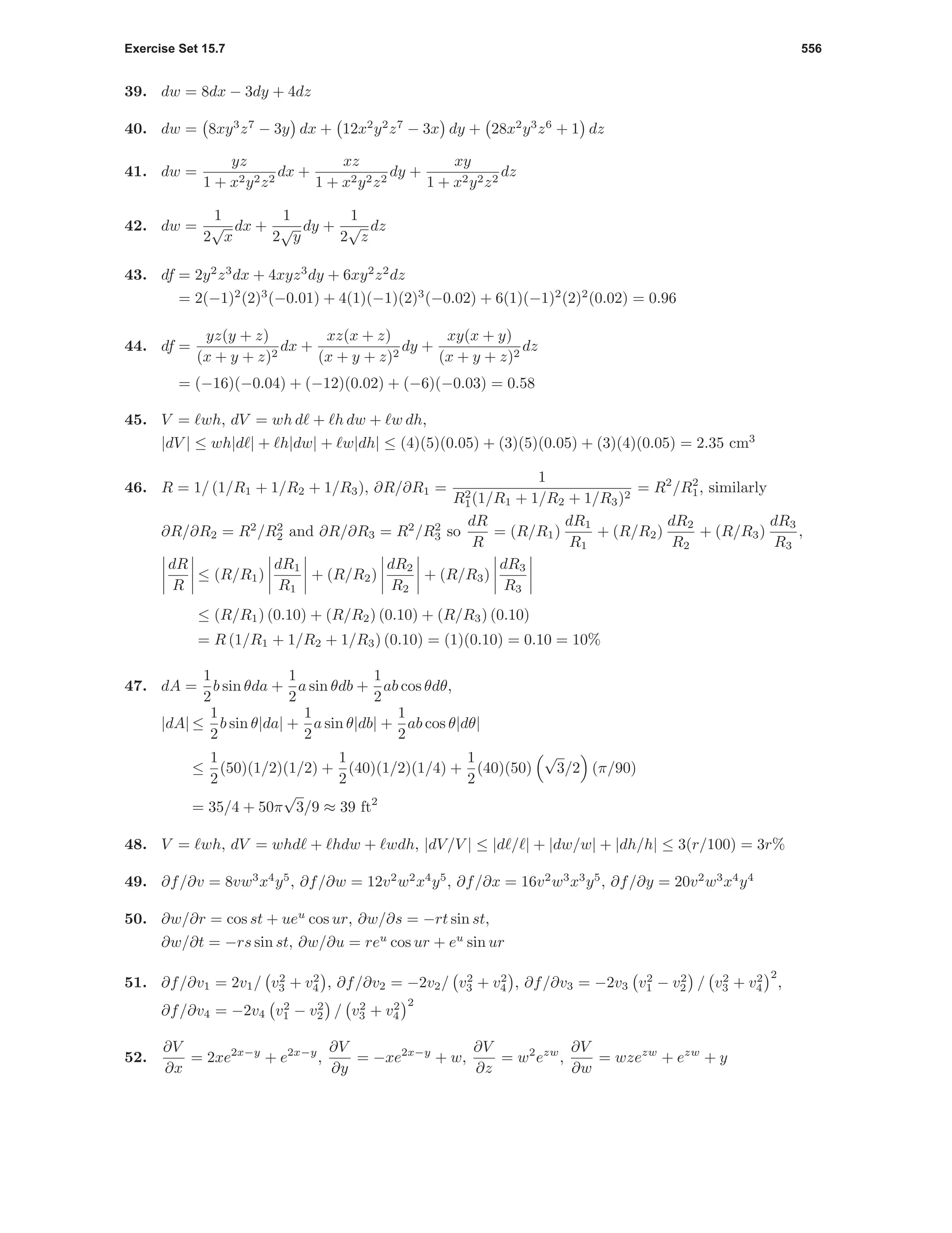 Exercise Set 15.7 556
39. dw = 8dx − 3dy + 4dz
40. dw = 8xy3
z7
− 3y dx + 12x2
y2
z7
− 3x dy + 28x2
y3
z6
+ 1 dz
41. dw =
yz
1 + x2y2z2
dx +
xz
1 + x2y2z2
dy +
xy
1 + x2y2z2
dz
42. dw =
1
2
√
x
dx +
1
2
√
y
dy +
1
2
√
z
dz
43. df = 2y2
z3
dx + 4xyz3
dy + 6xy2
z2
dz
= 2(−1)2
(2)3
(−0.01) + 4(1)(−1)(2)3
(−0.02) + 6(1)(−1)2
(2)2
(0.02) = 0.96
44. df =
yz(y + z)
(x + y + z)2
dx +
xz(x + z)
(x + y + z)2
dy +
xy(x + y)
(x + y + z)2
dz
= (−16)(−0.04) + (−12)(0.02) + (−6)(−0.03) = 0.58
45. V = wh, dV = wh d + h dw + w dh,
|dV | ≤ wh|d | + h|dw| + w|dh| ≤ (4)(5)(0.05) + (3)(5)(0.05) + (3)(4)(0.05) = 2.35 cm3
46. R = 1/ (1/R1 + 1/R2 + 1/R3), ∂R/∂R1 =
1
R2
1(1/R1 + 1/R2 + 1/R3)2
= R2
/R2
1, similarly
∂R/∂R2 = R2
/R2
2 and ∂R/∂R3 = R2
/R2
3 so
dR
R
= (R/R1)
dR1
R1
+ (R/R2)
dR2
R2
+ (R/R3)
dR3
R3
,
dR
R
≤ (R/R1)
dR1
R1
+ (R/R2)
dR2
R2
+ (R/R3)
dR3
R3
≤ (R/R1) (0.10) + (R/R2) (0.10) + (R/R3) (0.10)
= R (1/R1 + 1/R2 + 1/R3) (0.10) = (1)(0.10) = 0.10 = 10%
47. dA =
1
2
b sin θda +
1
2
a sin θdb +
1
2
ab cos θdθ,
|dA| ≤
1
2
b sin θ|da| +
1
2
a sin θ|db| +
1
2
ab cos θ|dθ|
≤
1
2
(50)(1/2)(1/2) +
1
2
(40)(1/2)(1/4) +
1
2
(40)(50)
√
3/2 (π/90)
= 35/4 + 50π
√
3/9 ≈ 39 ft2
48. V = wh, dV = whd + hdw + wdh, |dV/V | ≤ |d / | + |dw/w| + |dh/h| ≤ 3(r/100) = 3r%
49. ∂f/∂v = 8vw3
x4
y5
, ∂f/∂w = 12v2
w2
x4
y5
, ∂f/∂x = 16v2
w3
x3
y5
, ∂f/∂y = 20v2
w3
x4
y4
50. ∂w/∂r = cos st + ueu
cos ur, ∂w/∂s = −rt sin st,
∂w/∂t = −rs sin st, ∂w/∂u = reu
cos ur + eu
sin ur
51. ∂f/∂v1 = 2v1/ v2
3 + v2
4 , ∂f/∂v2 = −2v2/ v2
3 + v2
4 , ∂f/∂v3 = −2v3 v2
1 − v2
2 / v2
3 + v2
4
2
,
∂f/∂v4 = −2v4 v2
1 − v2
2 / v2
3 + v2
4
2
52.
∂V
∂x
= 2xe2x−y
+ e2x−y
,
∂V
∂y
= −xe2x−y
+ w,
∂V
∂z
= w2
ezw
,
∂V
∂w
= wzezw
+ ezw
+ y
 
