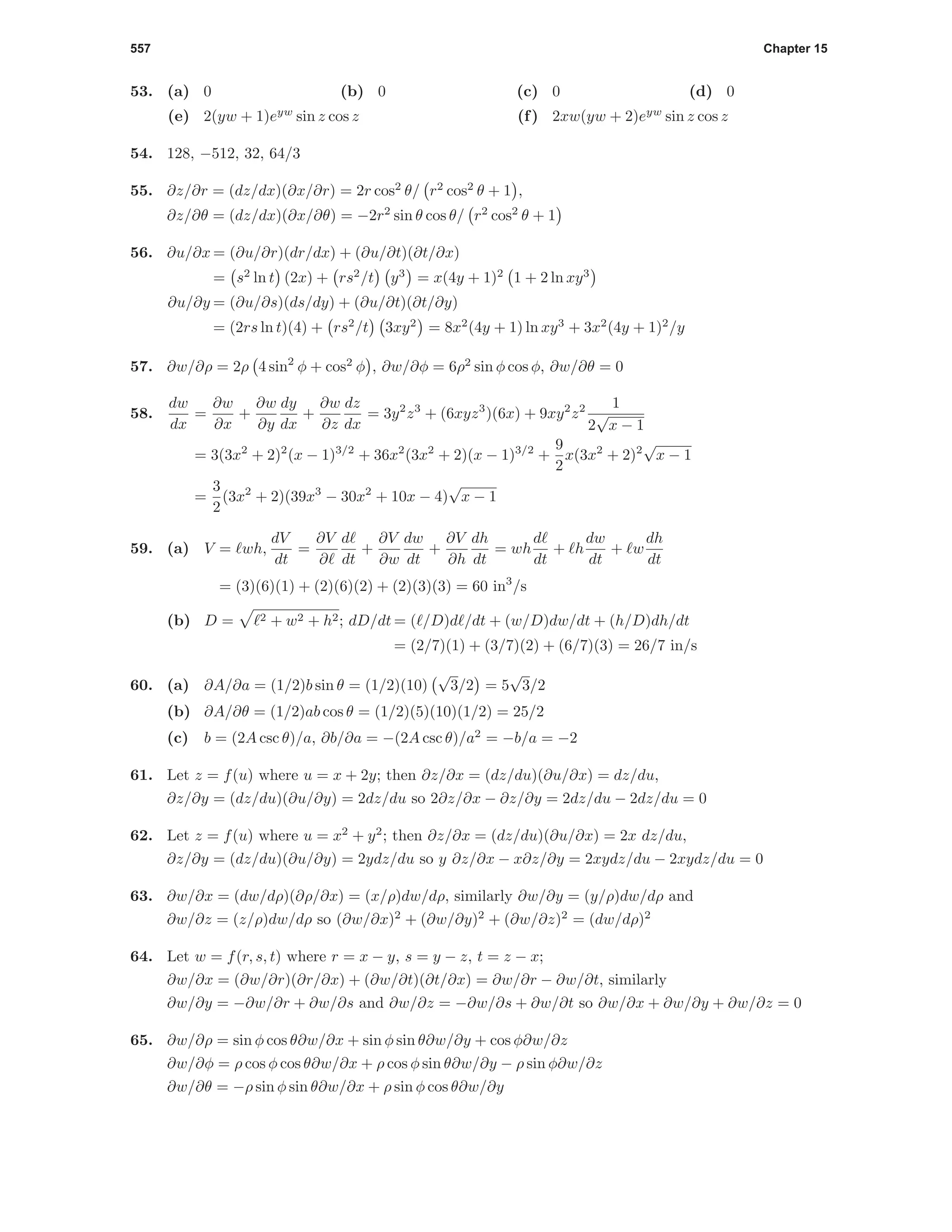 557 Chapter 15
53. (a) 0 (b) 0 (c) 0 (d) 0
(e) 2(yw + 1)eyw
sin z cos z (f) 2xw(yw + 2)eyw
sin z cos z
54. 128, −512, 32, 64/3
55. ∂z/∂r = (dz/dx)(∂x/∂r) = 2r cos2
θ/ r2
cos2
θ + 1 ,
∂z/∂θ = (dz/dx)(∂x/∂θ) = −2r2
sin θ cos θ/ r2
cos2
θ + 1
56. ∂u/∂x = (∂u/∂r)(dr/dx) + (∂u/∂t)(∂t/∂x)
= s2
ln t (2x) + rs2
/t y3
= x(4y + 1)2
1 + 2 ln xy3
∂u/∂y = (∂u/∂s)(ds/dy) + (∂u/∂t)(∂t/∂y)
= (2rs ln t)(4) + rs2
/t 3xy2
= 8x2
(4y + 1) ln xy3
+ 3x2
(4y + 1)2
/y
57. ∂w/∂ρ = 2ρ 4 sin2
φ + cos2
φ , ∂w/∂φ = 6ρ2
sin φ cos φ, ∂w/∂θ = 0
58.
dw
dx
=
∂w
∂x
+
∂w
∂y
dy
dx
+
∂w
∂z
dz
dx
= 3y2
z3
+ (6xyz3
)(6x) + 9xy2
z2 1
2
√
x − 1
= 3(3x2
+ 2)2
(x − 1)3/2
+ 36x2
(3x2
+ 2)(x − 1)3/2
+
9
2
x(3x2
+ 2)2
√
x − 1
=
3
2
(3x2
+ 2)(39x3
− 30x2
+ 10x − 4)
√
x − 1
59. (a) V = wh,
dV
dt
=
∂V
∂
d
dt
+
∂V
∂w
dw
dt
+
∂V
∂h
dh
dt
= wh
d
dt
+ h
dw
dt
+ w
dh
dt
= (3)(6)(1) + (2)(6)(2) + (2)(3)(3) = 60 in3
/s
(b) D = 2 + w2 + h2; dD/dt = ( /D)d /dt + (w/D)dw/dt + (h/D)dh/dt
= (2/7)(1) + (3/7)(2) + (6/7)(3) = 26/7 in/s
60. (a) ∂A/∂a = (1/2)b sin θ = (1/2)(10)
√
3/2 = 5
√
3/2
(b) ∂A/∂θ = (1/2)ab cos θ = (1/2)(5)(10)(1/2) = 25/2
(c) b = (2A csc θ)/a, ∂b/∂a = −(2A csc θ)/a2
= −b/a = −2
61. Let z = f(u) where u = x + 2y; then ∂z/∂x = (dz/du)(∂u/∂x) = dz/du,
∂z/∂y = (dz/du)(∂u/∂y) = 2dz/du so 2∂z/∂x − ∂z/∂y = 2dz/du − 2dz/du = 0
62. Let z = f(u) where u = x2
+ y2
; then ∂z/∂x = (dz/du)(∂u/∂x) = 2x dz/du,
∂z/∂y = (dz/du)(∂u/∂y) = 2ydz/du so y ∂z/∂x − x∂z/∂y = 2xydz/du − 2xydz/du = 0
63. ∂w/∂x = (dw/dρ)(∂ρ/∂x) = (x/ρ)dw/dρ, similarly ∂w/∂y = (y/ρ)dw/dρ and
∂w/∂z = (z/ρ)dw/dρ so (∂w/∂x)2
+ (∂w/∂y)2
+ (∂w/∂z)2
= (dw/dρ)2
64. Let w = f(r, s, t) where r = x − y, s = y − z, t = z − x;
∂w/∂x = (∂w/∂r)(∂r/∂x) + (∂w/∂t)(∂t/∂x) = ∂w/∂r − ∂w/∂t, similarly
∂w/∂y = −∂w/∂r + ∂w/∂s and ∂w/∂z = −∂w/∂s + ∂w/∂t so ∂w/∂x + ∂w/∂y + ∂w/∂z = 0
65. ∂w/∂ρ = sin φ cos θ∂w/∂x + sin φ sin θ∂w/∂y + cos φ∂w/∂z
∂w/∂φ = ρ cos φ cos θ∂w/∂x + ρ cos φ sin θ∂w/∂y − ρ sin φ∂w/∂z
∂w/∂θ = −ρ sin φ sin θ∂w/∂x + ρ sin φ cos θ∂w/∂y
 