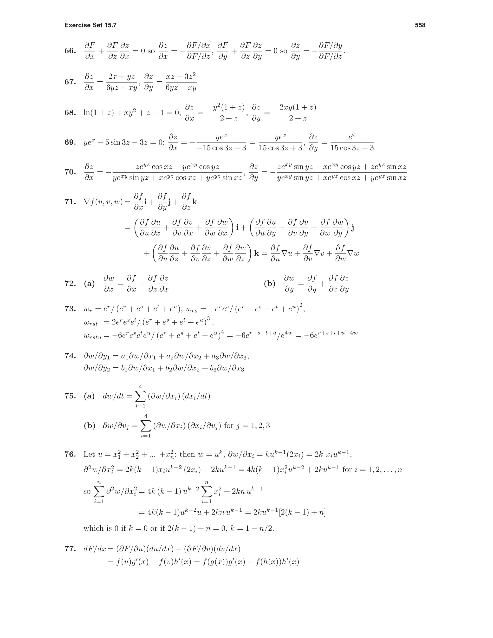 Exercise Set 15.7 558
66.
∂F
∂x
+
∂F
∂z
∂z
∂x
= 0 so
∂z
∂x
= −
∂F/∂x
∂F/∂z
,
∂F
∂y
+
∂F
∂z
∂z
∂y
= 0 so
∂z
∂y
= −
∂F/∂y
∂F/∂z
.
67.
∂z
∂x
=
2x + yz
6yz − xy
,
∂z
∂y
=
xz − 3z2
6yz − xy
68. ln(1 + z) + xy2
+ z − 1 = 0;
∂z
∂x
= −
y2
(1 + z)
2 + z
,
∂z
∂y
= −
2xy(1 + z)
2 + z
69. yex
− 5 sin 3z − 3z = 0;
∂z
∂x
= −
yex
−15 cos 3z − 3
=
yex
15 cos 3z + 3
,
∂z
∂y
=
ex
15 cos 3z + 3
70.
∂z
∂x
= −
zeyz
cos xz − yexy
cos yz
yexy sin yz + xeyz cos xz + yeyz sin xz
,
∂z
∂y
= −
zexy
sin yz − xexy
cos yz + zeyz
sin xz
yexy sin yz + xeyz cos xz + yeyz sin xz
71. f(u, v, w) =
∂f
∂x
i +
∂f
∂y
j +
∂f
∂z
k
=
∂f
∂u
∂u
∂x
+
∂f
∂v
∂v
∂x
+
∂f
∂w
∂w
∂x
i +
∂f
∂u
∂u
∂y
+
∂f
∂v
∂v
∂y
+
∂f
∂w
∂w
∂y
j
+
∂f
∂u
∂u
∂z
+
∂f
∂v
∂v
∂z
+
∂f
∂w
∂w
∂z
k =
∂f
∂u
u +
∂f
∂v
v +
∂f
∂w
w
72. (a)
∂w
∂x
=
∂f
∂x
+
∂f
∂z
∂z
∂x
(b)
∂w
∂y
=
∂f
∂y
+
∂f
∂z
∂z
∂y
73. wr = er
/ (er
+ es
+ et
+ eu
), wrs = −er
es
/ (er
+ es
+ et
+ eu
)
2
,
wrst = 2er
es
et
/ (er
+ es
+ et
+ eu
)
3
,
wrstu = −6er
es
et
eu
/ (er
+ es
+ et
+ eu
)
4
= −6er+s+t+u
/e4w
= −6er+s+t+u−4w
74. ∂w/∂y1 = a1∂w/∂x1 + a2∂w/∂x2 + a3∂w/∂x3,
∂w/∂y2 = b1∂w/∂x1 + b2∂w/∂x2 + b3∂w/∂x3
75. (a) dw/dt =
4
i=1
(∂w/∂xi) (dxi/dt)
(b) ∂w/∂vj =
4
i=1
(∂w/∂xi) (∂xi/∂vj) for j = 1, 2, 3
76. Let u = x2
1 + x2
2 + ... +x2
n; then w = uk
, ∂w/∂xi = kuk−1
(2xi) = 2k xiuk−1
,
∂2
w/∂x2
i = 2k(k − 1)xiuk−2
(2xi) + 2kuk−1
= 4k(k − 1)x2
i uk−2
+ 2kuk−1
for i = 1, 2, . . . , n
so
n
i=1
∂2
w/∂x2
i = 4k (k − 1) uk−2
n
i=1
x2
i + 2kn uk−1
= 4k(k − 1)uk−2
u + 2kn uk−1
= 2kuk−1
[2(k − 1) + n]
which is 0 if k = 0 or if 2(k − 1) + n = 0, k = 1 − n/2.
77. dF/dx = (∂F/∂u)(du/dx) + (∂F/∂v)(dv/dx)
= f(u)g (x) − f(v)h (x) = f(g(x))g (x) − f(h(x))h (x)
 