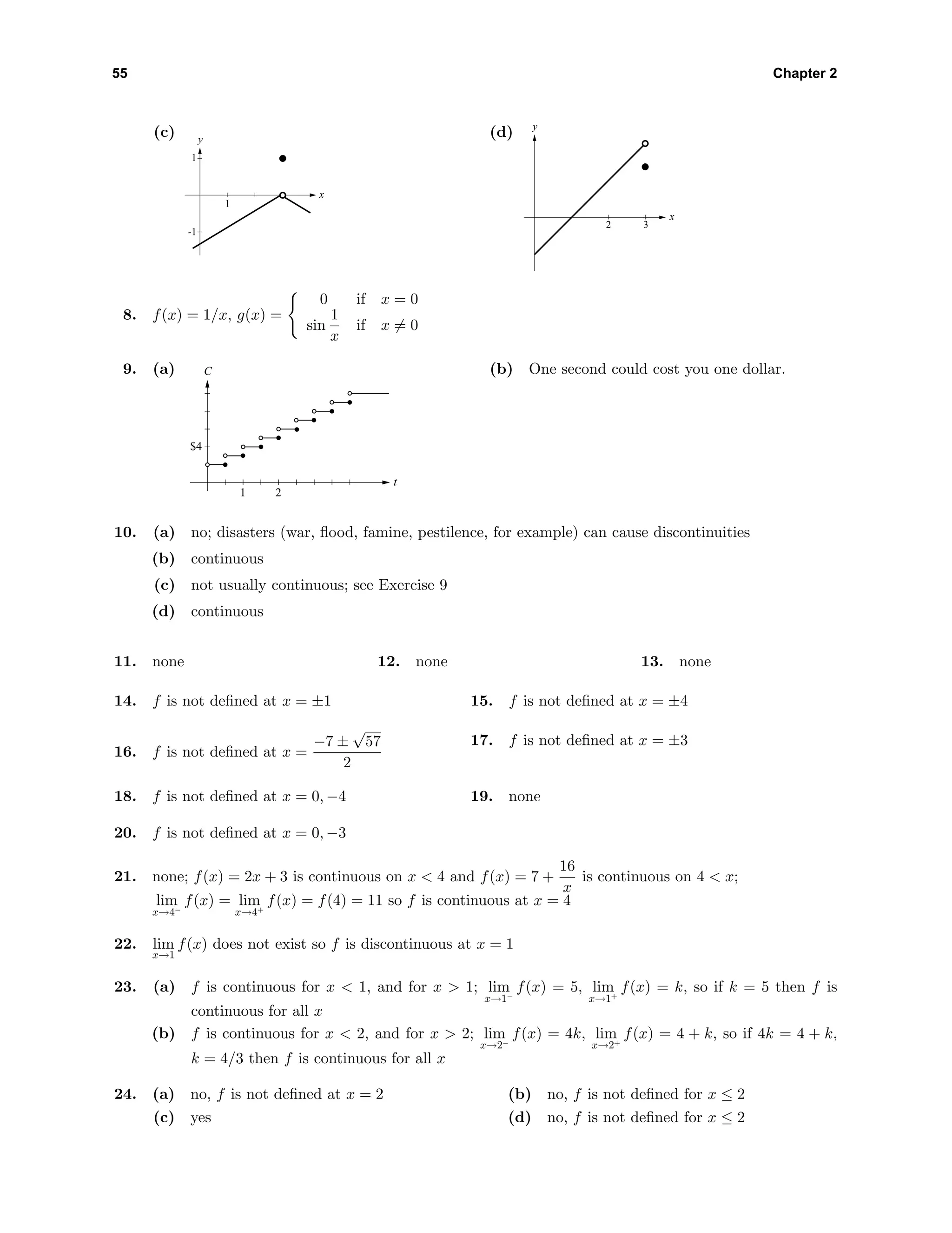 55 Chapter 2
(c) y
x
-1
1
1
(d) y
x
2 3
8. f(x) = 1/x, g(x) =
0 if x = 0
sin
1
x
if x = 0
9. (a) C
t
1
$4
2
(b) One second could cost you one dollar.
10. (a) no; disasters (war, ﬂood, famine, pestilence, for example) can cause discontinuities
(b) continuous
(c) not usually continuous; see Exercise 9
(d) continuous
11. none 12. none 13. none
14. f is not deﬁned at x = ±1 15. f is not deﬁned at x = ±4
16. f is not deﬁned at x =
−7 ±
√
57
2
17. f is not deﬁned at x = ±3
18. f is not deﬁned at x = 0, −4 19. none
20. f is not deﬁned at x = 0, −3
21. none; f(x) = 2x + 3 is continuous on x < 4 and f(x) = 7 +
16
x
is continuous on 4 < x;
lim
x→4−
f(x) = lim
x→4+
f(x) = f(4) = 11 so f is continuous at x = 4
22. lim
x→1
f(x) does not exist so f is discontinuous at x = 1
23. (a) f is continuous for x < 1, and for x > 1; lim
x→1−
f(x) = 5, lim
x→1+
f(x) = k, so if k = 5 then f is
continuous for all x
(b) f is continuous for x < 2, and for x > 2; lim
x→2−
f(x) = 4k, lim
x→2+
f(x) = 4 + k, so if 4k = 4 + k,
k = 4/3 then f is continuous for all x
24. (a) no, f is not deﬁned at x = 2 (b) no, f is not deﬁned for x ≤ 2
(c) yes (d) no, f is not deﬁned for x ≤ 2
 