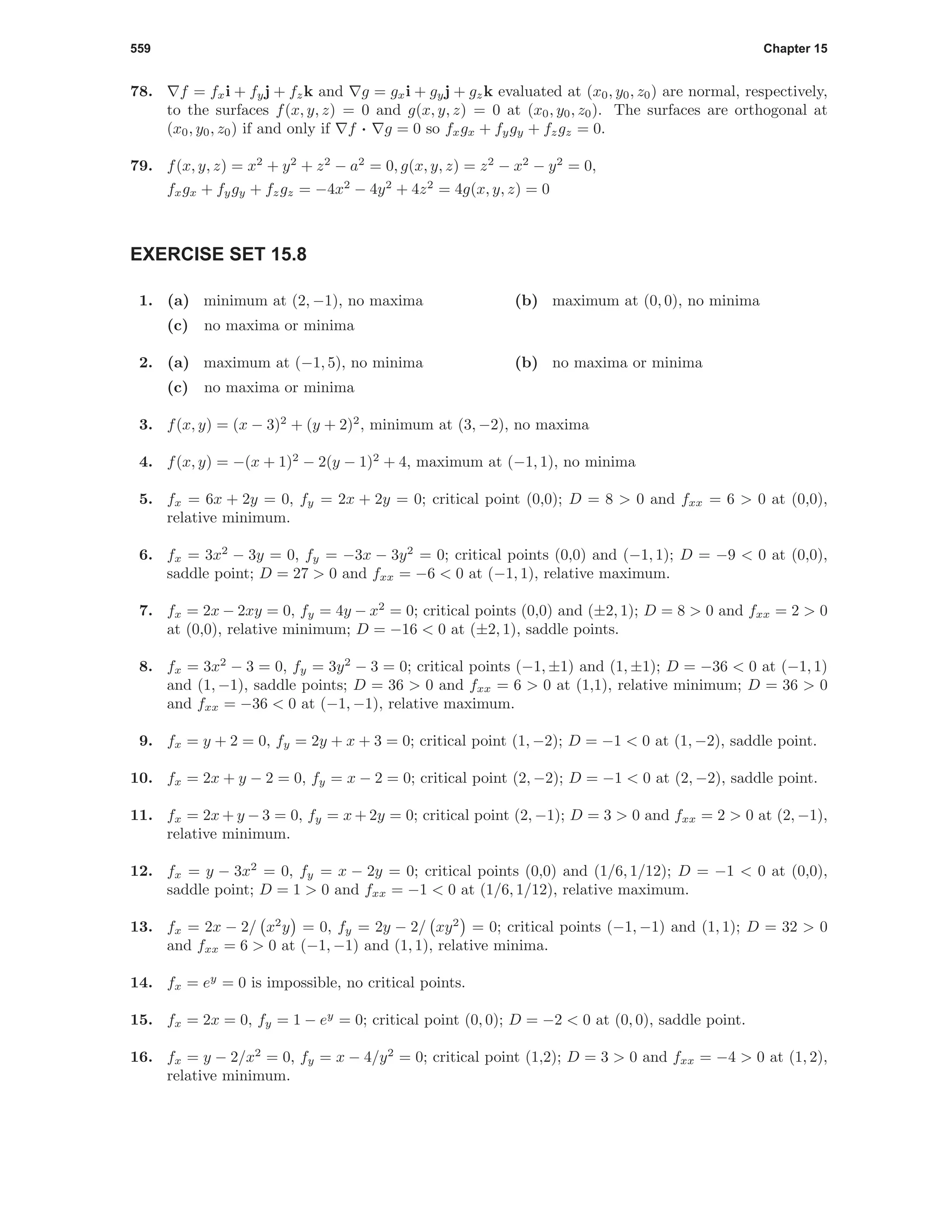 559 Chapter 15
78. f = fxi + fyj + fzk and g = gxi + gyj + gzk evaluated at (x0, y0, z0) are normal, respectively,
to the surfaces f(x, y, z) = 0 and g(x, y, z) = 0 at (x0, y0, z0). The surfaces are orthogonal at
(x0, y0, z0) if and only if f · g = 0 so fxgx + fygy + fzgz = 0.
79. f(x, y, z) = x2
+ y2
+ z2
− a2
= 0, g(x, y, z) = z2
− x2
− y2
= 0,
fxgx + fygy + fzgz = −4x2
− 4y2
+ 4z2
= 4g(x, y, z) = 0
EXERCISE SET 15.8
1. (a) minimum at (2, −1), no maxima (b) maximum at (0, 0), no minima
(c) no maxima or minima
2. (a) maximum at (−1, 5), no minima (b) no maxima or minima
(c) no maxima or minima
3. f(x, y) = (x − 3)2
+ (y + 2)2
, minimum at (3, −2), no maxima
4. f(x, y) = −(x + 1)2
− 2(y − 1)2
+ 4, maximum at (−1, 1), no minima
5. fx = 6x + 2y = 0, fy = 2x + 2y = 0; critical point (0,0); D = 8 > 0 and fxx = 6 > 0 at (0,0),
relative minimum.
6. fx = 3x2
− 3y = 0, fy = −3x − 3y2
= 0; critical points (0,0) and (−1, 1); D = −9 < 0 at (0,0),
saddle point; D = 27 > 0 and fxx = −6 < 0 at (−1, 1), relative maximum.
7. fx = 2x − 2xy = 0, fy = 4y − x2
= 0; critical points (0,0) and (±2, 1); D = 8 > 0 and fxx = 2 > 0
at (0,0), relative minimum; D = −16 < 0 at (±2, 1), saddle points.
8. fx = 3x2
− 3 = 0, fy = 3y2
− 3 = 0; critical points (−1, ±1) and (1, ±1); D = −36 < 0 at (−1, 1)
and (1, −1), saddle points; D = 36 > 0 and fxx = 6 > 0 at (1,1), relative minimum; D = 36 > 0
and fxx = −36 < 0 at (−1, −1), relative maximum.
9. fx = y + 2 = 0, fy = 2y + x + 3 = 0; critical point (1, −2); D = −1 < 0 at (1, −2), saddle point.
10. fx = 2x + y − 2 = 0, fy = x − 2 = 0; critical point (2, −2); D = −1 < 0 at (2, −2), saddle point.
11. fx = 2x + y − 3 = 0, fy = x + 2y = 0; critical point (2, −1); D = 3 > 0 and fxx = 2 > 0 at (2, −1),
relative minimum.
12. fx = y − 3x2
= 0, fy = x − 2y = 0; critical points (0,0) and (1/6, 1/12); D = −1 < 0 at (0,0),
saddle point; D = 1 > 0 and fxx = −1 < 0 at (1/6, 1/12), relative maximum.
13. fx = 2x − 2/ x2
y = 0, fy = 2y − 2/ xy2
= 0; critical points (−1, −1) and (1, 1); D = 32 > 0
and fxx = 6 > 0 at (−1, −1) and (1, 1), relative minima.
14. fx = ey
= 0 is impossible, no critical points.
15. fx = 2x = 0, fy = 1 − ey
= 0; critical point (0, 0); D = −2 < 0 at (0, 0), saddle point.
16. fx = y − 2/x2
= 0, fy = x − 4/y2
= 0; critical point (1,2); D = 3 > 0 and fxx = −4 > 0 at (1, 2),
relative minimum.
 
