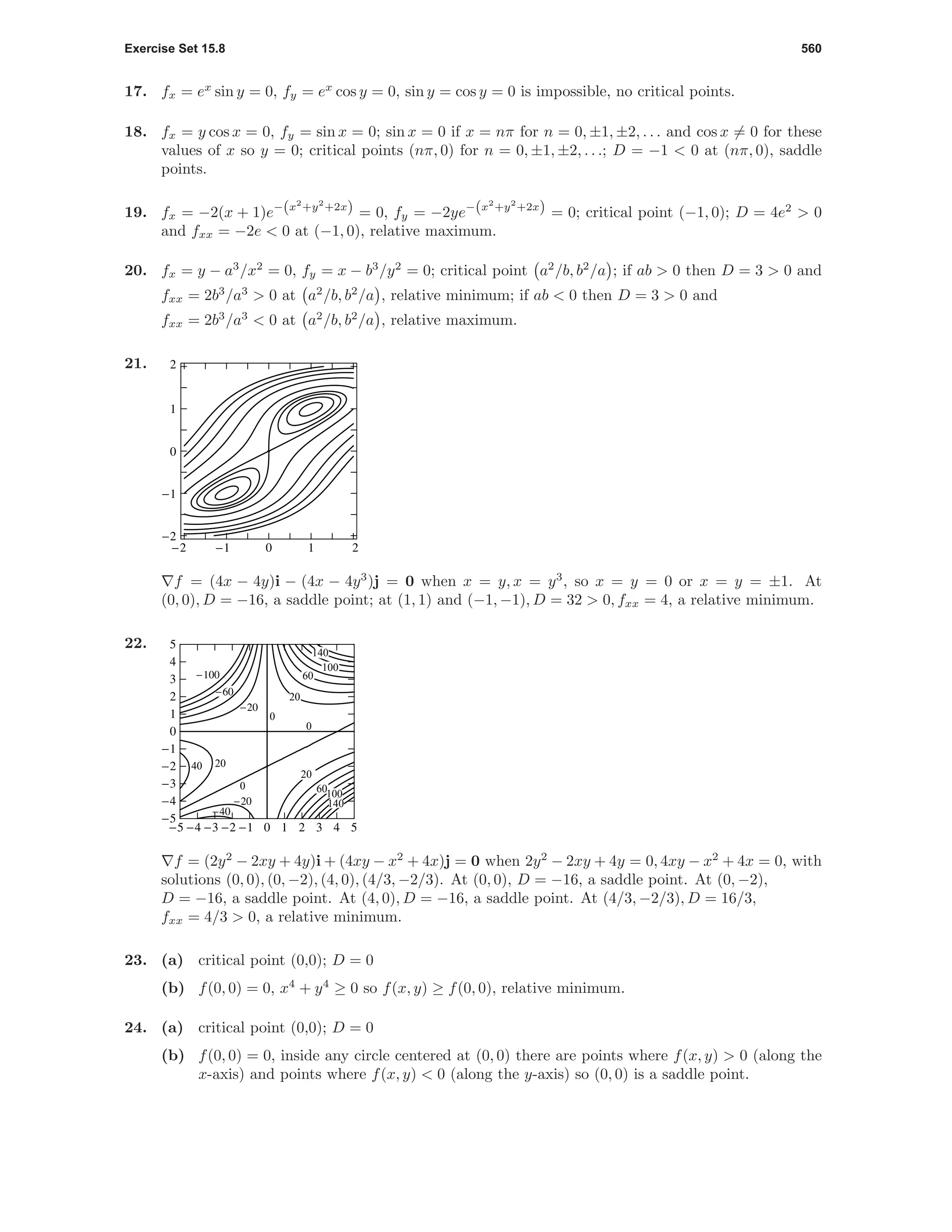 Exercise Set 15.8 560
17. fx = ex
sin y = 0, fy = ex
cos y = 0, sin y = cos y = 0 is impossible, no critical points.
18. fx = y cos x = 0, fy = sin x = 0; sin x = 0 if x = nπ for n = 0, ±1, ±2, . . . and cos x = 0 for these
values of x so y = 0; critical points (nπ, 0) for n = 0, ±1, ±2, . . .; D = −1 < 0 at (nπ, 0), saddle
points.
19. fx = −2(x + 1)e−(x2
+y2
+2x) = 0, fy = −2ye−(x2
+y2
+2x) = 0; critical point (−1, 0); D = 4e2
> 0
and fxx = −2e < 0 at (−1, 0), relative maximum.
20. fx = y − a3
/x2
= 0, fy = x − b3
/y2
= 0; critical point a2
/b, b2
/a ; if ab > 0 then D = 3 > 0 and
fxx = 2b3
/a3
> 0 at a2
/b, b2
/a , relative minimum; if ab < 0 then D = 3 > 0 and
fxx = 2b3
/a3
< 0 at a2
/b, b2
/a , relative maximum.
21.
-2 -1 0 1 2
-2
-1
0
1
2
f = (4x − 4y)i − (4x − 4y3
)j = 0 when x = y, x = y3
, so x = y = 0 or x = y = ±1. At
(0, 0), D = −16, a saddle point; at (1, 1) and (−1, −1), D = 32 > 0, fxx = 4, a relative minimum.
22.
-5 -4 -3 -2 -1 0 1 2 3 4 5
-5
-4
-3
-2
-1
0
1
2
3
4
5
140
100
140
100
60
60
40 20
20
20
0
0
0
-20
-20
-40
-60
-100
f = (2y2
− 2xy + 4y)i + (4xy − x2
+ 4x)j = 0 when 2y2
− 2xy + 4y = 0, 4xy − x2
+ 4x = 0, with
solutions (0, 0), (0, −2), (4, 0), (4/3, −2/3). At (0, 0), D = −16, a saddle point. At (0, −2),
D = −16, a saddle point. At (4, 0), D = −16, a saddle point. At (4/3, −2/3), D = 16/3,
fxx = 4/3 > 0, a relative minimum.
23. (a) critical point (0,0); D = 0
(b) f(0, 0) = 0, x4
+ y4
≥ 0 so f(x, y) ≥ f(0, 0), relative minimum.
24. (a) critical point (0,0); D = 0
(b) f(0, 0) = 0, inside any circle centered at (0, 0) there are points where f(x, y) > 0 (along the
x-axis) and points where f(x, y) < 0 (along the y-axis) so (0, 0) is a saddle point.
 
