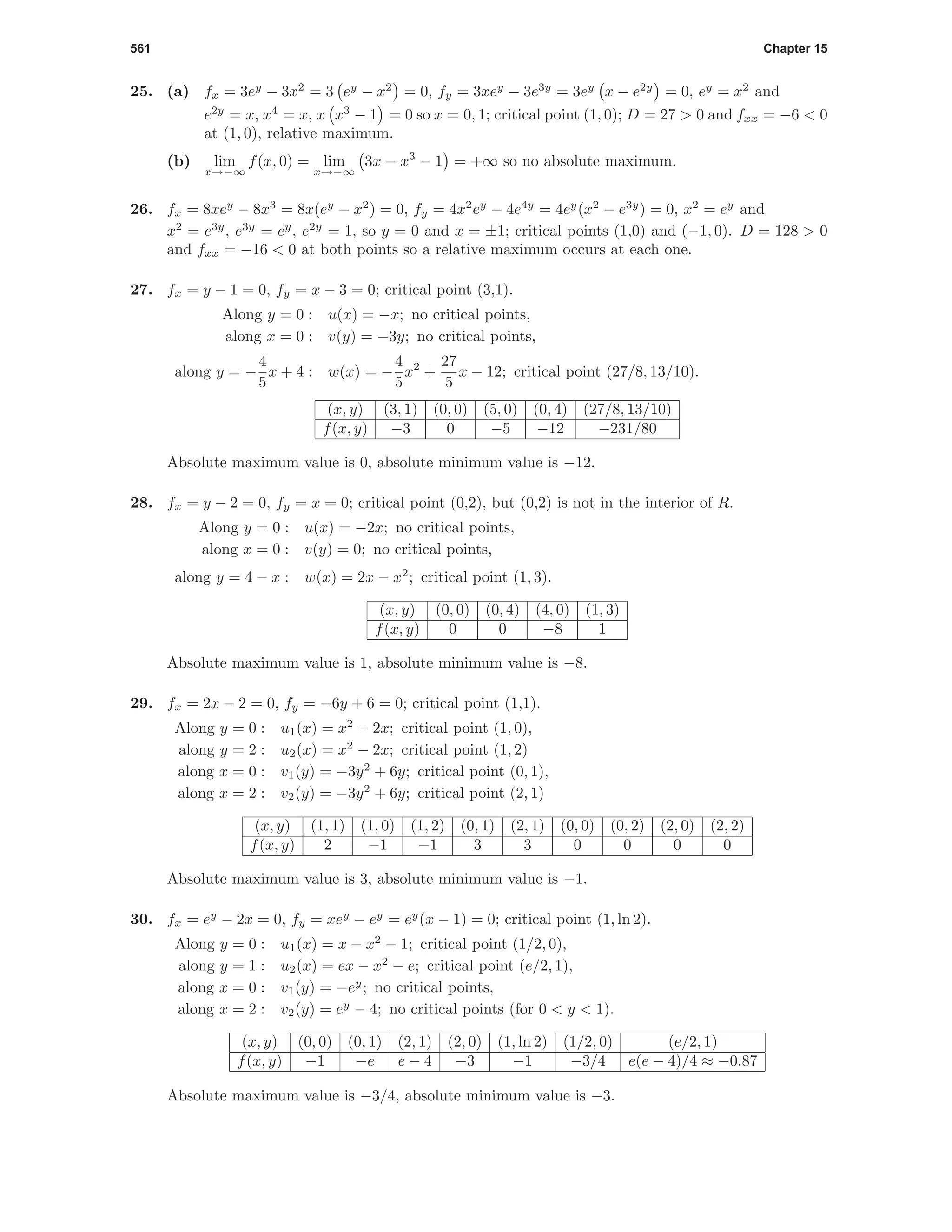 561 Chapter 15
25. (a) fx = 3ey
− 3x2
= 3 ey
− x2
= 0, fy = 3xey
− 3e3y
= 3ey
x − e2y
= 0, ey
= x2
and
e2y
= x, x4
= x, x x3
− 1 = 0 so x = 0, 1; critical point (1, 0); D = 27 > 0 and fxx = −6 < 0
at (1, 0), relative maximum.
(b) lim
x→−∞
f(x, 0) = lim
x→−∞
3x − x3
− 1 = +∞ so no absolute maximum.
26. fx = 8xey
− 8x3
= 8x(ey
− x2
) = 0, fy = 4x2
ey
− 4e4y
= 4ey
(x2
− e3y
) = 0, x2
= ey
and
x2
= e3y
, e3y
= ey
, e2y
= 1, so y = 0 and x = ±1; critical points (1,0) and (−1, 0). D = 128 > 0
and fxx = −16 < 0 at both points so a relative maximum occurs at each one.
27. fx = y − 1 = 0, fy = x − 3 = 0; critical point (3,1).
Along y = 0 : u(x) = −x; no critical points,
along x = 0 : v(y) = −3y; no critical points,
along y = −
4
5
x + 4 : w(x) = −
4
5
x2
+
27
5
x − 12; critical point (27/8, 13/10).
(x, y) (3, 1) (0, 0) (5, 0) (0, 4) (27/8, 13/10)
f(x, y) −3 0 −5 −12 −231/80
Absolute maximum value is 0, absolute minimum value is −12.
28. fx = y − 2 = 0, fy = x = 0; critical point (0,2), but (0,2) is not in the interior of R.
Along y = 0 : u(x) = −2x; no critical points,
along x = 0 : v(y) = 0; no critical points,
along y = 4 − x : w(x) = 2x − x2
; critical point (1, 3).
(x, y) (0, 0) (0, 4) (4, 0) (1, 3)
f(x, y) 0 0 −8 1
Absolute maximum value is 1, absolute minimum value is −8.
29. fx = 2x − 2 = 0, fy = −6y + 6 = 0; critical point (1,1).
Along y = 0 : u1(x) = x2
− 2x; critical point (1, 0),
along y = 2 : u2(x) = x2
− 2x; critical point (1, 2)
along x = 0 : v1(y) = −3y2
+ 6y; critical point (0, 1),
along x = 2 : v2(y) = −3y2
+ 6y; critical point (2, 1)
(x, y) (1, 1) (1, 0) (1, 2) (0, 1) (2, 1) (0, 0) (0, 2) (2, 0) (2, 2)
f(x, y) 2 −1 −1 3 3 0 0 0 0
Absolute maximum value is 3, absolute minimum value is −1.
30. fx = ey
− 2x = 0, fy = xey
− ey
= ey
(x − 1) = 0; critical point (1, ln 2).
Along y = 0 : u1(x) = x − x2
− 1; critical point (1/2, 0),
along y = 1 : u2(x) = ex − x2
− e; critical point (e/2, 1),
along x = 0 : v1(y) = −ey
; no critical points,
along x = 2 : v2(y) = ey
− 4; no critical points (for 0 < y < 1).
(x, y) (0, 0) (0, 1) (2, 1) (2, 0) (1, ln 2) (1/2, 0) (e/2, 1)
f(x, y) −1 −e e − 4 −3 −1 −3/4 e(e − 4)/4 ≈ −0.87
Absolute maximum value is −3/4, absolute minimum value is −3.
 