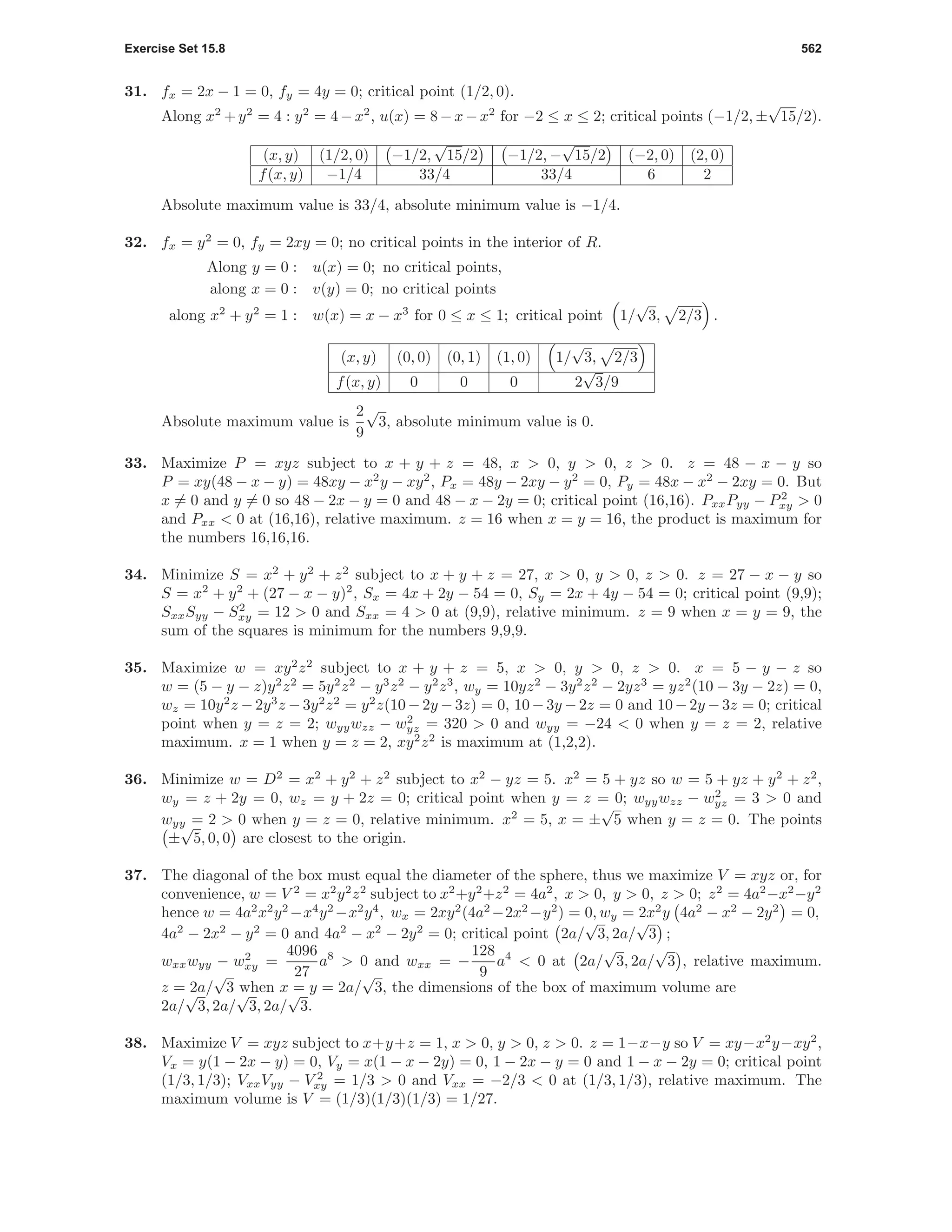 Exercise Set 15.8 562
31. fx = 2x − 1 = 0, fy = 4y = 0; critical point (1/2, 0).
Along x2
+y2
= 4 : y2
= 4−x2
, u(x) = 8−x−x2
for −2 ≤ x ≤ 2; critical points (−1/2, ±
√
15/2).
(x, y) (1/2, 0) −1/2,
√
15/2 −1/2, −
√
15/2 (−2, 0) (2, 0)
f(x, y) −1/4 33/4 33/4 6 2
Absolute maximum value is 33/4, absolute minimum value is −1/4.
32. fx = y2
= 0, fy = 2xy = 0; no critical points in the interior of R.
Along y = 0 : u(x) = 0; no critical points,
along x = 0 : v(y) = 0; no critical points
along x2
+ y2
= 1 : w(x) = x − x3
for 0 ≤ x ≤ 1; critical point 1/
√
3, 2/3 .
(x, y) (0, 0) (0, 1) (1, 0) 1/
√
3, 2/3
f(x, y) 0 0 0 2
√
3/9
Absolute maximum value is
2
9
√
3, absolute minimum value is 0.
33. Maximize P = xyz subject to x + y + z = 48, x > 0, y > 0, z > 0. z = 48 − x − y so
P = xy(48 − x − y) = 48xy − x2
y − xy2
, Px = 48y − 2xy − y2
= 0, Py = 48x − x2
− 2xy = 0. But
x = 0 and y = 0 so 48 − 2x − y = 0 and 48 − x − 2y = 0; critical point (16,16). PxxPyy − P2
xy > 0
and Pxx < 0 at (16,16), relative maximum. z = 16 when x = y = 16, the product is maximum for
the numbers 16,16,16.
34. Minimize S = x2
+ y2
+ z2
subject to x + y + z = 27, x > 0, y > 0, z > 0. z = 27 − x − y so
S = x2
+ y2
+ (27 − x − y)2
, Sx = 4x + 2y − 54 = 0, Sy = 2x + 4y − 54 = 0; critical point (9,9);
SxxSyy − S2
xy = 12 > 0 and Sxx = 4 > 0 at (9,9), relative minimum. z = 9 when x = y = 9, the
sum of the squares is minimum for the numbers 9,9,9.
35. Maximize w = xy2
z2
subject to x + y + z = 5, x > 0, y > 0, z > 0. x = 5 − y − z so
w = (5 − y − z)y2
z2
= 5y2
z2
− y3
z2
− y2
z3
, wy = 10yz2
− 3y2
z2
− 2yz3
= yz2
(10 − 3y − 2z) = 0,
wz = 10y2
z − 2y3
z − 3y2
z2
= y2
z(10 − 2y − 3z) = 0, 10 − 3y − 2z = 0 and 10− 2y − 3z = 0; critical
point when y = z = 2; wyywzz − w2
yz = 320 > 0 and wyy = −24 < 0 when y = z = 2, relative
maximum. x = 1 when y = z = 2, xy2
z2
is maximum at (1,2,2).
36. Minimize w = D2
= x2
+ y2
+ z2
subject to x2
− yz = 5. x2
= 5 + yz so w = 5 + yz + y2
+ z2
,
wy = z + 2y = 0, wz = y + 2z = 0; critical point when y = z = 0; wyywzz − w2
yz = 3 > 0 and
wyy = 2 > 0 when y = z = 0, relative minimum. x2
= 5, x = ±
√
5 when y = z = 0. The points
±
√
5, 0, 0 are closest to the origin.
37. The diagonal of the box must equal the diameter of the sphere, thus we maximize V = xyz or, for
convenience, w = V 2
= x2
y2
z2
subject to x2
+y2
+z2
= 4a2
, x > 0, y > 0, z > 0; z2
= 4a2
−x2
−y2
hence w = 4a2
x2
y2
−x4
y2
−x2
y4
, wx = 2xy2
(4a2
−2x2
−y2
) = 0, wy = 2x2
y 4a2
− x2
− 2y2
= 0,
4a2
− 2x2
− y2
= 0 and 4a2
− x2
− 2y2
= 0; critical point 2a/
√
3, 2a/
√
3 ;
wxxwyy − w2
xy =
4096
27
a8
> 0 and wxx = −
128
9
a4
< 0 at 2a/
√
3, 2a/
√
3 , relative maximum.
z = 2a/
√
3 when x = y = 2a/
√
3, the dimensions of the box of maximum volume are
2a/
√
3, 2a/
√
3, 2a/
√
3.
38. Maximize V = xyz subject to x+y+z = 1, x > 0, y > 0, z > 0. z = 1−x−y so V = xy−x2
y−xy2
,
Vx = y(1 − 2x − y) = 0, Vy = x(1 − x − 2y) = 0, 1 − 2x − y = 0 and 1 − x − 2y = 0; critical point
(1/3, 1/3); VxxVyy − V 2
xy = 1/3 > 0 and Vxx = −2/3 < 0 at (1/3, 1/3), relative maximum. The
maximum volume is V = (1/3)(1/3)(1/3) = 1/27.
 