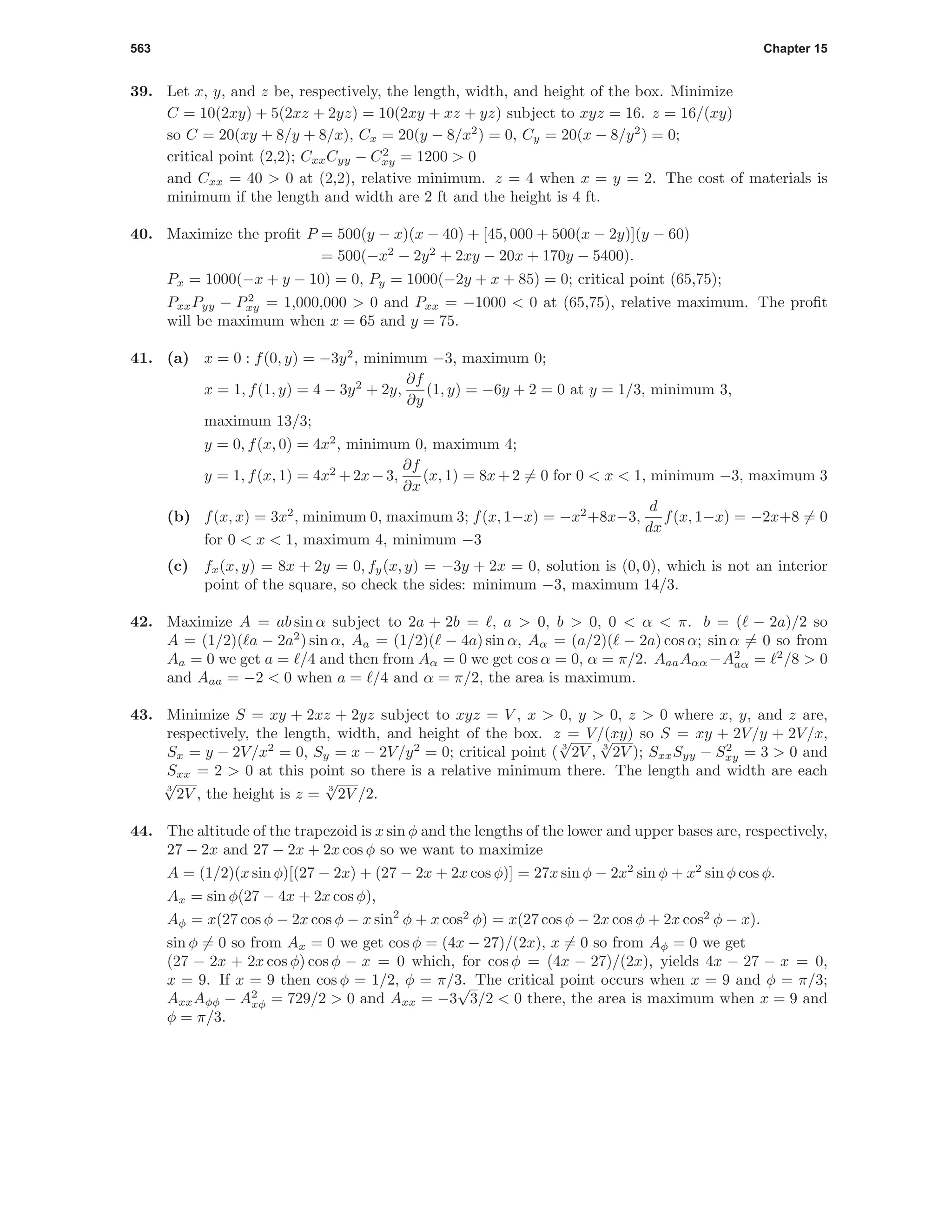 563 Chapter 15
39. Let x, y, and z be, respectively, the length, width, and height of the box. Minimize
C = 10(2xy) + 5(2xz + 2yz) = 10(2xy + xz + yz) subject to xyz = 16. z = 16/(xy)
so C = 20(xy + 8/y + 8/x), Cx = 20(y − 8/x2
) = 0, Cy = 20(x − 8/y2
) = 0;
critical point (2,2); CxxCyy − C2
xy = 1200 > 0
and Cxx = 40 > 0 at (2,2), relative minimum. z = 4 when x = y = 2. The cost of materials is
minimum if the length and width are 2 ft and the height is 4 ft.
40. Maximize the proﬁt P = 500(y − x)(x − 40) + [45, 000 + 500(x − 2y)](y − 60)
= 500(−x2
− 2y2
+ 2xy − 20x + 170y − 5400).
Px = 1000(−x + y − 10) = 0, Py = 1000(−2y + x + 85) = 0; critical point (65,75);
PxxPyy − P2
xy = 1,000,000 > 0 and Pxx = −1000 < 0 at (65,75), relative maximum. The proﬁt
will be maximum when x = 65 and y = 75.
41. (a) x = 0 : f(0, y) = −3y2
, minimum −3, maximum 0;
x = 1, f(1, y) = 4 − 3y2
+ 2y,
∂f
∂y
(1, y) = −6y + 2 = 0 at y = 1/3, minimum 3,
maximum 13/3;
y = 0, f(x, 0) = 4x2
, minimum 0, maximum 4;
y = 1, f(x, 1) = 4x2
+2x−3,
∂f
∂x
(x, 1) = 8x+2 = 0 for 0 < x < 1, minimum −3, maximum 3
(b) f(x, x) = 3x2
, minimum 0, maximum 3; f(x, 1−x) = −x2
+8x−3,
d
dx
f(x, 1−x) = −2x+8 = 0
for 0 < x < 1, maximum 4, minimum −3
(c) fx(x, y) = 8x + 2y = 0, fy(x, y) = −3y + 2x = 0, solution is (0, 0), which is not an interior
point of the square, so check the sides: minimum −3, maximum 14/3.
42. Maximize A = ab sin α subject to 2a + 2b = , a > 0, b > 0, 0 < α < π. b = ( − 2a)/2 so
A = (1/2)( a − 2a2
) sin α, Aa = (1/2)( − 4a) sin α, Aα = (a/2)( − 2a) cos α; sin α = 0 so from
Aa = 0 we get a = /4 and then from Aα = 0 we get cos α = 0, α = π/2. AaaAαα −A2
aα = 2
/8 > 0
and Aaa = −2 < 0 when a = /4 and α = π/2, the area is maximum.
43. Minimize S = xy + 2xz + 2yz subject to xyz = V , x > 0, y > 0, z > 0 where x, y, and z are,
respectively, the length, width, and height of the box. z = V/(xy) so S = xy + 2V/y + 2V/x,
Sx = y − 2V/x2
= 0, Sy = x − 2V/y2
= 0; critical point ( 3
√
2V , 3
√
2V ); SxxSyy − S2
xy = 3 > 0 and
Sxx = 2 > 0 at this point so there is a relative minimum there. The length and width are each
3
√
2V , the height is z = 3
√
2V /2.
44. The altitude of the trapezoid is x sin φ and the lengths of the lower and upper bases are, respectively,
27 − 2x and 27 − 2x + 2x cos φ so we want to maximize
A = (1/2)(x sin φ)[(27 − 2x) + (27 − 2x + 2x cos φ)] = 27x sin φ − 2x2
sin φ + x2
sin φ cos φ.
Ax = sin φ(27 − 4x + 2x cos φ),
Aφ = x(27 cos φ − 2x cos φ − x sin2
φ + x cos2
φ) = x(27 cos φ − 2x cos φ + 2x cos2
φ − x).
sin φ = 0 so from Ax = 0 we get cos φ = (4x − 27)/(2x), x = 0 so from Aφ = 0 we get
(27 − 2x + 2x cos φ) cos φ − x = 0 which, for cos φ = (4x − 27)/(2x), yields 4x − 27 − x = 0,
x = 9. If x = 9 then cos φ = 1/2, φ = π/3. The critical point occurs when x = 9 and φ = π/3;
AxxAφφ − A2
xφ = 729/2 > 0 and Axx = −3
√
3/2 < 0 there, the area is maximum when x = 9 and
φ = π/3.
 