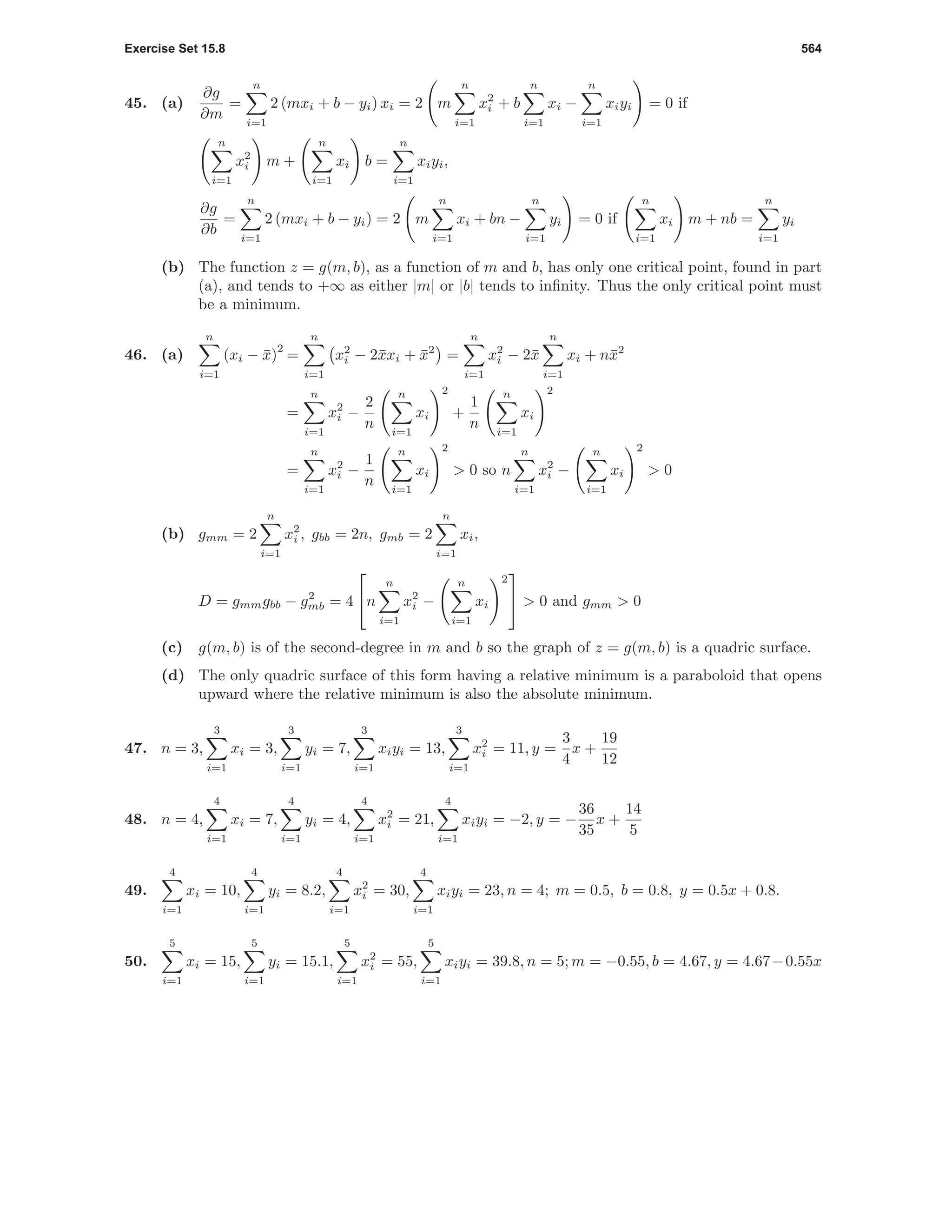 Exercise Set 15.8 564
45. (a)
∂g
∂m
=
n
i=1
2 (mxi + b − yi) xi = 2 m
n
i=1
x2
i + b
n
i=1
xi −
n
i=1
xiyi = 0 if
n
i=1
x2
i m +
n
i=1
xi b =
n
i=1
xiyi,
∂g
∂b
=
n
i=1
2 (mxi + b − yi) = 2 m
n
i=1
xi + bn −
n
i=1
yi = 0 if
n
i=1
xi m + nb =
n
i=1
yi
(b) The function z = g(m, b), as a function of m and b, has only one critical point, found in part
(a), and tends to +∞ as either |m| or |b| tends to inﬁnity. Thus the only critical point must
be a minimum.
46. (a)
n
i=1
(xi − ¯x)
2
=
n
i=1
x2
i − 2¯xxi + ¯x2
=
n
i=1
x2
i − 2¯x
n
i=1
xi + n¯x2
=
n
i=1
x2
i −
2
n
n
i=1
xi
2
+
1
n
n
i=1
xi
2
=
n
i=1
x2
i −
1
n
n
i=1
xi
2
> 0 so n
n
i=1
x2
i −
n
i=1
xi
2
> 0
(b) gmm = 2
n
i=1
x2
i , gbb = 2n, gmb = 2
n
i=1
xi,
D = gmmgbb − g2
mb = 4

n
n
i=1
x2
i −
n
i=1
xi
2

 > 0 and gmm > 0
(c) g(m, b) is of the second-degree in m and b so the graph of z = g(m, b) is a quadric surface.
(d) The only quadric surface of this form having a relative minimum is a paraboloid that opens
upward where the relative minimum is also the absolute minimum.
47. n = 3,
3
i=1
xi = 3,
3
i=1
yi = 7,
3
i=1
xiyi = 13,
3
i=1
x2
i = 11, y =
3
4
x +
19
12
48. n = 4,
4
i=1
xi = 7,
4
i=1
yi = 4,
4
i=1
x2
i = 21,
4
i=1
xiyi = −2, y = −
36
35
x +
14
5
49.
4
i=1
xi = 10,
4
i=1
yi = 8.2,
4
i=1
x2
i = 30,
4
i=1
xiyi = 23, n = 4; m = 0.5, b = 0.8, y = 0.5x + 0.8.
50.
5
i=1
xi = 15,
5
i=1
yi = 15.1,
5
i=1
x2
i = 55,
5
i=1
xiyi = 39.8, n = 5; m = −0.55, b = 4.67, y = 4.67−0.55x
 