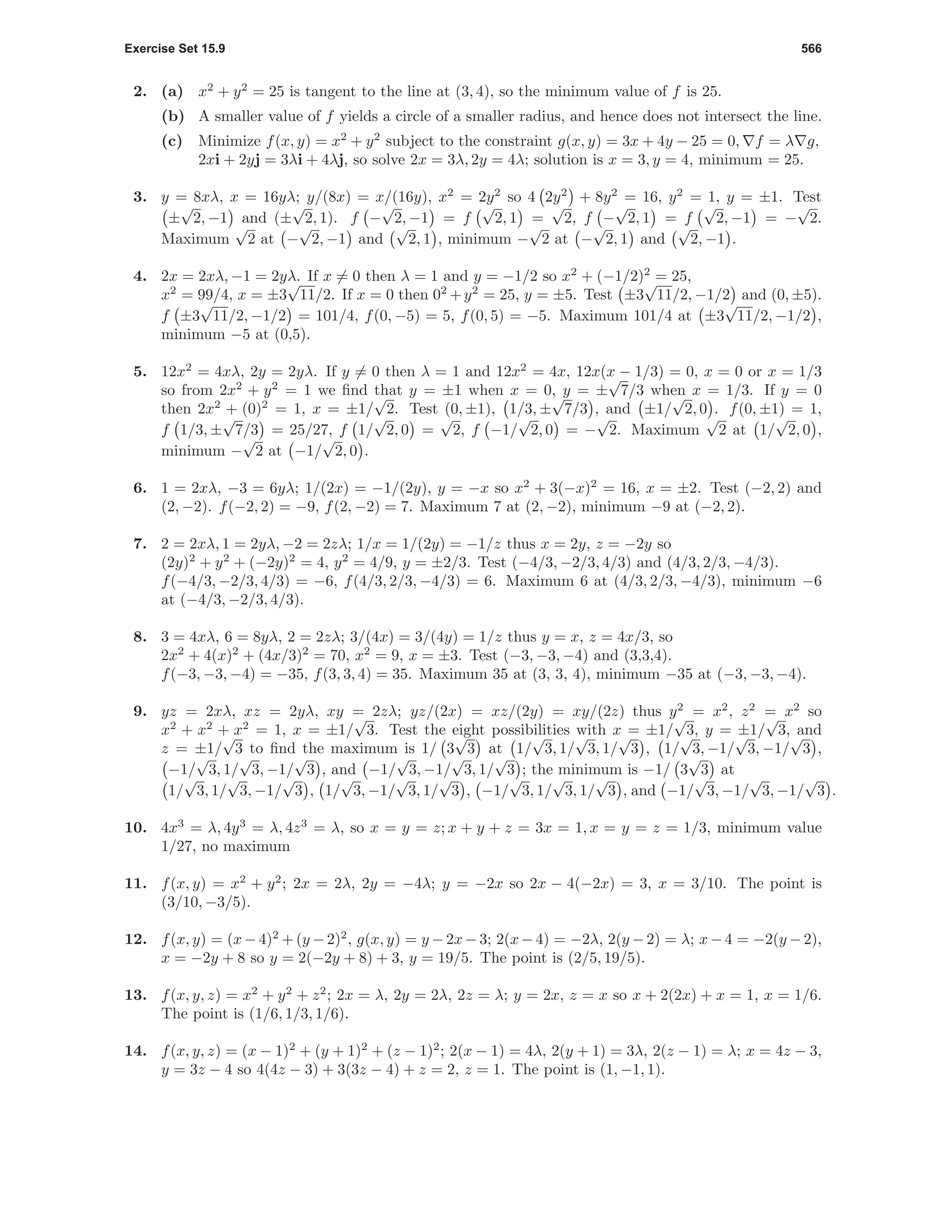 Exercise Set 15.9 566
2. (a) x2
+ y2
= 25 is tangent to the line at (3, 4), so the minimum value of f is 25.
(b) A smaller value of f yields a circle of a smaller radius, and hence does not intersect the line.
(c) Minimize f(x, y) = x2
+ y2
subject to the constraint g(x, y) = 3x + 4y − 25 = 0, f = λ g,
2xi + 2yj = 3λi + 4λj, so solve 2x = 3λ, 2y = 4λ; solution is x = 3, y = 4, minimum = 25.
3. y = 8xλ, x = 16yλ; y/(8x) = x/(16y), x2
= 2y2
so 4 2y2
+ 8y2
= 16, y2
= 1, y = ±1. Test
±
√
2, −1 and (±
√
2, 1). f −
√
2, −1 = f
√
2, 1 =
√
2, f −
√
2, 1 = f
√
2, −1 = −
√
2.
Maximum
√
2 at −
√
2, −1 and
√
2, 1 , minimum −
√
2 at −
√
2, 1 and
√
2, −1 .
4. 2x = 2xλ, −1 = 2yλ. If x = 0 then λ = 1 and y = −1/2 so x2
+ (−1/2)2
= 25,
x2
= 99/4, x = ±3
√
11/2. If x = 0 then 02
+y2
= 25, y = ±5. Test ±3
√
11/2, −1/2 and (0, ±5).
f ±3
√
11/2, −1/2 = 101/4, f(0, −5) = 5, f(0, 5) = −5. Maximum 101/4 at ±3
√
11/2, −1/2 ,
minimum −5 at (0,5).
5. 12x2
= 4xλ, 2y = 2yλ. If y = 0 then λ = 1 and 12x2
= 4x, 12x(x − 1/3) = 0, x = 0 or x = 1/3
so from 2x2
+ y2
= 1 we ﬁnd that y = ±1 when x = 0, y = ±
√
7/3 when x = 1/3. If y = 0
then 2x2
+ (0)2
= 1, x = ±1/
√
2. Test (0, ±1), 1/3, ±
√
7/3 , and ±1/
√
2, 0 . f(0, ±1) = 1,
f 1/3, ±
√
7/3 = 25/27, f 1/
√
2, 0 =
√
2, f −1/
√
2, 0 = −
√
2. Maximum
√
2 at 1/
√
2, 0 ,
minimum −
√
2 at −1/
√
2, 0 .
6. 1 = 2xλ, −3 = 6yλ; 1/(2x) = −1/(2y), y = −x so x2
+ 3(−x)2
= 16, x = ±2. Test (−2, 2) and
(2, −2). f(−2, 2) = −9, f(2, −2) = 7. Maximum 7 at (2, −2), minimum −9 at (−2, 2).
7. 2 = 2xλ, 1 = 2yλ, −2 = 2zλ; 1/x = 1/(2y) = −1/z thus x = 2y, z = −2y so
(2y)2
+ y2
+ (−2y)2
= 4, y2
= 4/9, y = ±2/3. Test (−4/3, −2/3, 4/3) and (4/3, 2/3, −4/3).
f(−4/3, −2/3, 4/3) = −6, f(4/3, 2/3, −4/3) = 6. Maximum 6 at (4/3, 2/3, −4/3), minimum −6
at (−4/3, −2/3, 4/3).
8. 3 = 4xλ, 6 = 8yλ, 2 = 2zλ; 3/(4x) = 3/(4y) = 1/z thus y = x, z = 4x/3, so
2x2
+ 4(x)2
+ (4x/3)2
= 70, x2
= 9, x = ±3. Test (−3, −3, −4) and (3,3,4).
f(−3, −3, −4) = −35, f(3, 3, 4) = 35. Maximum 35 at (3, 3, 4), minimum −35 at (−3, −3, −4).
9. yz = 2xλ, xz = 2yλ, xy = 2zλ; yz/(2x) = xz/(2y) = xy/(2z) thus y2
= x2
, z2
= x2
so
x2
+ x2
+ x2
= 1, x = ±1/
√
3. Test the eight possibilities with x = ±1/
√
3, y = ±1/
√
3, and
z = ±1/
√
3 to ﬁnd the maximum is 1/ 3
√
3 at 1/
√
3, 1/
√
3, 1/
√
3 , 1/
√
3, −1/
√
3, −1/
√
3 ,
−1/
√
3, 1/
√
3, −1/
√
3 , and −1/
√
3, −1/
√
3, 1/
√
3 ; the minimum is −1/ 3
√
3 at
1/
√
3, 1/
√
3, −1/
√
3 , 1/
√
3, −1/
√
3, 1/
√
3 , −1/
√
3, 1/
√
3, 1/
√
3 , and −1/
√
3, −1/
√
3, −1/
√
3 .
10. 4x3
= λ, 4y3
= λ, 4z3
= λ, so x = y = z; x + y + z = 3x = 1, x = y = z = 1/3, minimum value
1/27, no maximum
11. f(x, y) = x2
+ y2
; 2x = 2λ, 2y = −4λ; y = −2x so 2x − 4(−2x) = 3, x = 3/10. The point is
(3/10, −3/5).
12. f(x, y) = (x−4)2
+(y −2)2
, g(x, y) = y −2x−3; 2(x−4) = −2λ, 2(y − 2) = λ; x− 4 = −2(y −2),
x = −2y + 8 so y = 2(−2y + 8) + 3, y = 19/5. The point is (2/5, 19/5).
13. f(x, y, z) = x2
+ y2
+ z2
; 2x = λ, 2y = 2λ, 2z = λ; y = 2x, z = x so x + 2(2x) + x = 1, x = 1/6.
The point is (1/6, 1/3, 1/6).
14. f(x, y, z) = (x − 1)2
+ (y + 1)2
+ (z − 1)2
; 2(x − 1) = 4λ, 2(y + 1) = 3λ, 2(z − 1) = λ; x = 4z − 3,
y = 3z − 4 so 4(4z − 3) + 3(3z − 4) + z = 2, z = 1. The point is (1, −1, 1).
 
