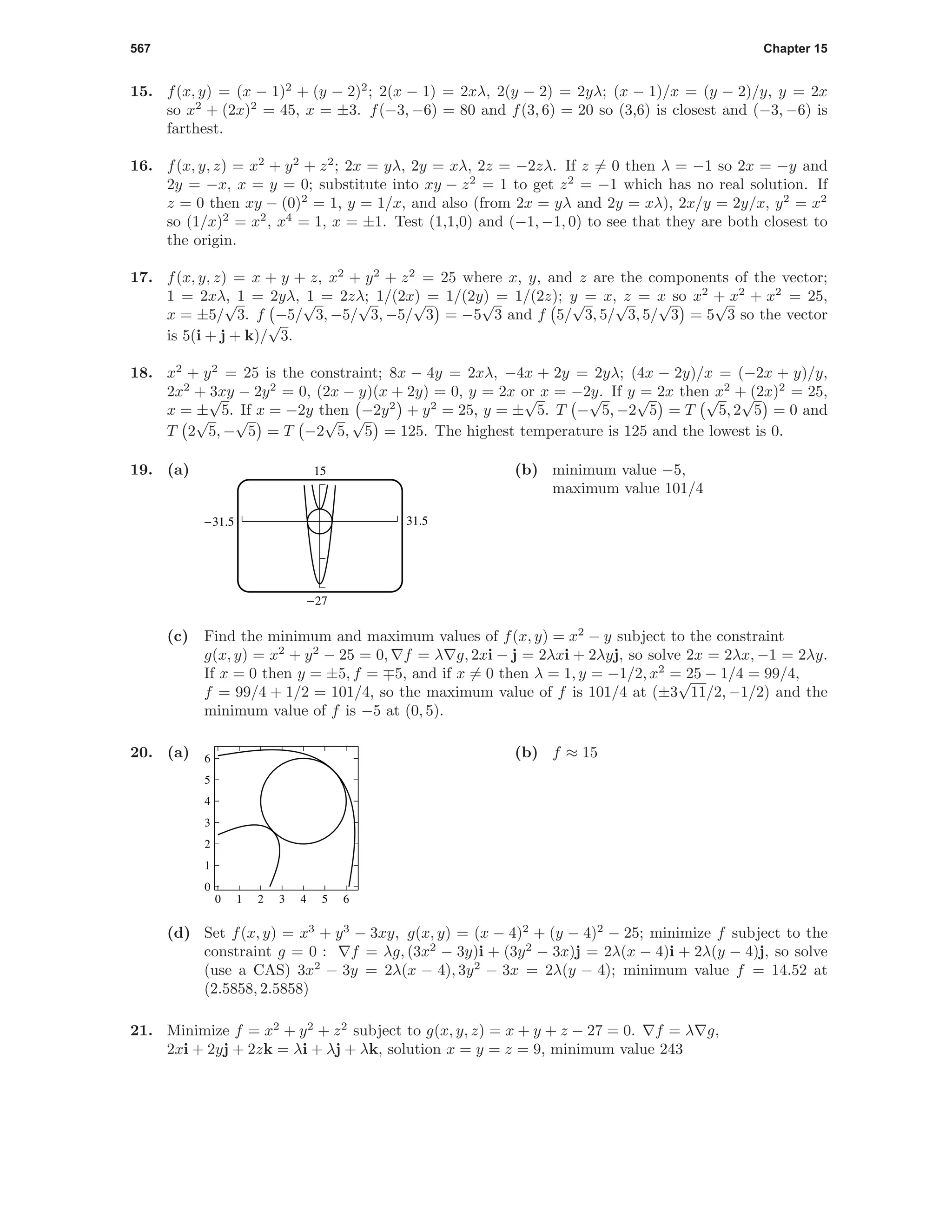 567 Chapter 15
15. f(x, y) = (x − 1)2
+ (y − 2)2
; 2(x − 1) = 2xλ, 2(y − 2) = 2yλ; (x − 1)/x = (y − 2)/y, y = 2x
so x2
+ (2x)2
= 45, x = ±3. f(−3, −6) = 80 and f(3, 6) = 20 so (3,6) is closest and (−3, −6) is
farthest.
16. f(x, y, z) = x2
+ y2
+ z2
; 2x = yλ, 2y = xλ, 2z = −2zλ. If z = 0 then λ = −1 so 2x = −y and
2y = −x, x = y = 0; substitute into xy − z2
= 1 to get z2
= −1 which has no real solution. If
z = 0 then xy − (0)2
= 1, y = 1/x, and also (from 2x = yλ and 2y = xλ), 2x/y = 2y/x, y2
= x2
so (1/x)2
= x2
, x4
= 1, x = ±1. Test (1,1,0) and (−1, −1, 0) to see that they are both closest to
the origin.
17. f(x, y, z) = x + y + z, x2
+ y2
+ z2
= 25 where x, y, and z are the components of the vector;
1 = 2xλ, 1 = 2yλ, 1 = 2zλ; 1/(2x) = 1/(2y) = 1/(2z); y = x, z = x so x2
+ x2
+ x2
= 25,
x = ±5/
√
3. f −5/
√
3, −5/
√
3, −5/
√
3 = −5
√
3 and f 5/
√
3, 5/
√
3, 5/
√
3 = 5
√
3 so the vector
is 5(i + j + k)/
√
3.
18. x2
+ y2
= 25 is the constraint; 8x − 4y = 2xλ, −4x + 2y = 2yλ; (4x − 2y)/x = (−2x + y)/y,
2x2
+ 3xy − 2y2
= 0, (2x − y)(x + 2y) = 0, y = 2x or x = −2y. If y = 2x then x2
+ (2x)2
= 25,
x = ±
√
5. If x = −2y then −2y2
+ y2
= 25, y = ±
√
5. T −
√
5, −2
√
5 = T
√
5, 2
√
5 = 0 and
T 2
√
5, −
√
5 = T −2
√
5,
√
5 = 125. The highest temperature is 125 and the lowest is 0.
19. (a)
31.5-31.5
-27
15 (b) minimum value −5,
maximum value 101/4
(c) Find the minimum and maximum values of f(x, y) = x2
− y subject to the constraint
g(x, y) = x2
+ y2
− 25 = 0, f = λ g, 2xi − j = 2λxi + 2λyj, so solve 2x = 2λx, −1 = 2λy.
If x = 0 then y = ±5, f = 5, and if x = 0 then λ = 1, y = −1/2, x2
= 25 − 1/4 = 99/4,
f = 99/4 + 1/2 = 101/4, so the maximum value of f is 101/4 at (±3
√
11/2, −1/2) and the
minimum value of f is −5 at (0, 5).
20. (a)
0 1 2 3 4 5 6
0
1
2
3
4
5
6 (b) f ≈ 15
(d) Set f(x, y) = x3
+ y3
− 3xy, g(x, y) = (x − 4)2
+ (y − 4)2
− 25; minimize f subject to the
constraint g = 0 : f = λg, (3x2
− 3y)i + (3y2
− 3x)j = 2λ(x − 4)i + 2λ(y − 4)j, so solve
(use a CAS) 3x2
− 3y = 2λ(x − 4), 3y2
− 3x = 2λ(y − 4); minimum value f = 14.52 at
(2.5858, 2.5858)
21. Minimize f = x2
+ y2
+ z2
subject to g(x, y, z) = x + y + z − 27 = 0. f = λ g,
2xi + 2yj + 2zk = λi + λj + λk, solution x = y = z = 9, minimum value 243
 