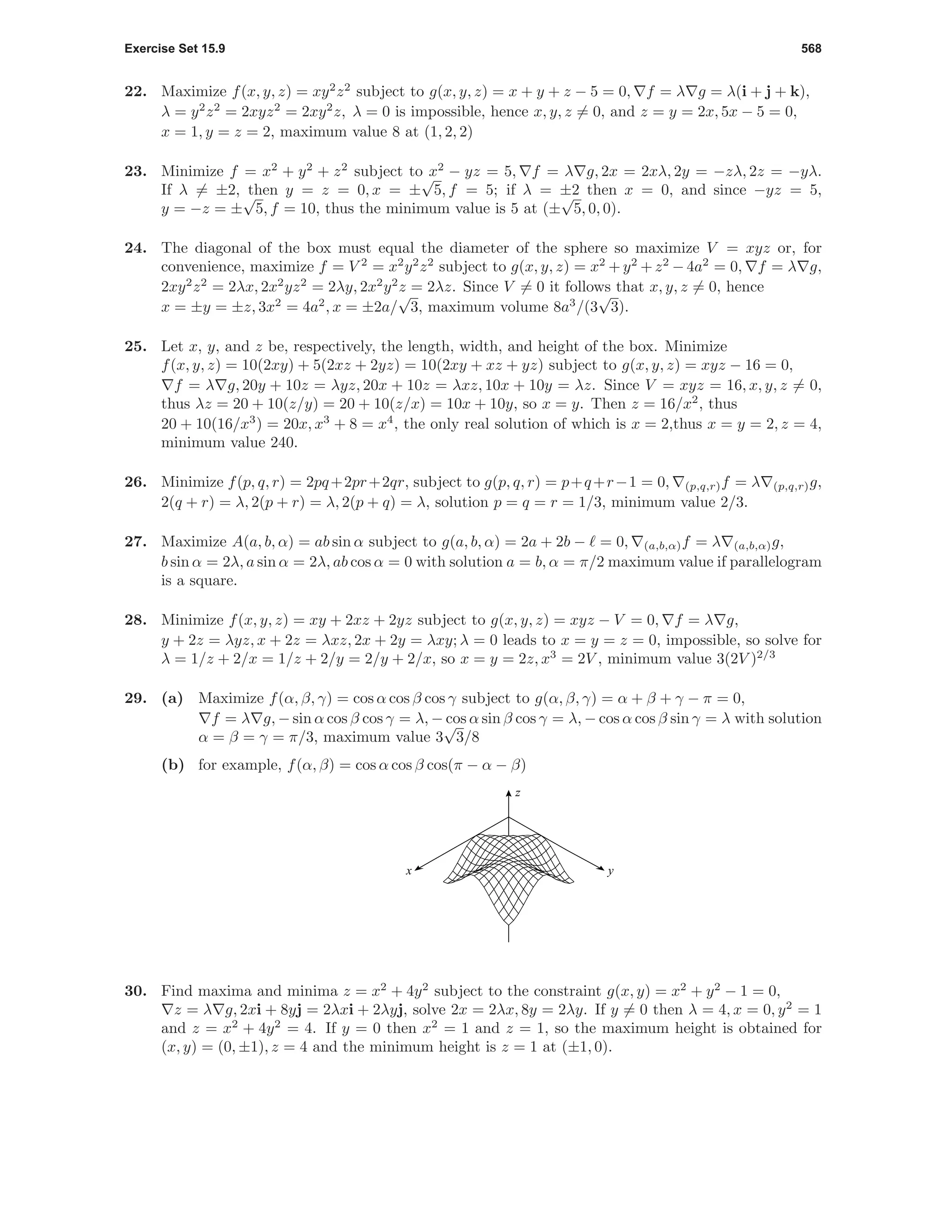 Exercise Set 15.9 568
22. Maximize f(x, y, z) = xy2
z2
subject to g(x, y, z) = x + y + z − 5 = 0, f = λ g = λ(i + j + k),
λ = y2
z2
= 2xyz2
= 2xy2
z, λ = 0 is impossible, hence x, y, z = 0, and z = y = 2x, 5x − 5 = 0,
x = 1, y = z = 2, maximum value 8 at (1, 2, 2)
23. Minimize f = x2
+ y2
+ z2
subject to x2
− yz = 5, f = λ g, 2x = 2xλ, 2y = −zλ, 2z = −yλ.
If λ = ±2, then y = z = 0, x = ±
√
5, f = 5; if λ = ±2 then x = 0, and since −yz = 5,
y = −z = ±
√
5, f = 10, thus the minimum value is 5 at (±
√
5, 0, 0).
24. The diagonal of the box must equal the diameter of the sphere so maximize V = xyz or, for
convenience, maximize f = V 2
= x2
y2
z2
subject to g(x, y, z) = x2
+ y2
+ z2
− 4a2
= 0, f = λ g,
2xy2
z2
= 2λx, 2x2
yz2
= 2λy, 2x2
y2
z = 2λz. Since V = 0 it follows that x, y, z = 0, hence
x = ±y = ±z, 3x2
= 4a2
, x = ±2a/
√
3, maximum volume 8a3
/(3
√
3).
25. Let x, y, and z be, respectively, the length, width, and height of the box. Minimize
f(x, y, z) = 10(2xy) + 5(2xz + 2yz) = 10(2xy + xz + yz) subject to g(x, y, z) = xyz − 16 = 0,
f = λ g, 20y + 10z = λyz, 20x + 10z = λxz, 10x + 10y = λz. Since V = xyz = 16, x, y, z = 0,
thus λz = 20 + 10(z/y) = 20 + 10(z/x) = 10x + 10y, so x = y. Then z = 16/x2
, thus
20 + 10(16/x3
) = 20x, x3
+ 8 = x4
, the only real solution of which is x = 2,thus x = y = 2, z = 4,
minimum value 240.
26. Minimize f(p, q, r) = 2pq+2pr+2qr, subject to g(p, q, r) = p+q+r−1 = 0, (p,q,r)f = λ (p,q,r)g,
2(q + r) = λ, 2(p + r) = λ, 2(p + q) = λ, solution p = q = r = 1/3, minimum value 2/3.
27. Maximize A(a, b, α) = ab sin α subject to g(a, b, α) = 2a + 2b − = 0, (a,b,α)f = λ (a,b,α)g,
b sin α = 2λ, a sin α = 2λ, ab cos α = 0 with solution a = b, α = π/2 maximum value if parallelogram
is a square.
28. Minimize f(x, y, z) = xy + 2xz + 2yz subject to g(x, y, z) = xyz − V = 0, f = λ g,
y + 2z = λyz, x + 2z = λxz, 2x + 2y = λxy; λ = 0 leads to x = y = z = 0, impossible, so solve for
λ = 1/z + 2/x = 1/z + 2/y = 2/y + 2/x, so x = y = 2z, x3
= 2V , minimum value 3(2V )2/3
29. (a) Maximize f(α, β, γ) = cos α cos β cos γ subject to g(α, β, γ) = α + β + γ − π = 0,
f = λ g, − sin α cos β cos γ = λ, − cos α sin β cos γ = λ, − cos α cos β sin γ = λ with solution
α = β = γ = π/3, maximum value 3
√
3/8
(b) for example, f(α, β) = cos α cos β cos(π − α − β)
z
x y
30. Find maxima and minima z = x2
+ 4y2
subject to the constraint g(x, y) = x2
+ y2
− 1 = 0,
z = λ g, 2xi + 8yj = 2λxi + 2λyj, solve 2x = 2λx, 8y = 2λy. If y = 0 then λ = 4, x = 0, y2
= 1
and z = x2
+ 4y2
= 4. If y = 0 then x2
= 1 and z = 1, so the maximum height is obtained for
(x, y) = (0, ±1), z = 4 and the minimum height is z = 1 at (±1, 0).
 