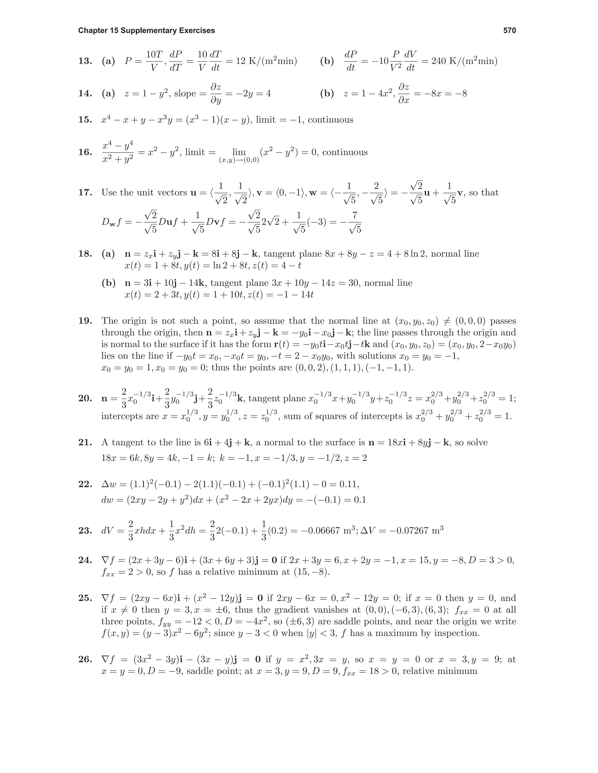 Chapter 15 Supplementary Exercises 570
13. (a) P =
10T
V
,
dP
dT
=
10
V
dT
dt
= 12 K/(m2
min) (b)
dP
dt
= −10
P
V 2
dV
dt
= 240 K/(m2
min)
14. (a) z = 1 − y2
, slope =
∂z
∂y
= −2y = 4 (b) z = 1 − 4x2
,
∂z
∂x
= −8x = −8
15. x4
− x + y − x3
y = (x3
− 1)(x − y), limit = −1, continuous
16.
x4
− y4
x2 + y2
= x2
− y2
, limit = lim
(x,y)→(0,0)
(x2
− y2
) = 0, continuous
17. Use the unit vectors u =
1
√
2
,
1
√
2
, v = 0, −1 , w = −
1
√
5
, −
2
√
5
= −
√
2
√
5
u +
1
√
5
v, so that
Dwf = −
√
2
√
5
Duf +
1
√
5
Dvf = −
√
2
√
5
2
√
2 +
1
√
5
(−3) = −
7
√
5
18. (a) n = zxi + zyj − k = 8i + 8j − k, tangent plane 8x + 8y − z = 4 + 8 ln 2, normal line
x(t) = 1 + 8t, y(t) = ln 2 + 8t, z(t) = 4 − t
(b) n = 3i + 10j − 14k, tangent plane 3x + 10y − 14z = 30, normal line
x(t) = 2 + 3t, y(t) = 1 + 10t, z(t) = −1 − 14t
19. The origin is not such a point, so assume that the normal line at (x0, y0, z0) = (0, 0, 0) passes
through the origin, then n = zxi+zyj − k = −y0i−x0j−k; the line passes through the origin and
is normal to the surface if it has the form r(t) = −y0ti−x0tj−tk and (x0, y0, z0) = (x0, y0, 2−x0y0)
lies on the line if −y0t = x0, −x0t = y0, −t = 2 − x0y0, with solutions x0 = y0 = −1,
x0 = y0 = 1, x0 = y0 = 0; thus the points are (0, 0, 2), (1, 1, 1), (−1, −1, 1).
20. n =
2
3
x
−1/3
0 i+
2
3
y
−1/3
0 j+
2
3
z
−1/3
0 k, tangent plane x
−1/3
0 x+y
−1/3
0 y+z
−1/3
0 z = x
2/3
0 +y
2/3
0 +z
2/3
0 = 1;
intercepts are x = x
1/3
0 , y = y
1/3
0 , z = z
1/3
0 , sum of squares of intercepts is x
2/3
0 + y
2/3
0 + z
2/3
0 = 1.
21. A tangent to the line is 6i + 4j + k, a normal to the surface is n = 18xi + 8yj − k, so solve
18x = 6k, 8y = 4k, −1 = k; k = −1, x = −1/3, y = −1/2, z = 2
22. ∆w = (1.1)2
(−0.1) − 2(1.1)(−0.1) + (−0.1)2
(1.1) − 0 = 0.11,
dw = (2xy − 2y + y2
)dx + (x2
− 2x + 2yx)dy = −(−0.1) = 0.1
23. dV =
2
3
xhdx +
1
3
x2
dh =
2
3
2(−0.1) +
1
3
(0.2) = −0.06667 m3
; ∆V = −0.07267 m3
24. f = (2x + 3y − 6)i + (3x + 6y + 3)j = 0 if 2x + 3y = 6, x + 2y = −1, x = 15, y = −8, D = 3 > 0,
fxx = 2 > 0, so f has a relative minimum at (15, −8).
25. f = (2xy − 6x)i + (x2
− 12y)j = 0 if 2xy − 6x = 0, x2
− 12y = 0; if x = 0 then y = 0, and
if x = 0 then y = 3, x = ±6, thus the gradient vanishes at (0, 0), (−6, 3), (6, 3); fxx = 0 at all
three points, fyy = −12 < 0, D = −4x2
, so (±6, 3) are saddle points, and near the origin we write
f(x, y) = (y − 3)x2
− 6y2
; since y − 3 < 0 when |y| < 3, f has a maximum by inspection.
26. f = (3x2
− 3y)i − (3x − y)j = 0 if y = x2
, 3x = y, so x = y = 0 or x = 3, y = 9; at
x = y = 0, D = −9, saddle point; at x = 3, y = 9, D = 9, fxx = 18 > 0, relative minimum
 