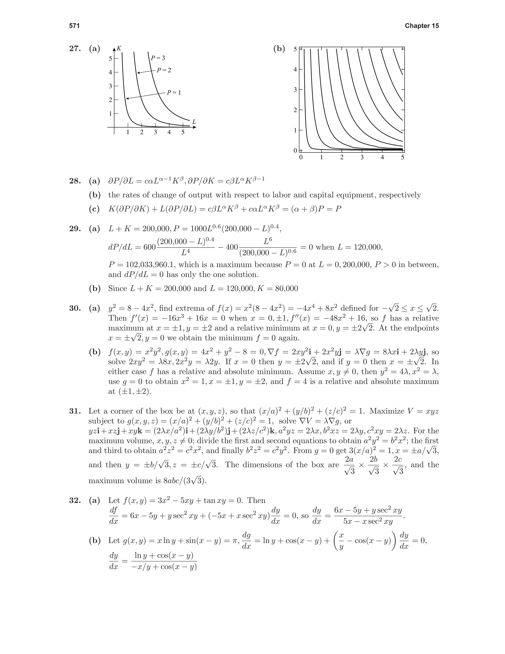 571 Chapter 15
27. (a)
P = 1
P = 3
P = 2
1 2 3 4 5
1
2
3
4
5
L
K (b)
0 1 2 3 4 5
0
1
2
3
4
5
28. (a) ∂P/∂L = cαLα−1
Kβ
, ∂P/∂K = cβLα
Kβ−1
(b) the rates of change of output with respect to labor and capital equipment, respectively
(c) K(∂P/∂K) + L(∂P/∂L) = cβLα
Kβ
+ cαLα
Kβ
= (α + β)P = P
29. (a) L + K = 200,000, P = 1000L0.6
(200,000 − L)0.4
,
dP/dL = 600
(200,000 − L)0.4
L4
− 400
L6
(200,000 − L)0.6
= 0 when L = 120,000,
P = 102,033,960.1, which is a maximum because P = 0 at L = 0, 200,000, P > 0 in between,
and dP/dL = 0 has only the one solution.
(b) Since L + K = 200,000 and L = 120,000, K = 80,000
30. (a) y2
= 8 − 4x2
, ﬁnd extrema of f(x) = x2
(8 − 4x2
) = −4x4
+ 8x2
deﬁned for −
√
2 ≤ x ≤
√
2.
Then f (x) = −16x3
+ 16x = 0 when x = 0, ±1, f (x) = −48x2
+ 16, so f has a relative
maximum at x = ±1, y = ±2 and a relative minimum at x = 0, y = ±2
√
2. At the endpoints
x = ±
√
2, y = 0 we obtain the minimum f = 0 again.
(b) f(x, y) = x2
y2
, g(x, y) = 4x2
+ y2
− 8 = 0, f = 2xy2
i + 2x2
yj = λ g = 8λxi + 2λyj, so
solve 2xy2
= λ8x, 2x2
y = λ2y. If x = 0 then y = ±2
√
2, and if y = 0 then x = ±
√
2. In
either case f has a relative and absolute minimum. Assume x, y = 0, then y2
= 4λ, x2
= λ,
use g = 0 to obtain x2
= 1, x = ±1, y = ±2, and f = 4 is a relative and absolute maximum
at (±1, ±2).
31. Let a corner of the box be at (x, y, z), so that (x/a)2
+ (y/b)2
+ (z/c)2
= 1. Maximize V = xyz
subject to g(x, y, z) = (x/a)2
+ (y/b)2
+ (z/c)2
= 1, solve V = λ g, or
yzi+xzj+xyk = (2λx/a2
)i+(2λy/b2
)j+(2λz/c2
)k, a2
yz = 2λx, b2
xz = 2λy, c2
xy = 2λz. For the
maximum volume, x, y, z = 0; divide the ﬁrst and second equations to obtain a2
y2
= b2
x2
; the ﬁrst
and third to obtain a2
z2
= c2
x2
, and ﬁnally b2
z2
= c2
y2
. From g = 0 get 3(x/a)2
= 1, x = ±a/
√
3,
and then y = ±b/
√
3, z = ±c/
√
3. The dimensions of the box are
2a
√
3
×
2b
√
3
×
2c
√
3
, and the
maximum volume is 8abc/(3
√
3).
32. (a) Let f(x, y) = 3x2
− 5xy + tan xy = 0. Then
df
dx
= 6x − 5y + y sec2
xy + (−5x + x sec2
xy)
dy
dx
= 0, so
dy
dx
=
6x − 5y + y sec2
xy
5x − x sec2 xy
.
(b) Let g(x, y) = x ln y + sin(x − y) = π,
dg
dx
= ln y + cos(x − y) +
x
y
− cos(x − y)
dy
dx
= 0,
dy
dx
=
ln y + cos(x − y)
−x/y + cos(x − y)
 