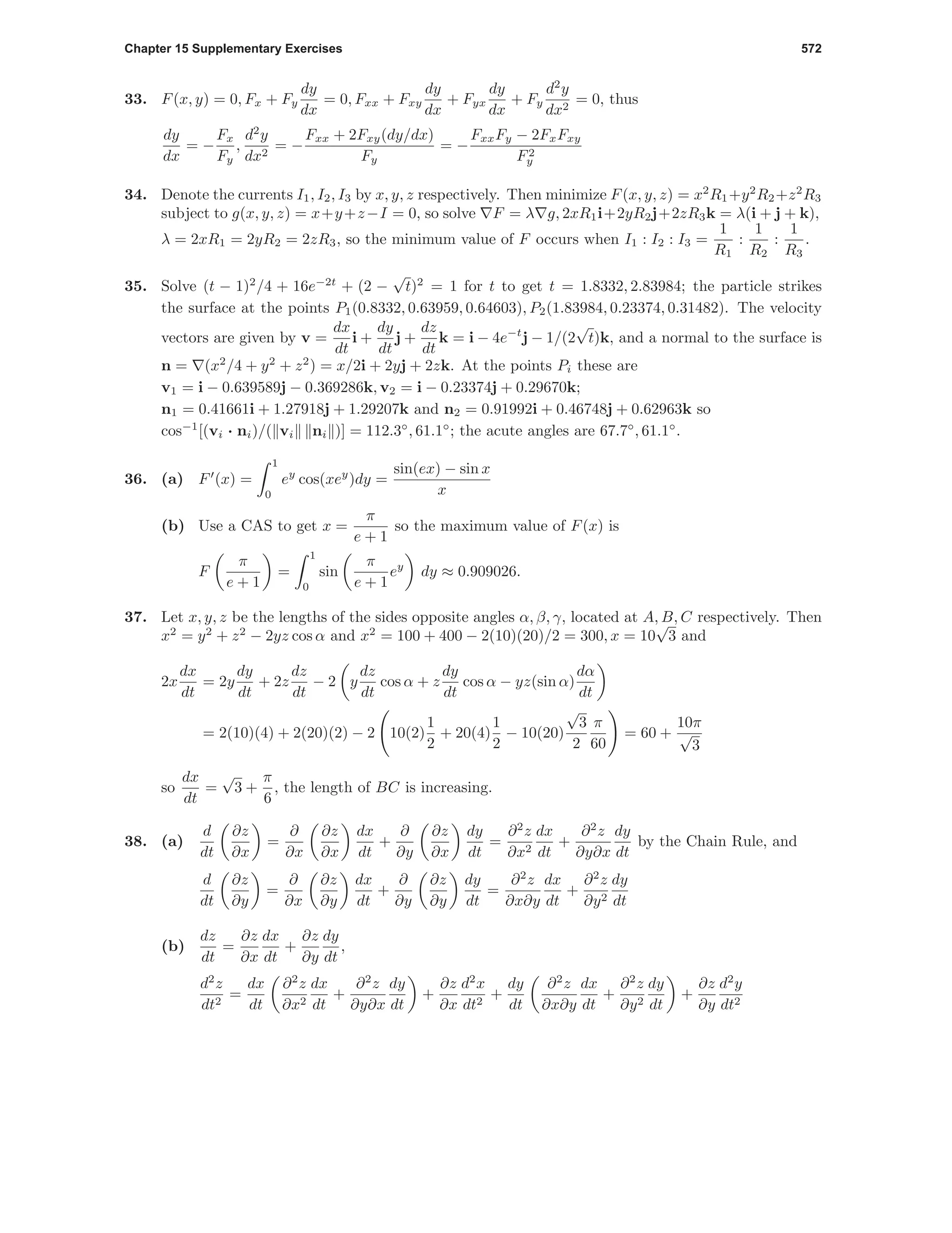 Chapter 15 Supplementary Exercises 572
33. F(x, y) = 0, Fx + Fy
dy
dx
= 0, Fxx + Fxy
dy
dx
+ Fyx
dy
dx
+ Fy
d2
y
dx2
= 0, thus
dy
dx
= −
Fx
Fy
,
d2
y
dx2
= −
Fxx + 2Fxy(dy/dx)
Fy
= −
FxxFy − 2FxFxy
F2
y
34. Denote the currents I1, I2, I3 by x, y, z respectively. Then minimize F(x, y, z) = x2
R1+y2
R2+z2
R3
subject to g(x, y, z) = x+y+z−I = 0, so solve F = λ g, 2xR1i+2yR2j+2zR3k = λ(i + j + k),
λ = 2xR1 = 2yR2 = 2zR3, so the minimum value of F occurs when I1 : I2 : I3 =
1
R1
:
1
R2
:
1
R3
.
35. Solve (t − 1)2
/4 + 16e−2t
+ (2 −
√
t)2
= 1 for t to get t = 1.8332, 2.83984; the particle strikes
the surface at the points P1(0.8332, 0.63959, 0.64603), P2(1.83984, 0.23374, 0.31482). The velocity
vectors are given by v =
dx
dt
i +
dy
dt
j +
dz
dt
k = i − 4e−t
j − 1/(2
√
t)k, and a normal to the surface is
n = (x2
/4 + y2
+ z2
) = x/2i + 2yj + 2zk. At the points Pi these are
v1 = i − 0.639589j − 0.369286k, v2 = i − 0.23374j + 0.29670k;
n1 = 0.41661i + 1.27918j + 1.29207k and n2 = 0.91992i + 0.46748j + 0.62963k so
cos−1
[(vi · ni)/( vi ni )] = 112.3◦
, 61.1◦
; the acute angles are 67.7◦
, 61.1◦
.
36. (a) F (x) =
1
0
ey
cos(xey
)dy =
sin(ex) − sin x
x
(b) Use a CAS to get x =
π
e + 1
so the maximum value of F(x) is
F
π
e + 1
=
1
0
sin
π
e + 1
ey
dy ≈ 0.909026.
37. Let x, y, z be the lengths of the sides opposite angles α, β, γ, located at A, B, C respectively. Then
x2
= y2
+ z2
− 2yz cos α and x2
= 100 + 400 − 2(10)(20)/2 = 300, x = 10
√
3 and
2x
dx
dt
= 2y
dy
dt
+ 2z
dz
dt
− 2 y
dz
dt
cos α + z
dy
dt
cos α − yz(sin α)
dα
dt
= 2(10)(4) + 2(20)(2) − 2 10(2)
1
2
+ 20(4)
1
2
− 10(20)
√
3
2
π
60
= 60 +
10π
√
3
so
dx
dt
=
√
3 +
π
6
, the length of BC is increasing.
38. (a)
d
dt
∂z
∂x
=
∂
∂x
∂z
∂x
dx
dt
+
∂
∂y
∂z
∂x
dy
dt
=
∂2
z
∂x2
dx
dt
+
∂2
z
∂y∂x
dy
dt
by the Chain Rule, and
d
dt
∂z
∂y
=
∂
∂x
∂z
∂y
dx
dt
+
∂
∂y
∂z
∂y
dy
dt
=
∂2
z
∂x∂y
dx
dt
+
∂2
z
∂y2
dy
dt
(b)
dz
dt
=
∂z
∂x
dx
dt
+
∂z
∂y
dy
dt
,
d2
z
dt2
=
dx
dt
∂2
z
∂x2
dx
dt
+
∂2
z
∂y∂x
dy
dt
+
∂z
∂x
d2
x
dt2
+
dy
dt
∂2
z
∂x∂y
dx
dt
+
∂2
z
∂y2
dy
dt
+
∂z
∂y
d2
y
dt2
 
