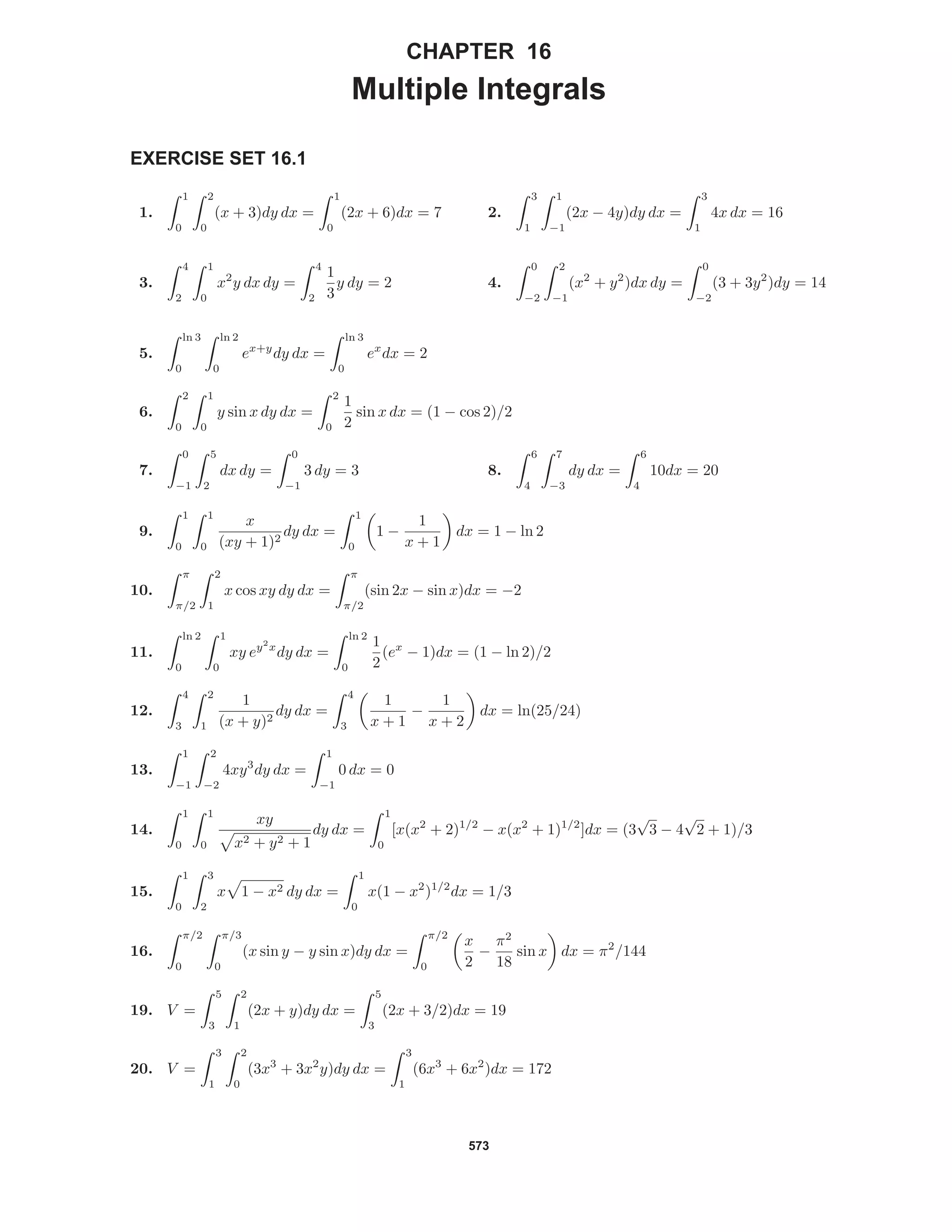 573
CHAPTER 16
Multiple Integrals
EXERCISE SET 16.1
1.
1
0
2
0
(x + 3)dy dx =
1
0
(2x + 6)dx = 7 2.
3
1
1
−1
(2x − 4y)dy dx =
3
1
4x dx = 16
3.
4
2
1
0
x2
y dx dy =
4
2
1
3
y dy = 2 4.
0
−2
2
−1
(x2
+ y2
)dx dy =
0
−2
(3 + 3y2
)dy = 14
5.
ln 3
0
ln 2
0
ex+y
dy dx =
ln 3
0
ex
dx = 2
6.
2
0
1
0
y sin x dy dx =
2
0
1
2
sin x dx = (1 − cos 2)/2
7.
0
−1
5
2
dx dy =
0
−1
3 dy = 3 8.
6
4
7
−3
dy dx =
6
4
10dx = 20
9.
1
0
1
0
x
(xy + 1)2
dy dx =
1
0
1 −
1
x + 1
dx = 1 − ln 2
10.
π
π/2
2
1
x cos xy dy dx =
π
π/2
(sin 2x − sin x)dx = −2
11.
ln 2
0
1
0
xy ey2
x
dy dx =
ln 2
0
1
2
(ex
− 1)dx = (1 − ln 2)/2
12.
4
3
2
1
1
(x + y)2
dy dx =
4
3
1
x + 1
−
1
x + 2
dx = ln(25/24)
13.
1
−1
2
−2
4xy3
dy dx =
1
−1
0 dx = 0
14.
1
0
1
0
xy
x2 + y2 + 1
dy dx =
1
0
[x(x2
+ 2)1/2
− x(x2
+ 1)1/2
]dx = (3
√
3 − 4
√
2 + 1)/3
15.
1
0
3
2
x 1 − x2 dy dx =
1
0
x(1 − x2
)1/2
dx = 1/3
16.
π/2
0
π/3
0
(x sin y − y sin x)dy dx =
π/2
0
x
2
−
π2
18
sin x dx = π2
/144
19. V =
5
3
2
1
(2x + y)dy dx =
5
3
(2x + 3/2)dx = 19
20. V =
3
1
2
0
(3x3
+ 3x2
y)dy dx =
3
1
(6x3
+ 6x2
)dx = 172
 