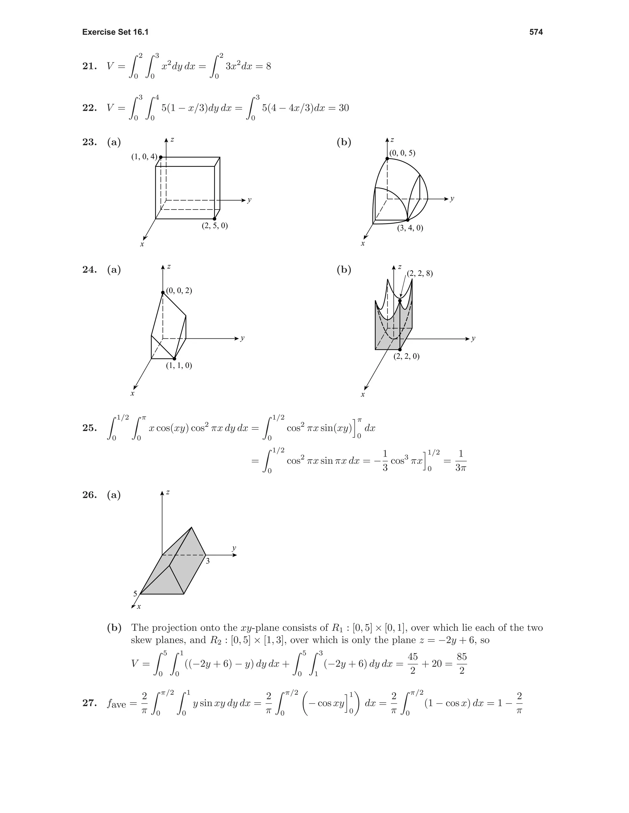 Exercise Set 16.1 574
21. V =
2
0
3
0
x2
dy dx =
2
0
3x2
dx = 8
22. V =
3
0
4
0
5(1 − x/3)dy dx =
3
0
5(4 − 4x/3)dx = 30
23. (a)
(1, 0, 4)
(2, 5, 0)
x
y
z (b)
(0, 0, 5)
(3, 4, 0)
z
x
y
24. (a)
(1, 1, 0)
(0, 0, 2)
x
y
z
(b)
(2, 2, 0)
(2, 2, 8)
x
y
z
25.
1/2
0
π
0
x cos(xy) cos2
πx dy dx =
1/2
0
cos2
πx sin(xy)
π
0
dx
=
1/2
0
cos2
πx sin πx dx = −
1
3
cos3
πx
1/2
0
=
1
3π
26. (a)
y
x
z
5
3
(b) The projection onto the xy-plane consists of R1 : [0, 5] × [0, 1], over which lie each of the two
skew planes, and R2 : [0, 5] × [1, 3], over which is only the plane z = −2y + 6, so
V =
5
0
1
0
((−2y + 6) − y) dy dx +
5
0
3
1
(−2y + 6) dy dx =
45
2
+ 20 =
85
2
27. fave =
2
π
π/2
0
1
0
y sin xy dy dx =
2
π
π/2
0
− cos xy
1
0
dx =
2
π
π/2
0
(1 − cos x) dx = 1 −
2
π
 