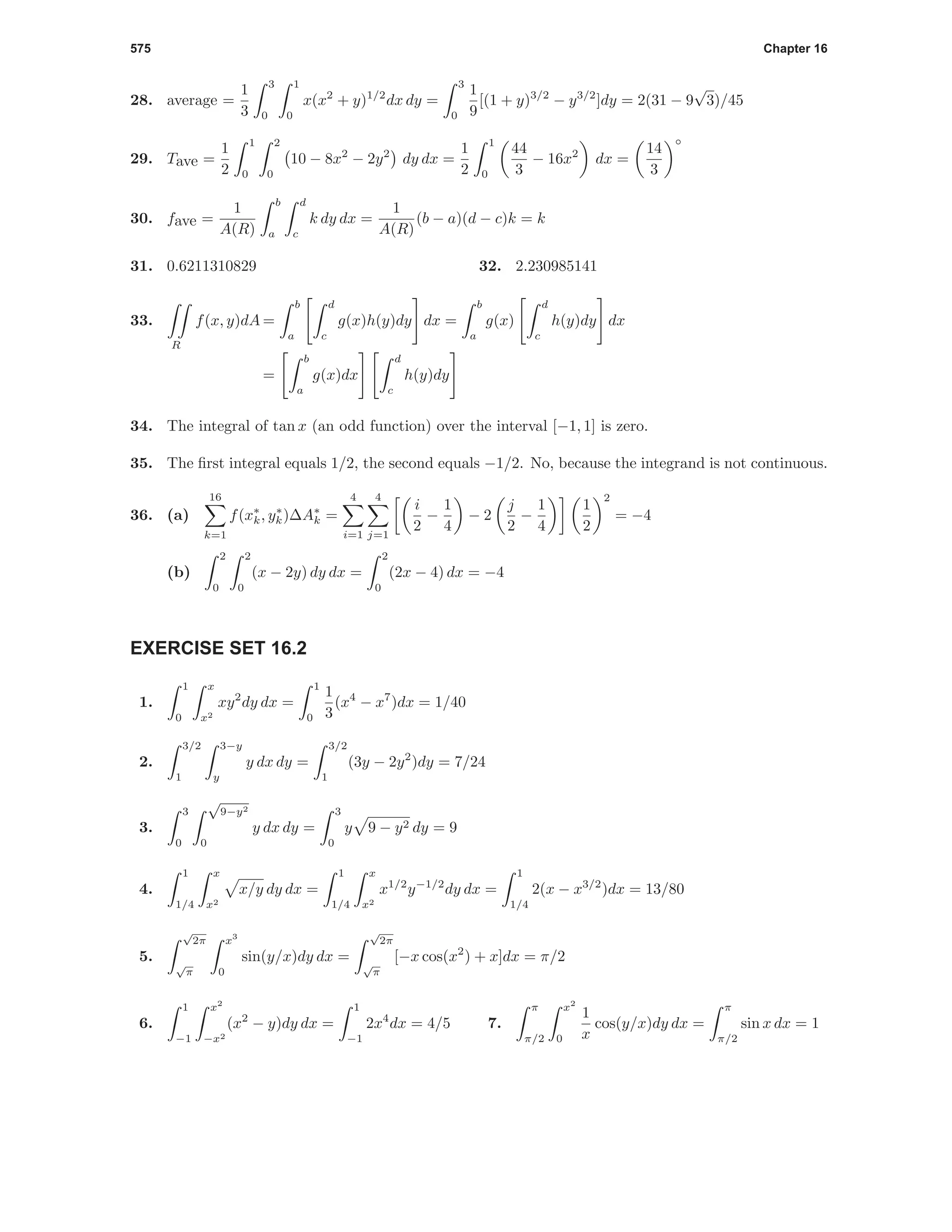 575 Chapter 16
28. average =
1
3
3
0
1
0
x(x2
+ y)1/2
dx dy =
3
0
1
9
[(1 + y)3/2
− y3/2
]dy = 2(31 − 9
√
3)/45
29. Tave =
1
2
1
0
2
0
10 − 8x2
− 2y2
dy dx =
1
2
1
0
44
3
− 16x2
dx =
14
3
◦
30. fave =
1
A(R)
b
a
d
c
k dy dx =
1
A(R)
(b − a)(d − c)k = k
31. 0.6211310829 32. 2.230985141
33.
R
f(x, y)dA =
b
a
d
c
g(x)h(y)dy dx =
b
a
g(x)
d
c
h(y)dy dx
=
b
a
g(x)dx
d
c
h(y)dy
34. The integral of tan x (an odd function) over the interval [−1, 1] is zero.
35. The ﬁrst integral equals 1/2, the second equals −1/2. No, because the integrand is not continuous.
36. (a)
16
k=1
f(x∗
k, y∗
k)∆A∗
k =
4
i=1
4
j=1
i
2
−
1
4
− 2
j
2
−
1
4
1
2
2
= −4
(b)
2
0
2
0
(x − 2y) dy dx =
2
0
(2x − 4) dx = −4
EXERCISE SET 16.2
1.
1
0
x
x2
xy2
dy dx =
1
0
1
3
(x4
− x7
)dx = 1/40
2.
3/2
1
3−y
y
y dx dy =
3/2
1
(3y − 2y2
)dy = 7/24
3.
3
0
√
9−y2
0
y dx dy =
3
0
y 9 − y2 dy = 9
4.
1
1/4
x
x2
x/y dy dx =
1
1/4
x
x2
x1/2
y−1/2
dy dx =
1
1/4
2(x − x3/2
)dx = 13/80
5.
√
2π
√
π
x3
0
sin(y/x)dy dx =
√
2π
√
π
[−x cos(x2
) + x]dx = π/2
6.
1
−1
x2
−x2
(x2
− y)dy dx =
1
−1
2x4
dx = 4/5 7.
π
π/2
x2
0
1
x
cos(y/x)dy dx =
π
π/2
sin x dx = 1
 