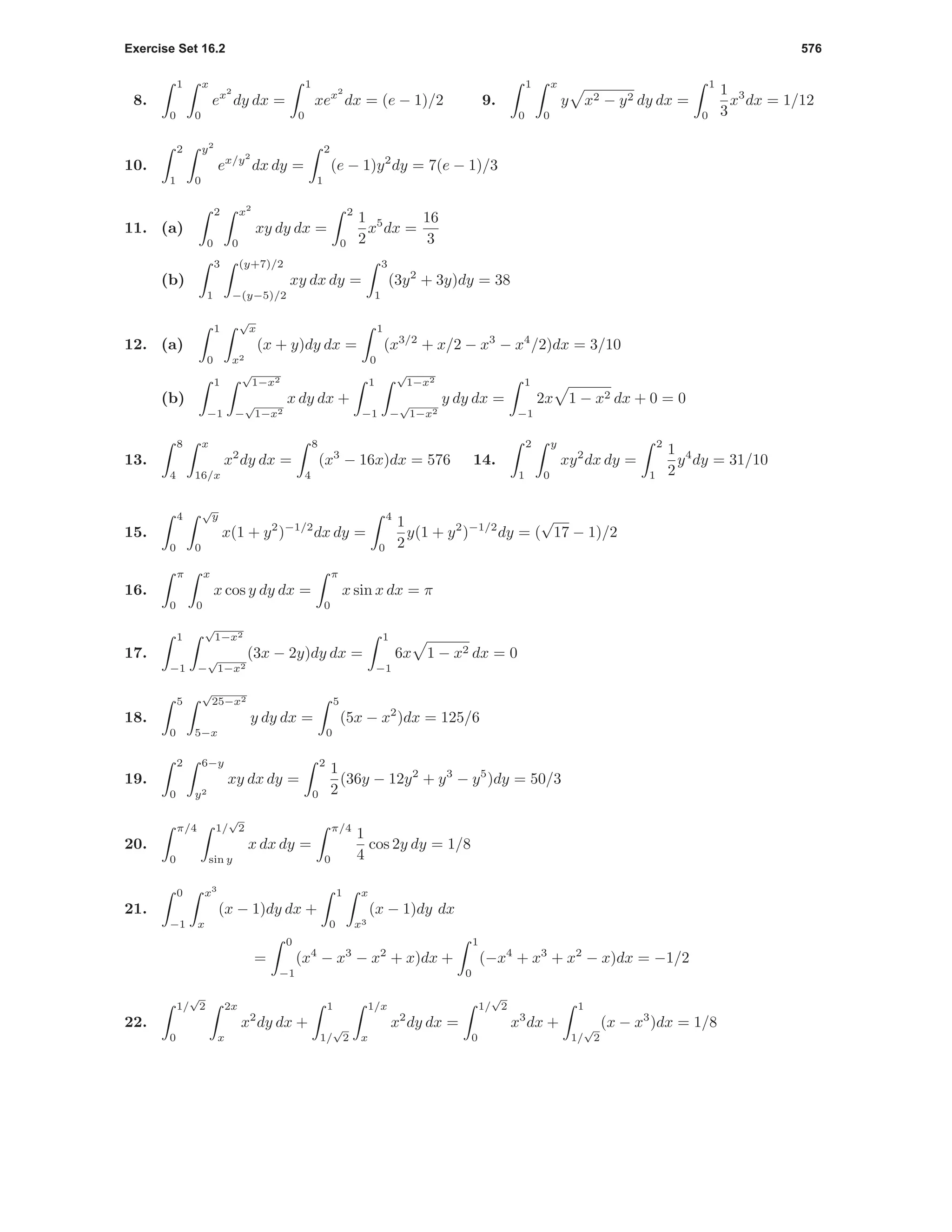 Exercise Set 16.2 576
8.
1
0
x
0
ex2
dy dx =
1
0
xex2
dx = (e − 1)/2 9.
1
0
x
0
y x2 − y2 dy dx =
1
0
1
3
x3
dx = 1/12
10.
2
1
y2
0
ex/y2
dx dy =
2
1
(e − 1)y2
dy = 7(e − 1)/3
11. (a)
2
0
x2
0
xy dy dx =
2
0
1
2
x5
dx =
16
3
(b)
3
1
(y+7)/2
−(y−5)/2
xy dx dy =
3
1
(3y2
+ 3y)dy = 38
12. (a)
1
0
√
x
x2
(x + y)dy dx =
1
0
(x3/2
+ x/2 − x3
− x4
/2)dx = 3/10
(b)
1
−1
√
1−x2
−
√
1−x2
x dy dx +
1
−1
√
1−x2
−
√
1−x2
y dy dx =
1
−1
2x 1 − x2 dx + 0 = 0
13.
8
4
x
16/x
x2
dy dx =
8
4
(x3
− 16x)dx = 576 14.
2
1
y
0
xy2
dx dy =
2
1
1
2
y4
dy = 31/10
15.
4
0
√
y
0
x(1 + y2
)−1/2
dx dy =
4
0
1
2
y(1 + y2
)−1/2
dy = (
√
17 − 1)/2
16.
π
0
x
0
x cos y dy dx =
π
0
x sin x dx = π
17.
1
−1
√
1−x2
−
√
1−x2
(3x − 2y)dy dx =
1
−1
6x 1 − x2 dx = 0
18.
5
0
√
25−x2
5−x
y dy dx =
5
0
(5x − x2
)dx = 125/6
19.
2
0
6−y
y2
xy dx dy =
2
0
1
2
(36y − 12y2
+ y3
− y5
)dy = 50/3
20.
π/4
0
1/
√
2
sin y
x dx dy =
π/4
0
1
4
cos 2y dy = 1/8
21.
0
−1
x3
x
(x − 1)dy dx +
1
0
x
x3
(x − 1)dy dx
=
0
−1
(x4
− x3
− x2
+ x)dx +
1
0
(−x4
+ x3
+ x2
− x)dx = −1/2
22.
1/
√
2
0
2x
x
x2
dy dx +
1
1/
√
2
1/x
x
x2
dy dx =
1/
√
2
0
x3
dx +
1
1/
√
2
(x − x3
)dx = 1/8
 