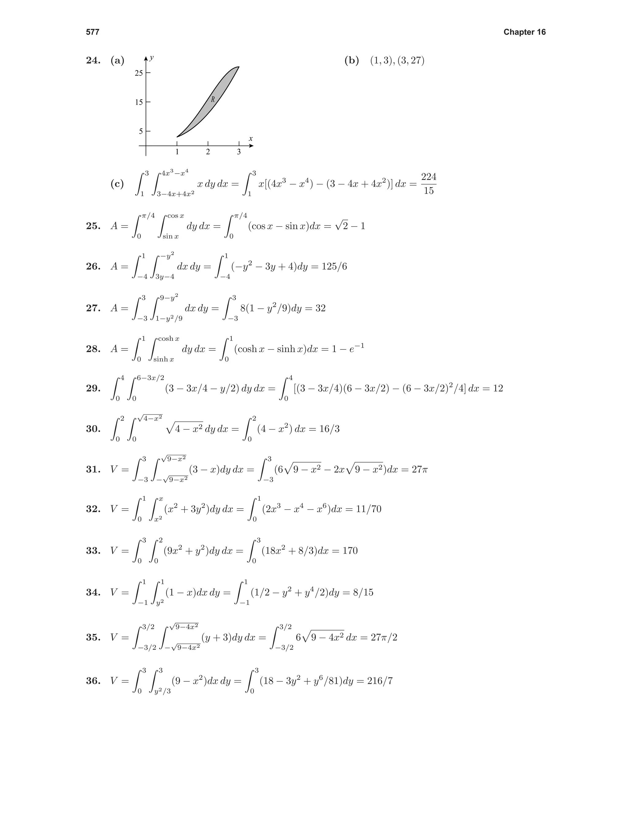 577 Chapter 16
24. (a)
1 2 3
5
15
25
x
y
R
(b) (1, 3), (3, 27)
(c)
3
1
4x3
−x4
3−4x+4x2
x dy dx =
3
1
x[(4x3
− x4
) − (3 − 4x + 4x2
)] dx =
224
15
25. A =
π/4
0
cos x
sin x
dy dx =
π/4
0
(cos x − sin x)dx =
√
2 − 1
26. A =
1
−4
−y2
3y−4
dx dy =
1
−4
(−y2
− 3y + 4)dy = 125/6
27. A =
3
−3
9−y2
1−y2/9
dx dy =
3
−3
8(1 − y2
/9)dy = 32
28. A =
1
0
cosh x
sinh x
dy dx =
1
0
(cosh x − sinh x)dx = 1 − e−1
29.
4
0
6−3x/2
0
(3 − 3x/4 − y/2) dy dx =
4
0
[(3 − 3x/4)(6 − 3x/2) − (6 − 3x/2)2
/4] dx = 12
30.
2
0
√
4−x2
0
4 − x2 dy dx =
2
0
(4 − x2
) dx = 16/3
31. V =
3
−3
√
9−x2
−
√
9−x2
(3 − x)dy dx =
3
−3
(6 9 − x2 − 2x 9 − x2)dx = 27π
32. V =
1
0
x
x2
(x2
+ 3y2
)dy dx =
1
0
(2x3
− x4
− x6
)dx = 11/70
33. V =
3
0
2
0
(9x2
+ y2
)dy dx =
3
0
(18x2
+ 8/3)dx = 170
34. V =
1
−1
1
y2
(1 − x)dx dy =
1
−1
(1/2 − y2
+ y4
/2)dy = 8/15
35. V =
3/2
−3/2
√
9−4x2
−
√
9−4x2
(y + 3)dy dx =
3/2
−3/2
6 9 − 4x2 dx = 27π/2
36. V =
3
0
3
y2/3
(9 − x2
)dx dy =
3
0
(18 − 3y2
+ y6
/81)dy = 216/7
 