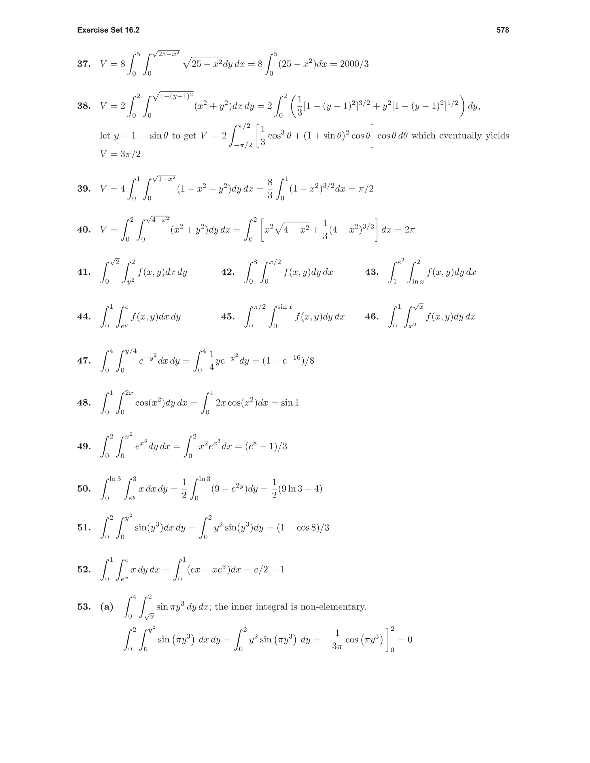 Exercise Set 16.2 578
37. V = 8
5
0
√
25−x2
0
25 − x2dy dx = 8
5
0
(25 − x2
)dx = 2000/3
38. V = 2
2
0
√
1−(y−1)2
0
(x2
+ y2
)dx dy = 2
2
0
1
3
[1 − (y − 1)2
]3/2
+ y2
[1 − (y − 1)2
]1/2
dy,
let y − 1 = sin θ to get V = 2
π/2
−π/2
1
3
cos3
θ + (1 + sin θ)2
cos θ cos θ dθ which eventually yields
V = 3π/2
39. V = 4
1
0
√
1−x2
0
(1 − x2
− y2
)dy dx =
8
3
1
0
(1 − x2
)3/2
dx = π/2
40. V =
2
0
√
4−x2
0
(x2
+ y2
)dy dx =
2
0
x2
4 − x2 +
1
3
(4 − x2
)3/2
dx = 2π
41.
√
2
0
2
y2
f(x, y)dx dy 42.
8
0
x/2
0
f(x, y)dy dx 43.
e2
1
2
ln x
f(x, y)dy dx
44.
1
0
e
ey
f(x, y)dx dy 45.
π/2
0
sin x
0
f(x, y)dy dx 46.
1
0
√
x
x2
f(x, y)dy dx
47.
4
0
y/4
0
e−y2
dx dy =
4
0
1
4
ye−y2
dy = (1 − e−16
)/8
48.
1
0
2x
0
cos(x2
)dy dx =
1
0
2x cos(x2
)dx = sin 1
49.
2
0
x2
0
ex3
dy dx =
2
0
x2
ex3
dx = (e8
− 1)/3
50.
ln 3
0
3
ey
x dx dy =
1
2
ln 3
0
(9 − e2y
)dy =
1
2
(9 ln 3 − 4)
51.
2
0
y2
0
sin(y3
)dx dy =
2
0
y2
sin(y3
)dy = (1 − cos 8)/3
52.
1
0
e
ex
x dy dx =
1
0
(ex − xex
)dx = e/2 − 1
53. (a)
4
0
2
√
x
sin πy3
dy dx; the inner integral is non-elementary.
2
0
y2
0
sin πy3
dx dy =
2
0
y2
sin πy3
dy = −
1
3π
cos πy3
2
0
= 0
 