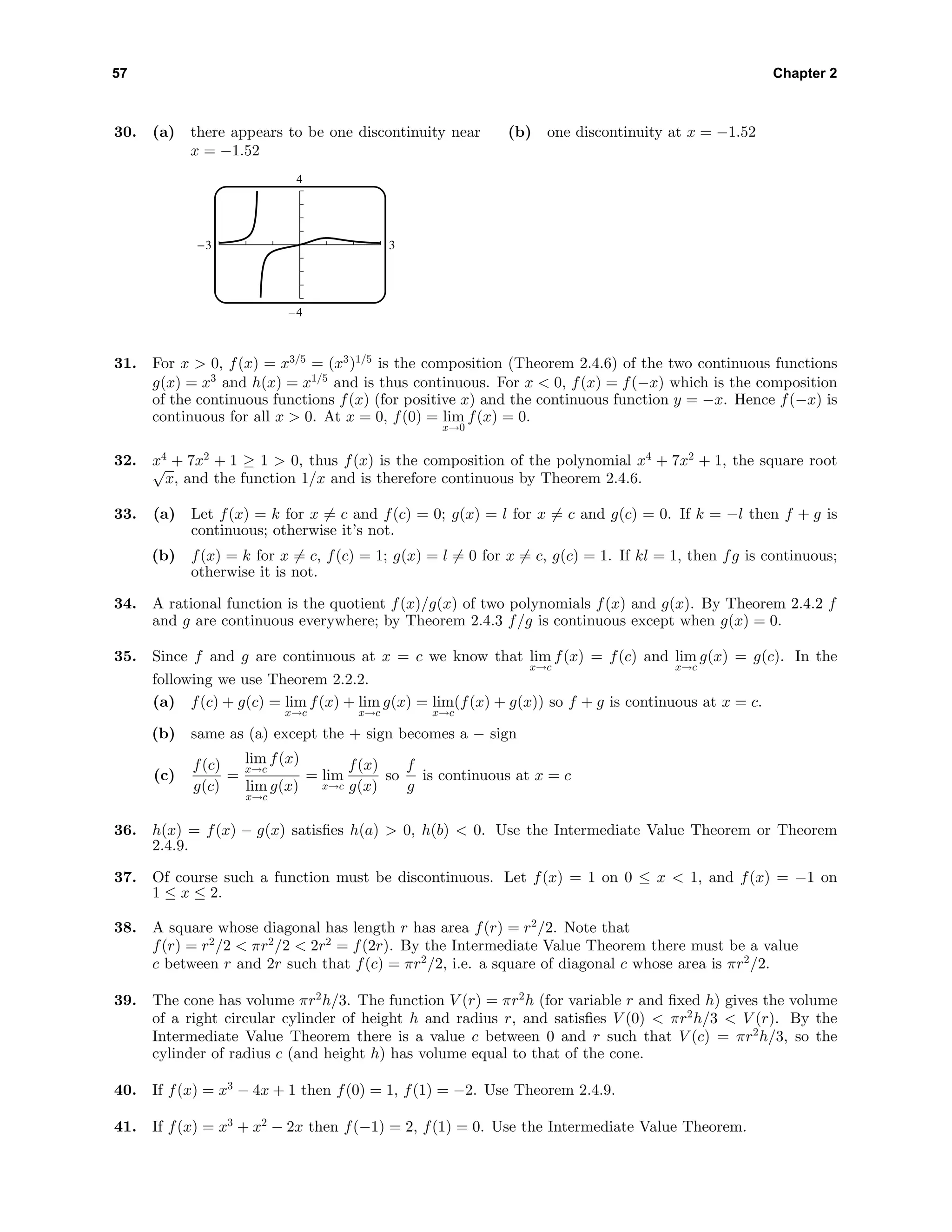 57 Chapter 2
30. (a) there appears to be one discontinuity near
x = −1.52
4
–4
-3 3
(b) one discontinuity at x = −1.52
31. For x > 0, f(x) = x3/5
= (x3
)1/5
is the composition (Theorem 2.4.6) of the two continuous functions
g(x) = x3
and h(x) = x1/5
and is thus continuous. For x < 0, f(x) = f(−x) which is the composition
of the continuous functions f(x) (for positive x) and the continuous function y = −x. Hence f(−x) is
continuous for all x > 0. At x = 0, f(0) = lim
x→0
f(x) = 0.
32. x4
+ 7x2
+ 1 ≥ 1 > 0, thus f(x) is the composition of the polynomial x4
+ 7x2
+ 1, the square root√
x, and the function 1/x and is therefore continuous by Theorem 2.4.6.
33. (a) Let f(x) = k for x = c and f(c) = 0; g(x) = l for x = c and g(c) = 0. If k = −l then f + g is
continuous; otherwise it’s not.
(b) f(x) = k for x = c, f(c) = 1; g(x) = l = 0 for x = c, g(c) = 1. If kl = 1, then fg is continuous;
otherwise it is not.
34. A rational function is the quotient f(x)/g(x) of two polynomials f(x) and g(x). By Theorem 2.4.2 f
and g are continuous everywhere; by Theorem 2.4.3 f/g is continuous except when g(x) = 0.
35. Since f and g are continuous at x = c we know that lim
x→c
f(x) = f(c) and lim
x→c
g(x) = g(c). In the
following we use Theorem 2.2.2.
(a) f(c) + g(c) = lim
x→c
f(x) + lim
x→c
g(x) = lim
x→c
(f(x) + g(x)) so f + g is continuous at x = c.
(b) same as (a) except the + sign becomes a − sign
(c)
f(c)
g(c)
=
lim
x→c
f(x)
lim
x→c
g(x)
= lim
x→c
f(x)
g(x)
so
f
g
is continuous at x = c
36. h(x) = f(x) − g(x) satisﬁes h(a) > 0, h(b) < 0. Use the Intermediate Value Theorem or Theorem
2.4.9.
37. Of course such a function must be discontinuous. Let f(x) = 1 on 0 ≤ x < 1, and f(x) = −1 on
1 ≤ x ≤ 2.
38. A square whose diagonal has length r has area f(r) = r2
/2. Note that
f(r) = r2
/2 < πr2
/2 < 2r2
= f(2r). By the Intermediate Value Theorem there must be a value
c between r and 2r such that f(c) = πr2
/2, i.e. a square of diagonal c whose area is πr2
/2.
39. The cone has volume πr2
h/3. The function V (r) = πr2
h (for variable r and ﬁxed h) gives the volume
of a right circular cylinder of height h and radius r, and satisﬁes V (0) < πr2
h/3 < V (r). By the
Intermediate Value Theorem there is a value c between 0 and r such that V (c) = πr2
h/3, so the
cylinder of radius c (and height h) has volume equal to that of the cone.
40. If f(x) = x3
− 4x + 1 then f(0) = 1, f(1) = −2. Use Theorem 2.4.9.
41. If f(x) = x3
+ x2
− 2x then f(−1) = 2, f(1) = 0. Use the Intermediate Value Theorem.
 