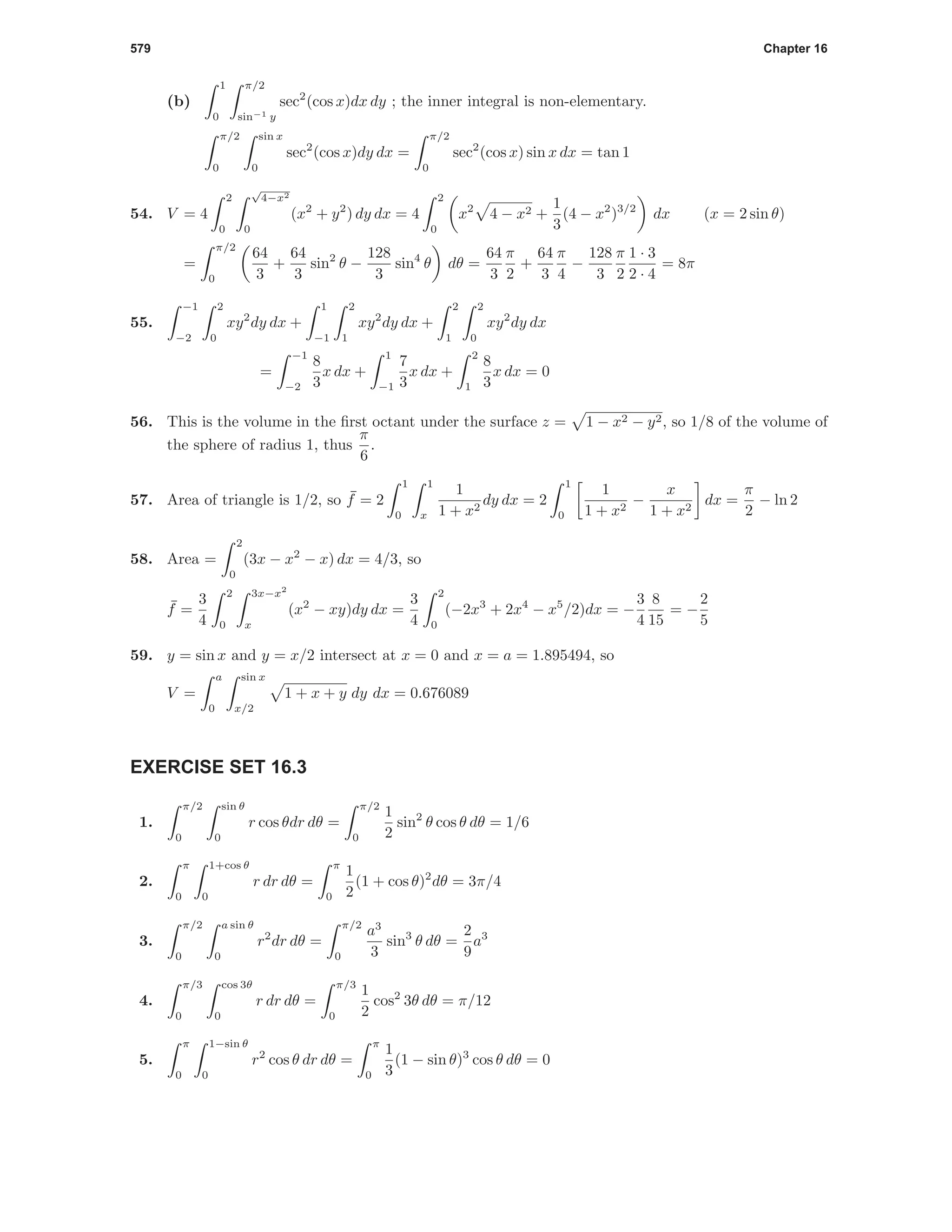 579 Chapter 16
(b)
1
0
π/2
sin−1 y
sec2
(cos x)dx dy ; the inner integral is non-elementary.
π/2
0
sin x
0
sec2
(cos x)dy dx =
π/2
0
sec2
(cos x) sin x dx = tan 1
54. V = 4
2
0
√
4−x2
0
(x2
+ y2
) dy dx = 4
2
0
x2
4 − x2 +
1
3
(4 − x2
)3/2
dx (x = 2 sin θ)
=
π/2
0
64
3
+
64
3
sin2
θ −
128
3
sin4
θ dθ =
64
3
π
2
+
64
3
π
4
−
128
3
π
2
1 · 3
2 · 4
= 8π
55.
−1
−2
2
0
xy2
dy dx +
1
−1
2
1
xy2
dy dx +
2
1
2
0
xy2
dy dx
=
−1
−2
8
3
x dx +
1
−1
7
3
x dx +
2
1
8
3
x dx = 0
56. This is the volume in the ﬁrst octant under the surface z = 1 − x2 − y2, so 1/8 of the volume of
the sphere of radius 1, thus
π
6
.
57. Area of triangle is 1/2, so ¯f = 2
1
0
1
x
1
1 + x2
dy dx = 2
1
0
1
1 + x2
−
x
1 + x2
dx =
π
2
− ln 2
58. Area =
2
0
(3x − x2
− x) dx = 4/3, so
¯f =
3
4
2
0
3x−x2
x
(x2
− xy)dy dx =
3
4
2
0
(−2x3
+ 2x4
− x5
/2)dx = −
3
4
8
15
= −
2
5
59. y = sin x and y = x/2 intersect at x = 0 and x = a = 1.895494, so
V =
a
0
sin x
x/2
1 + x + y dy dx = 0.676089
EXERCISE SET 16.3
1.
π/2
0
sin θ
0
r cos θdr dθ =
π/2
0
1
2
sin2
θ cos θ dθ = 1/6
2.
π
0
1+cos θ
0
r dr dθ =
π
0
1
2
(1 + cos θ)2
dθ = 3π/4
3.
π/2
0
a sin θ
0
r2
dr dθ =
π/2
0
a3
3
sin3
θ dθ =
2
9
a3
4.
π/3
0
cos 3θ
0
r dr dθ =
π/3
0
1
2
cos2
3θ dθ = π/12
5.
π
0
1−sin θ
0
r2
cos θ dr dθ =
π
0
1
3
(1 − sin θ)3
cos θ dθ = 0
 