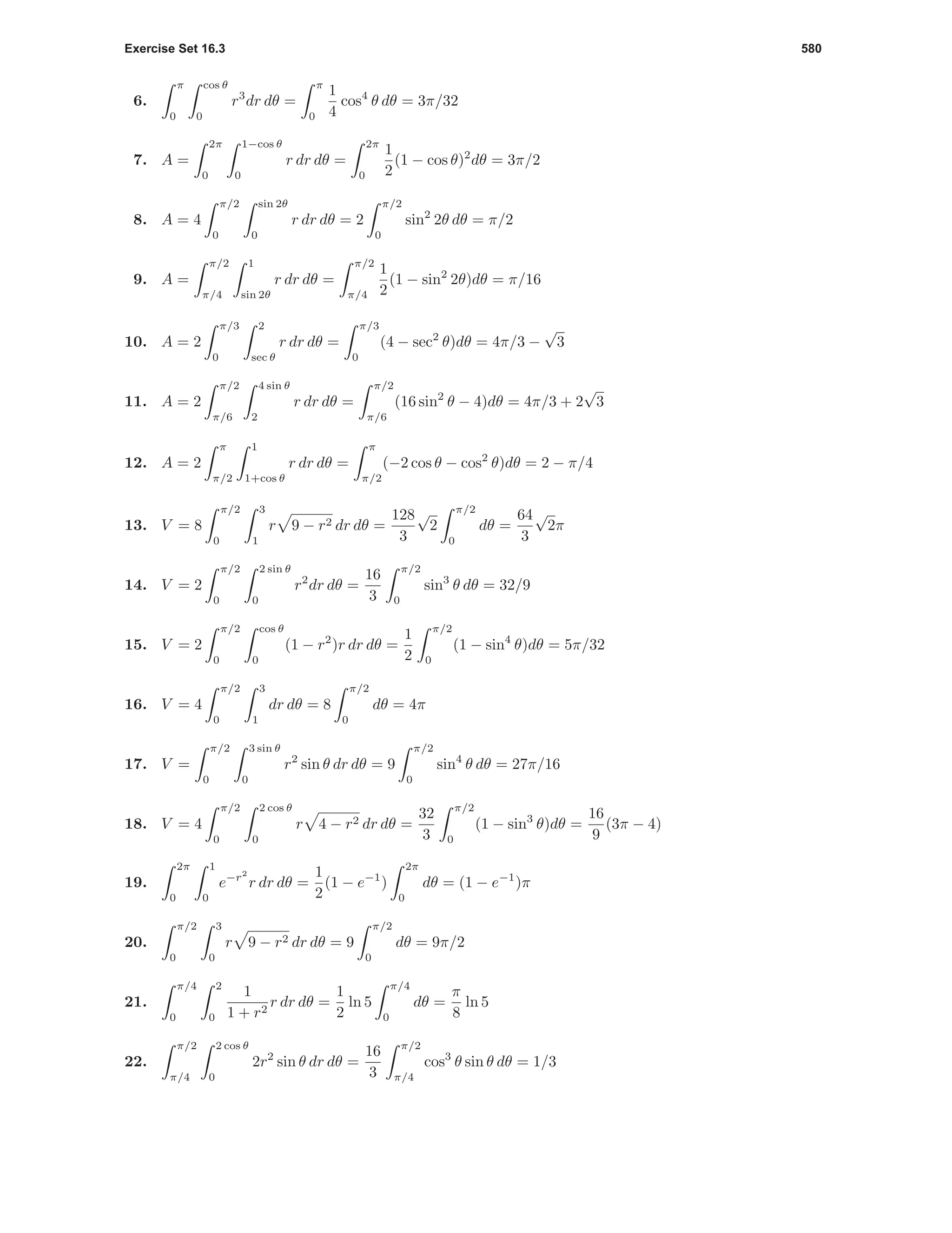 Exercise Set 16.3 580
6.
π
0
cos θ
0
r3
dr dθ =
π
0
1
4
cos4
θ dθ = 3π/32
7. A =
2π
0
1−cos θ
0
r dr dθ =
2π
0
1
2
(1 − cos θ)2
dθ = 3π/2
8. A = 4
π/2
0
sin 2θ
0
r dr dθ = 2
π/2
0
sin2
2θ dθ = π/2
9. A =
π/2
π/4
1
sin 2θ
r dr dθ =
π/2
π/4
1
2
(1 − sin2
2θ)dθ = π/16
10. A = 2
π/3
0
2
sec θ
r dr dθ =
π/3
0
(4 − sec2
θ)dθ = 4π/3 −
√
3
11. A = 2
π/2
π/6
4 sin θ
2
r dr dθ =
π/2
π/6
(16 sin2
θ − 4)dθ = 4π/3 + 2
√
3
12. A = 2
π
π/2
1
1+cos θ
r dr dθ =
π
π/2
(−2 cos θ − cos2
θ)dθ = 2 − π/4
13. V = 8
π/2
0
3
1
r 9 − r2 dr dθ =
128
3
√
2
π/2
0
dθ =
64
3
√
2π
14. V = 2
π/2
0
2 sin θ
0
r2
dr dθ =
16
3
π/2
0
sin3
θ dθ = 32/9
15. V = 2
π/2
0
cos θ
0
(1 − r2
)r dr dθ =
1
2
π/2
0
(1 − sin4
θ)dθ = 5π/32
16. V = 4
π/2
0
3
1
dr dθ = 8
π/2
0
dθ = 4π
17. V =
π/2
0
3 sin θ
0
r2
sin θ dr dθ = 9
π/2
0
sin4
θ dθ = 27π/16
18. V = 4
π/2
0
2 cos θ
0
r 4 − r2 dr dθ =
32
3
π/2
0
(1 − sin3
θ)dθ =
16
9
(3π − 4)
19.
2π
0
1
0
e−r2
r dr dθ =
1
2
(1 − e−1
)
2π
0
dθ = (1 − e−1
)π
20.
π/2
0
3
0
r 9 − r2 dr dθ = 9
π/2
0
dθ = 9π/2
21.
π/4
0
2
0
1
1 + r2
r dr dθ =
1
2
ln 5
π/4
0
dθ =
π
8
ln 5
22.
π/2
π/4
2 cos θ
0
2r2
sin θ dr dθ =
16
3
π/2
π/4
cos3
θ sin θ dθ = 1/3
 