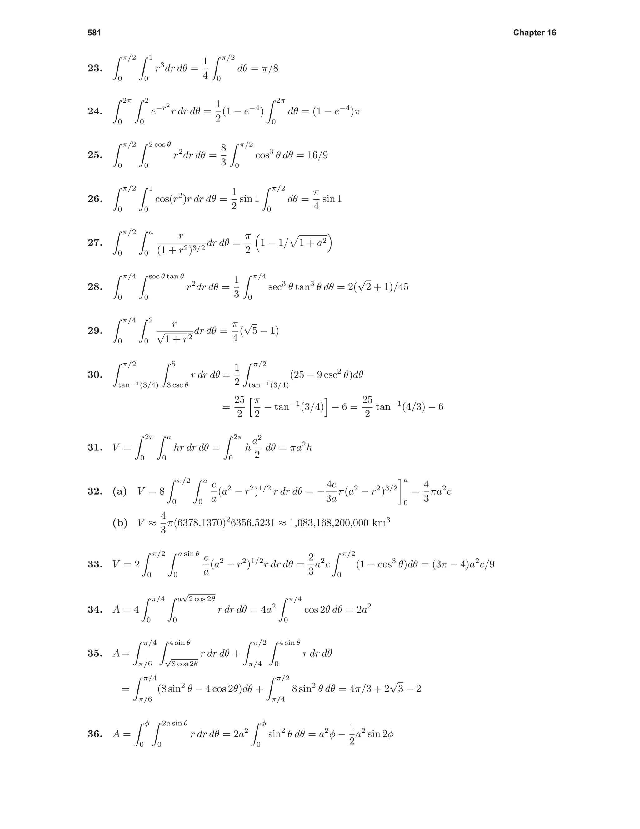 581 Chapter 16
23.
π/2
0
1
0
r3
dr dθ =
1
4
π/2
0
dθ = π/8
24.
2π
0
2
0
e−r2
r dr dθ =
1
2
(1 − e−4
)
2π
0
dθ = (1 − e−4
)π
25.
π/2
0
2 cos θ
0
r2
dr dθ =
8
3
π/2
0
cos3
θ dθ = 16/9
26.
π/2
0
1
0
cos(r2
)r dr dθ =
1
2
sin 1
π/2
0
dθ =
π
4
sin 1
27.
π/2
0
a
0
r
(1 + r2)3/2
dr dθ =
π
2
1 − 1/ 1 + a2
28.
π/4
0
sec θ tan θ
0
r2
dr dθ =
1
3
π/4
0
sec3
θ tan3
θ dθ = 2(
√
2 + 1)/45
29.
π/4
0
2
0
r
√
1 + r2
dr dθ =
π
4
(
√
5 − 1)
30.
π/2
tan−1(3/4)
5
3 csc θ
r dr dθ =
1
2
π/2
tan−1(3/4)
(25 − 9 csc2
θ)dθ
=
25
2
π
2
− tan−1
(3/4) − 6 =
25
2
tan−1
(4/3) − 6
31. V =
2π
0
a
0
hr dr dθ =
2π
0
h
a2
2
dθ = πa2
h
32. (a) V = 8
π/2
0
a
0
c
a
(a2
− r2
)1/2
r dr dθ = −
4c
3a
π(a2
− r2
)3/2
a
0
=
4
3
πa2
c
(b) V ≈
4
3
π(6378.1370)2
6356.5231 ≈ 1,083,168,200,000 km3
33. V = 2
π/2
0
a sin θ
0
c
a
(a2
− r2
)1/2
r dr dθ =
2
3
a2
c
π/2
0
(1 − cos3
θ)dθ = (3π − 4)a2
c/9
34. A = 4
π/4
0
a
√
2 cos 2θ
0
r dr dθ = 4a2
π/4
0
cos 2θ dθ = 2a2
35. A =
π/4
π/6
4 sin θ
√
8 cos 2θ
r dr dθ +
π/2
π/4
4 sin θ
0
r dr dθ
=
π/4
π/6
(8 sin2
θ − 4 cos 2θ)dθ +
π/2
π/4
8 sin2
θ dθ = 4π/3 + 2
√
3 − 2
36. A =
φ
0
2a sin θ
0
r dr dθ = 2a2
φ
0
sin2
θ dθ = a2
φ −
1
2
a2
sin 2φ
 