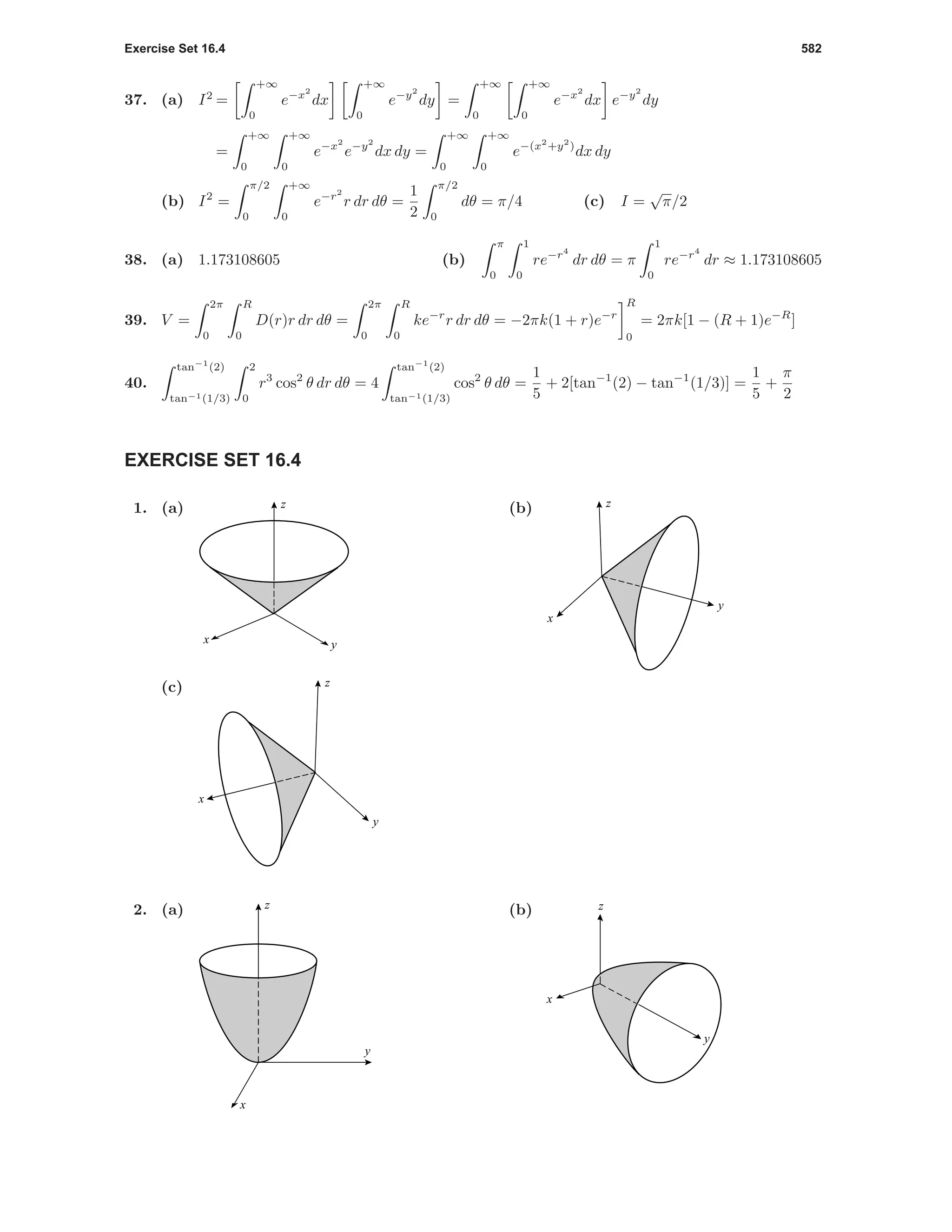 Exercise Set 16.4 582
37. (a) I2
=
+∞
0
e−x2
dx
+∞
0
e−y2
dy =
+∞
0
+∞
0
e−x2
dx e−y2
dy
=
+∞
0
+∞
0
e−x2
e−y2
dx dy =
+∞
0
+∞
0
e−(x2
+y2
)
dx dy
(b) I2
=
π/2
0
+∞
0
e−r2
r dr dθ =
1
2
π/2
0
dθ = π/4 (c) I =
√
π/2
38. (a) 1.173108605 (b)
π
0
1
0
re−r4
dr dθ = π
1
0
re−r4
dr ≈ 1.173108605
39. V =
2π
0
R
0
D(r)r dr dθ =
2π
0
R
0
ke−r
r dr dθ = −2πk(1 + r)e−r
R
0
= 2πk[1 − (R + 1)e−R
]
40.
tan−1
(2)
tan−1(1/3)
2
0
r3
cos2
θ dr dθ = 4
tan−1
(2)
tan−1(1/3)
cos2
θ dθ =
1
5
+ 2[tan−1
(2) − tan−1
(1/3)] =
1
5
+
π
2
EXERCISE SET 16.4
1. (a) z
x y
(b)
x
y
z
(c)
x
y
z
2. (a)
y
x
z (b) z
y
x
 