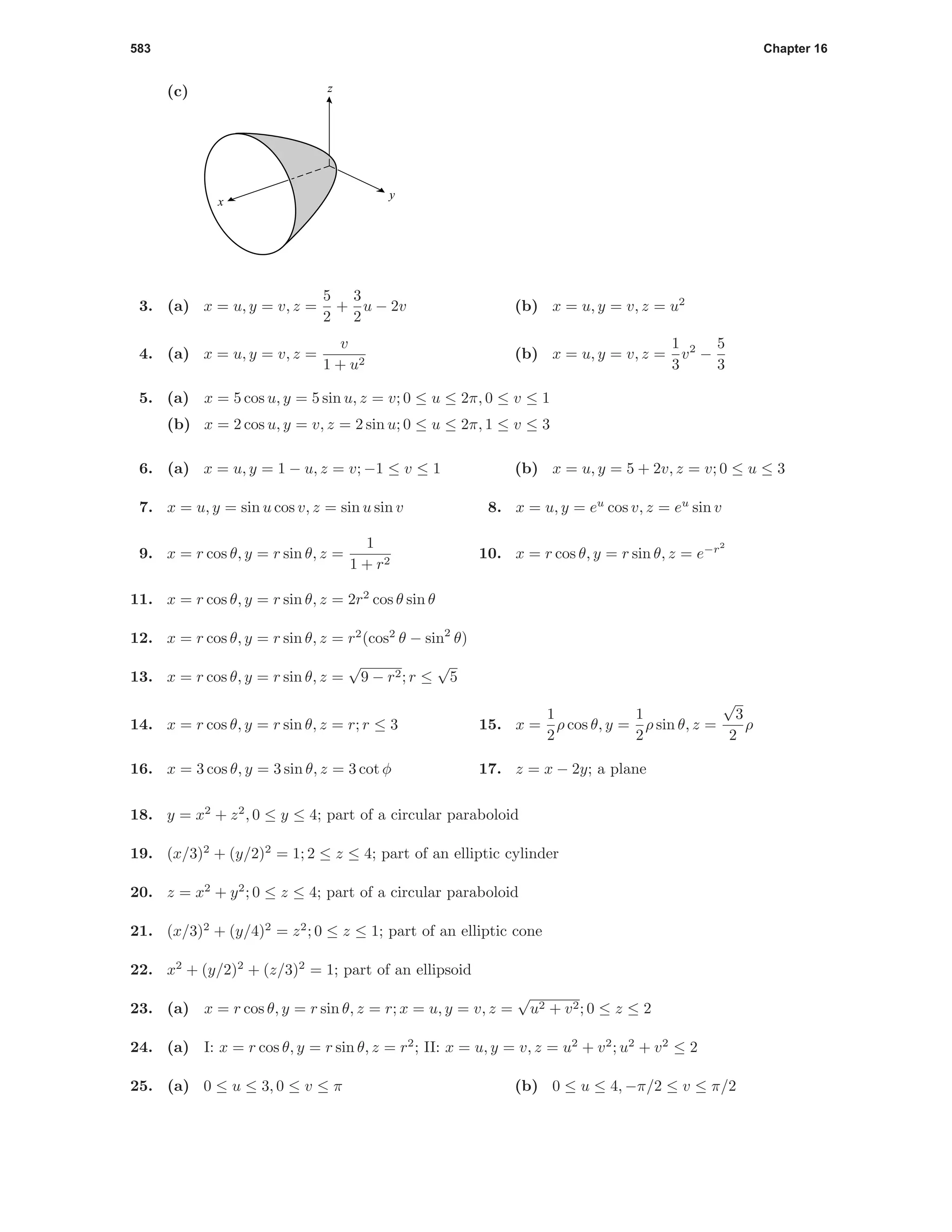 583 Chapter 16
(c) z
y
x
3. (a) x = u, y = v, z =
5
2
+
3
2
u − 2v (b) x = u, y = v, z = u2
4. (a) x = u, y = v, z =
v
1 + u2
(b) x = u, y = v, z =
1
3
v2
−
5
3
5. (a) x = 5 cos u, y = 5 sin u, z = v; 0 ≤ u ≤ 2π, 0 ≤ v ≤ 1
(b) x = 2 cos u, y = v, z = 2 sin u; 0 ≤ u ≤ 2π, 1 ≤ v ≤ 3
6. (a) x = u, y = 1 − u, z = v; −1 ≤ v ≤ 1 (b) x = u, y = 5 + 2v, z = v; 0 ≤ u ≤ 3
7. x = u, y = sin u cos v, z = sin u sin v 8. x = u, y = eu
cos v, z = eu
sin v
9. x = r cos θ, y = r sin θ, z =
1
1 + r2
10. x = r cos θ, y = r sin θ, z = e−r2
11. x = r cos θ, y = r sin θ, z = 2r2
cos θ sin θ
12. x = r cos θ, y = r sin θ, z = r2
(cos2
θ − sin2
θ)
13. x = r cos θ, y = r sin θ, z =
√
9 − r2; r ≤
√
5
14. x = r cos θ, y = r sin θ, z = r; r ≤ 3 15. x =
1
2
ρ cos θ, y =
1
2
ρ sin θ, z =
√
3
2
ρ
16. x = 3 cos θ, y = 3 sin θ, z = 3 cot φ 17. z = x − 2y; a plane
18. y = x2
+ z2
, 0 ≤ y ≤ 4; part of a circular paraboloid
19. (x/3)2
+ (y/2)2
= 1; 2 ≤ z ≤ 4; part of an elliptic cylinder
20. z = x2
+ y2
; 0 ≤ z ≤ 4; part of a circular paraboloid
21. (x/3)2
+ (y/4)2
= z2
; 0 ≤ z ≤ 1; part of an elliptic cone
22. x2
+ (y/2)2
+ (z/3)2
= 1; part of an ellipsoid
23. (a) x = r cos θ, y = r sin θ, z = r; x = u, y = v, z =
√
u2 + v2; 0 ≤ z ≤ 2
24. (a) I: x = r cos θ, y = r sin θ, z = r2
; II: x = u, y = v, z = u2
+ v2
; u2
+ v2
≤ 2
25. (a) 0 ≤ u ≤ 3, 0 ≤ v ≤ π (b) 0 ≤ u ≤ 4, −π/2 ≤ v ≤ π/2
 