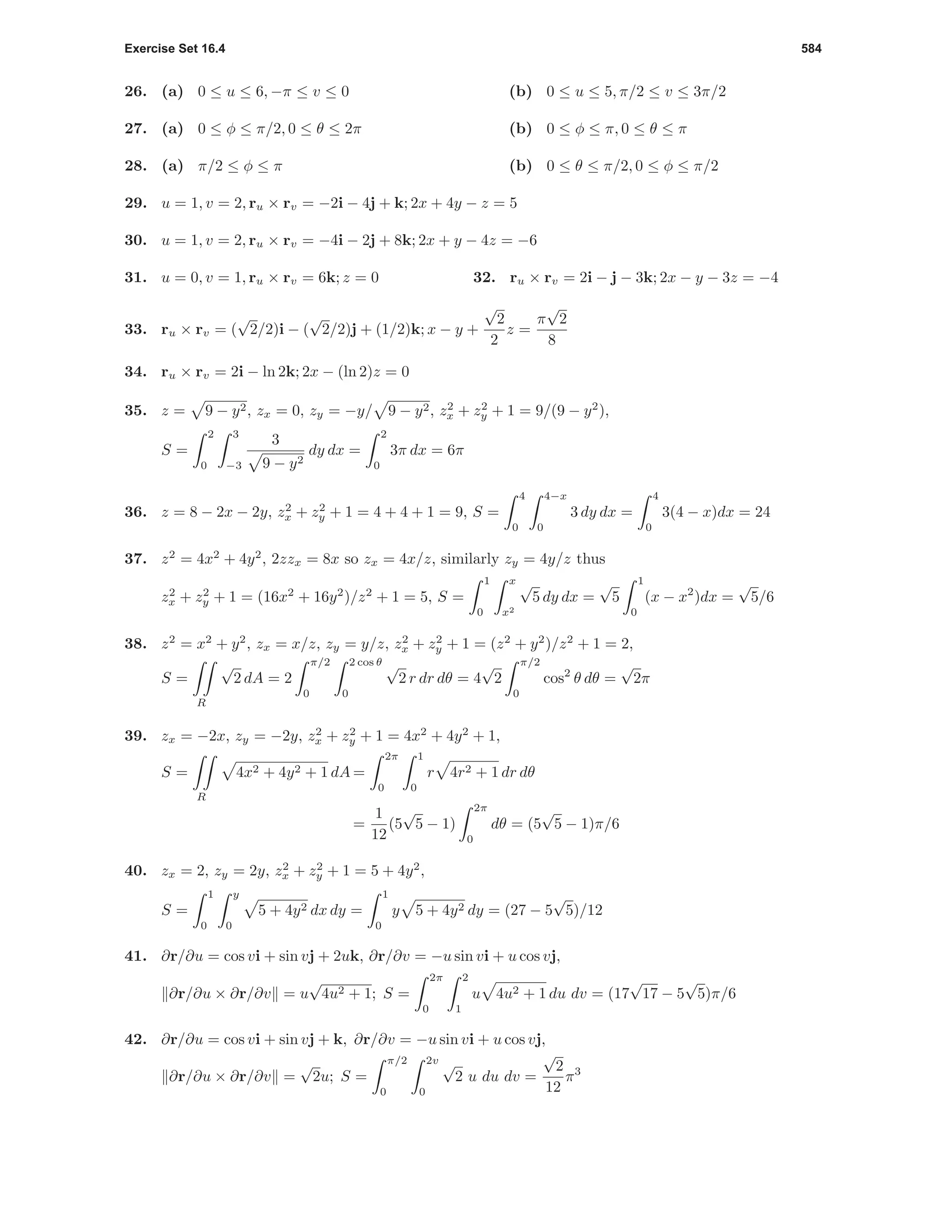 Exercise Set 16.4 584
26. (a) 0 ≤ u ≤ 6, −π ≤ v ≤ 0 (b) 0 ≤ u ≤ 5, π/2 ≤ v ≤ 3π/2
27. (a) 0 ≤ φ ≤ π/2, 0 ≤ θ ≤ 2π (b) 0 ≤ φ ≤ π, 0 ≤ θ ≤ π
28. (a) π/2 ≤ φ ≤ π (b) 0 ≤ θ ≤ π/2, 0 ≤ φ ≤ π/2
29. u = 1, v = 2, ru × rv = −2i − 4j + k; 2x + 4y − z = 5
30. u = 1, v = 2, ru × rv = −4i − 2j + 8k; 2x + y − 4z = −6
31. u = 0, v = 1, ru × rv = 6k; z = 0 32. ru × rv = 2i − j − 3k; 2x − y − 3z = −4
33. ru × rv = (
√
2/2)i − (
√
2/2)j + (1/2)k; x − y +
√
2
2
z =
π
√
2
8
34. ru × rv = 2i − ln 2k; 2x − (ln 2)z = 0
35. z = 9 − y2, zx = 0, zy = −y/ 9 − y2, z2
x + z2
y + 1 = 9/(9 − y2
),
S =
2
0
3
−3
3
9 − y2
dy dx =
2
0
3π dx = 6π
36. z = 8 − 2x − 2y, z2
x + z2
y + 1 = 4 + 4 + 1 = 9, S =
4
0
4−x
0
3 dy dx =
4
0
3(4 − x)dx = 24
37. z2
= 4x2
+ 4y2
, 2zzx = 8x so zx = 4x/z, similarly zy = 4y/z thus
z2
x + z2
y + 1 = (16x2
+ 16y2
)/z2
+ 1 = 5, S =
1
0
x
x2
√
5 dy dx =
√
5
1
0
(x − x2
)dx =
√
5/6
38. z2
= x2
+ y2
, zx = x/z, zy = y/z, z2
x + z2
y + 1 = (z2
+ y2
)/z2
+ 1 = 2,
S =
R
√
2 dA = 2
π/2
0
2 cos θ
0
√
2 r dr dθ = 4
√
2
π/2
0
cos2
θ dθ =
√
2π
39. zx = −2x, zy = −2y, z2
x + z2
y + 1 = 4x2
+ 4y2
+ 1,
S =
R
4x2 + 4y2 + 1 dA =
2π
0
1
0
r 4r2 + 1 dr dθ
=
1
12
(5
√
5 − 1)
2π
0
dθ = (5
√
5 − 1)π/6
40. zx = 2, zy = 2y, z2
x + z2
y + 1 = 5 + 4y2
,
S =
1
0
y
0
5 + 4y2 dx dy =
1
0
y 5 + 4y2 dy = (27 − 5
√
5)/12
41. ∂r/∂u = cos vi + sin vj + 2uk, ∂r/∂v = −u sin vi + u cos vj,
∂r/∂u × ∂r/∂v = u
√
4u2 + 1; S =
2π
0
2
1
u 4u2 + 1 du dv = (17
√
17 − 5
√
5)π/6
42. ∂r/∂u = cos vi + sin vj + k, ∂r/∂v = −u sin vi + u cos vj,
∂r/∂u × ∂r/∂v =
√
2u; S =
π/2
0
2v
0
√
2 u du dv =
√
2
12
π3
 