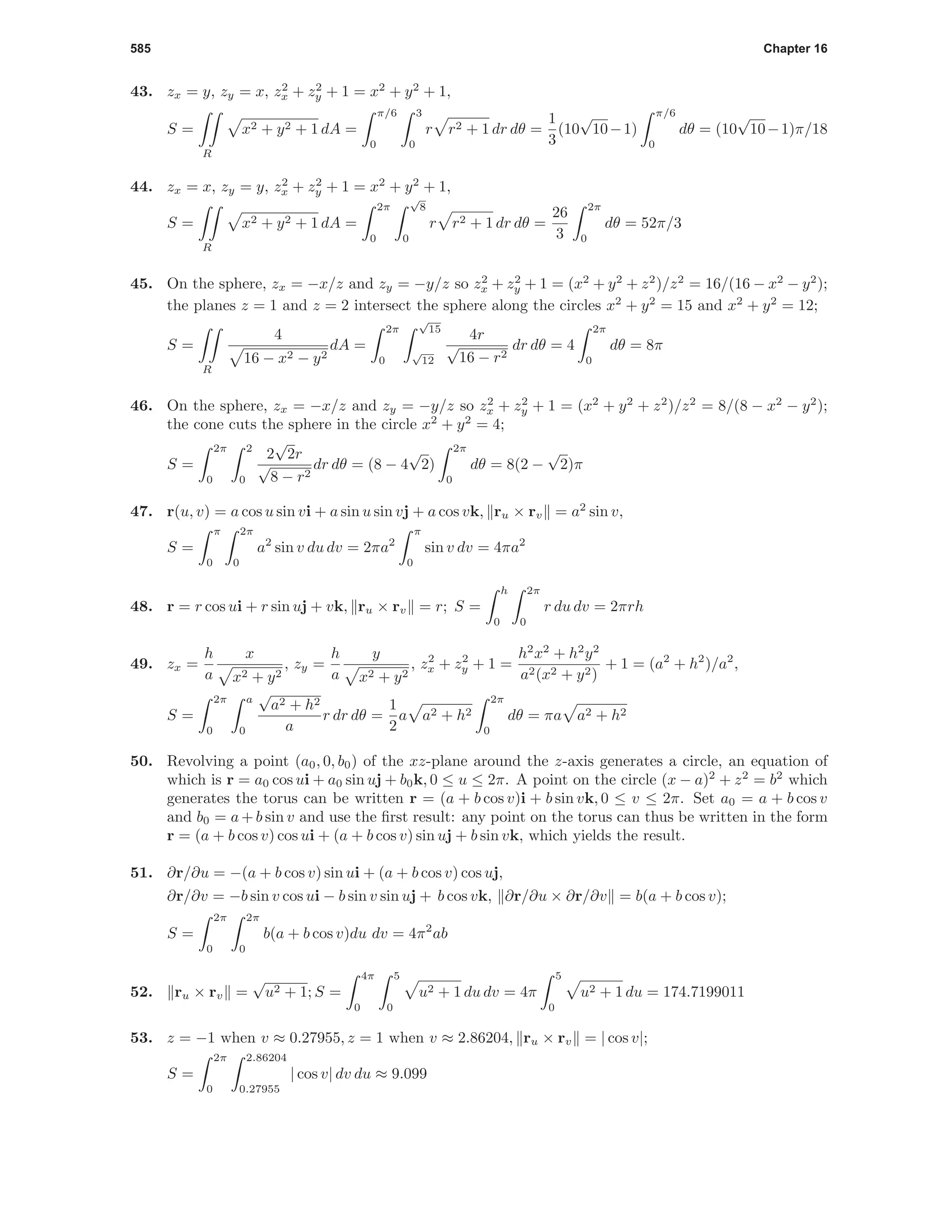 585 Chapter 16
43. zx = y, zy = x, z2
x + z2
y + 1 = x2
+ y2
+ 1,
S =
R
x2 + y2 + 1 dA =
π/6
0
3
0
r r2 + 1 dr dθ =
1
3
(10
√
10−1)
π/6
0
dθ = (10
√
10−1)π/18
44. zx = x, zy = y, z2
x + z2
y + 1 = x2
+ y2
+ 1,
S =
R
x2 + y2 + 1 dA =
2π
0
√
8
0
r r2 + 1 dr dθ =
26
3
2π
0
dθ = 52π/3
45. On the sphere, zx = −x/z and zy = −y/z so z2
x + z2
y + 1 = (x2
+ y2
+ z2
)/z2
= 16/(16 − x2
− y2
);
the planes z = 1 and z = 2 intersect the sphere along the circles x2
+ y2
= 15 and x2
+ y2
= 12;
S =
R
4
16 − x2 − y2
dA =
2π
0
√
15
√
12
4r
√
16 − r2
dr dθ = 4
2π
0
dθ = 8π
46. On the sphere, zx = −x/z and zy = −y/z so z2
x + z2
y + 1 = (x2
+ y2
+ z2
)/z2
= 8/(8 − x2
− y2
);
the cone cuts the sphere in the circle x2
+ y2
= 4;
S =
2π
0
2
0
2
√
2r
√
8 − r2
dr dθ = (8 − 4
√
2)
2π
0
dθ = 8(2 −
√
2)π
47. r(u, v) = a cos u sin vi + a sin u sin vj + a cos vk, ru × rv = a2
sin v,
S =
π
0
2π
0
a2
sin v du dv = 2πa2
π
0
sin v dv = 4πa2
48. r = r cos ui + r sin uj + vk, ru × rv = r; S =
h
0
2π
0
r du dv = 2πrh
49. zx =
h
a
x
x2 + y2
, zy =
h
a
y
x2 + y2
, z2
x + z2
y + 1 =
h2
x2
+ h2
y2
a2(x2 + y2)
+ 1 = (a2
+ h2
)/a2
,
S =
2π
0
a
0
√
a2 + h2
a
r dr dθ =
1
2
a a2 + h2
2π
0
dθ = πa a2 + h2
50. Revolving a point (a0, 0, b0) of the xz-plane around the z-axis generates a circle, an equation of
which is r = a0 cos ui + a0 sin uj + b0k, 0 ≤ u ≤ 2π. A point on the circle (x − a)2
+ z2
= b2
which
generates the torus can be written r = (a + b cos v)i + b sin vk, 0 ≤ v ≤ 2π. Set a0 = a + b cos v
and b0 = a + b sin v and use the ﬁrst result: any point on the torus can thus be written in the form
r = (a + b cos v) cos ui + (a + b cos v) sin uj + b sin vk, which yields the result.
51. ∂r/∂u = −(a + b cos v) sin ui + (a + b cos v) cos uj,
∂r/∂v = −b sin v cos ui − b sin v sin uj + b cos vk, ∂r/∂u × ∂r/∂v = b(a + b cos v);
S =
2π
0
2π
0
b(a + b cos v)du dv = 4π2
ab
52. ru × rv =
√
u2 + 1; S =
4π
0
5
0
u2 + 1 du dv = 4π
5
0
u2 + 1 du = 174.7199011
53. z = −1 when v ≈ 0.27955, z = 1 when v ≈ 2.86204, ru × rv = | cos v|;
S =
2π
0
2.86204
0.27955
| cos v| dv du ≈ 9.099
 