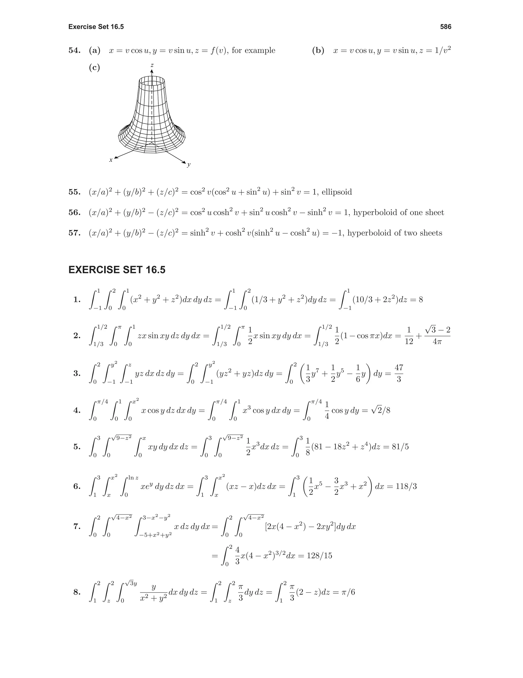Exercise Set 16.5 586
54. (a) x = v cos u, y = v sin u, z = f(v), for example (b) x = v cos u, y = v sin u, z = 1/v2
(c) z
y
x
55. (x/a)2
+ (y/b)2
+ (z/c)2
= cos2
v(cos2
u + sin2
u) + sin2
v = 1, ellipsoid
56. (x/a)2
+ (y/b)2
− (z/c)2
= cos2
u cosh2
v + sin2
u cosh2
v − sinh2
v = 1, hyperboloid of one sheet
57. (x/a)2
+ (y/b)2
− (z/c)2
= sinh2
v + cosh2
v(sinh2
u − cosh2
u) = −1, hyperboloid of two sheets
EXERCISE SET 16.5
1.
1
−1
2
0
1
0
(x2
+ y2
+ z2
)dx dy dz =
1
−1
2
0
(1/3 + y2
+ z2
)dy dz =
1
−1
(10/3 + 2z2
)dz = 8
2.
1/2
1/3
π
0
1
0
zx sin xy dz dy dx =
1/2
1/3
π
0
1
2
x sin xy dy dx =
1/2
1/3
1
2
(1−cos πx)dx =
1
12
+
√
3 − 2
4π
3.
2
0
y2
−1
z
−1
yz dx dz dy =
2
0
y2
−1
(yz2
+ yz)dz dy =
2
0
1
3
y7
+
1
2
y5
−
1
6
y dy =
47
3
4.
π/4
0
1
0
x2
0
x cos y dz dx dy =
π/4
0
1
0
x3
cos y dx dy =
π/4
0
1
4
cos y dy =
√
2/8
5.
3
0
√
9−z2
0
x
0
xy dy dx dz =
3
0
√
9−z2
0
1
2
x3
dx dz =
3
0
1
8
(81 − 18z2
+ z4
)dz = 81/5
6.
3
1
x2
x
ln z
0
xey
dy dz dx =
3
1
x2
x
(xz − x)dz dx =
3
1
1
2
x5
−
3
2
x3
+ x2
dx = 118/3
7.
2
0
√
4−x2
0
3−x2
−y2
−5+x2+y2
x dz dy dx =
2
0
√
4−x2
0
[2x(4 − x2
) − 2xy2
]dy dx
=
2
0
4
3
x(4 − x2
)3/2
dx = 128/15
8.
2
1
2
z
√
3y
0
y
x2 + y2
dx dy dz =
2
1
2
z
π
3
dy dz =
2
1
π
3
(2 − z)dz = π/6
 