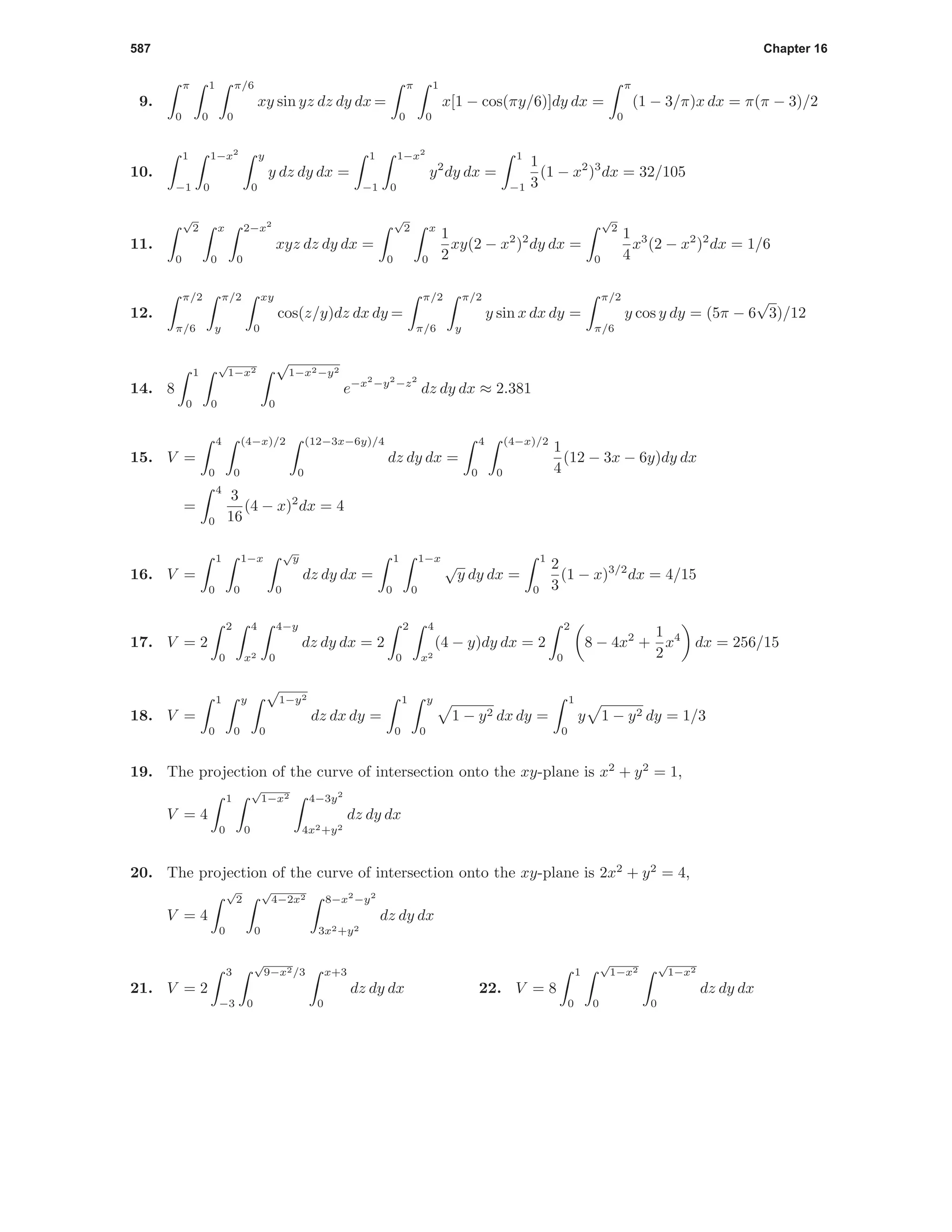 587 Chapter 16
9.
π
0
1
0
π/6
0
xy sin yz dz dy dx =
π
0
1
0
x[1 − cos(πy/6)]dy dx =
π
0
(1 − 3/π)x dx = π(π − 3)/2
10.
1
−1
1−x2
0
y
0
y dz dy dx =
1
−1
1−x2
0
y2
dy dx =
1
−1
1
3
(1 − x2
)3
dx = 32/105
11.
√
2
0
x
0
2−x2
0
xyz dz dy dx =
√
2
0
x
0
1
2
xy(2 − x2
)2
dy dx =
√
2
0
1
4
x3
(2 − x2
)2
dx = 1/6
12.
π/2
π/6
π/2
y
xy
0
cos(z/y)dz dx dy =
π/2
π/6
π/2
y
y sin x dx dy =
π/2
π/6
y cos y dy = (5π − 6
√
3)/12
14. 8
1
0
√
1−x2
0
√
1−x2−y2
0
e−x2
−y2
−z2
dz dy dx ≈ 2.381
15. V =
4
0
(4−x)/2
0
(12−3x−6y)/4
0
dz dy dx =
4
0
(4−x)/2
0
1
4
(12 − 3x − 6y)dy dx
=
4
0
3
16
(4 − x)2
dx = 4
16. V =
1
0
1−x
0
√
y
0
dz dy dx =
1
0
1−x
0
√
y dy dx =
1
0
2
3
(1 − x)3/2
dx = 4/15
17. V = 2
2
0
4
x2
4−y
0
dz dy dx = 2
2
0
4
x2
(4 − y)dy dx = 2
2
0
8 − 4x2
+
1
2
x4
dx = 256/15
18. V =
1
0
y
0
√
1−y2
0
dz dx dy =
1
0
y
0
1 − y2 dx dy =
1
0
y 1 − y2 dy = 1/3
19. The projection of the curve of intersection onto the xy-plane is x2
+ y2
= 1,
V = 4
1
0
√
1−x2
0
4−3y2
4x2+y2
dz dy dx
20. The projection of the curve of intersection onto the xy-plane is 2x2
+ y2
= 4,
V = 4
√
2
0
√
4−2x2
0
8−x2
−y2
3x2+y2
dz dy dx
21. V = 2
3
−3
√
9−x2/3
0
x+3
0
dz dy dx 22. V = 8
1
0
√
1−x2
0
√
1−x2
0
dz dy dx
 