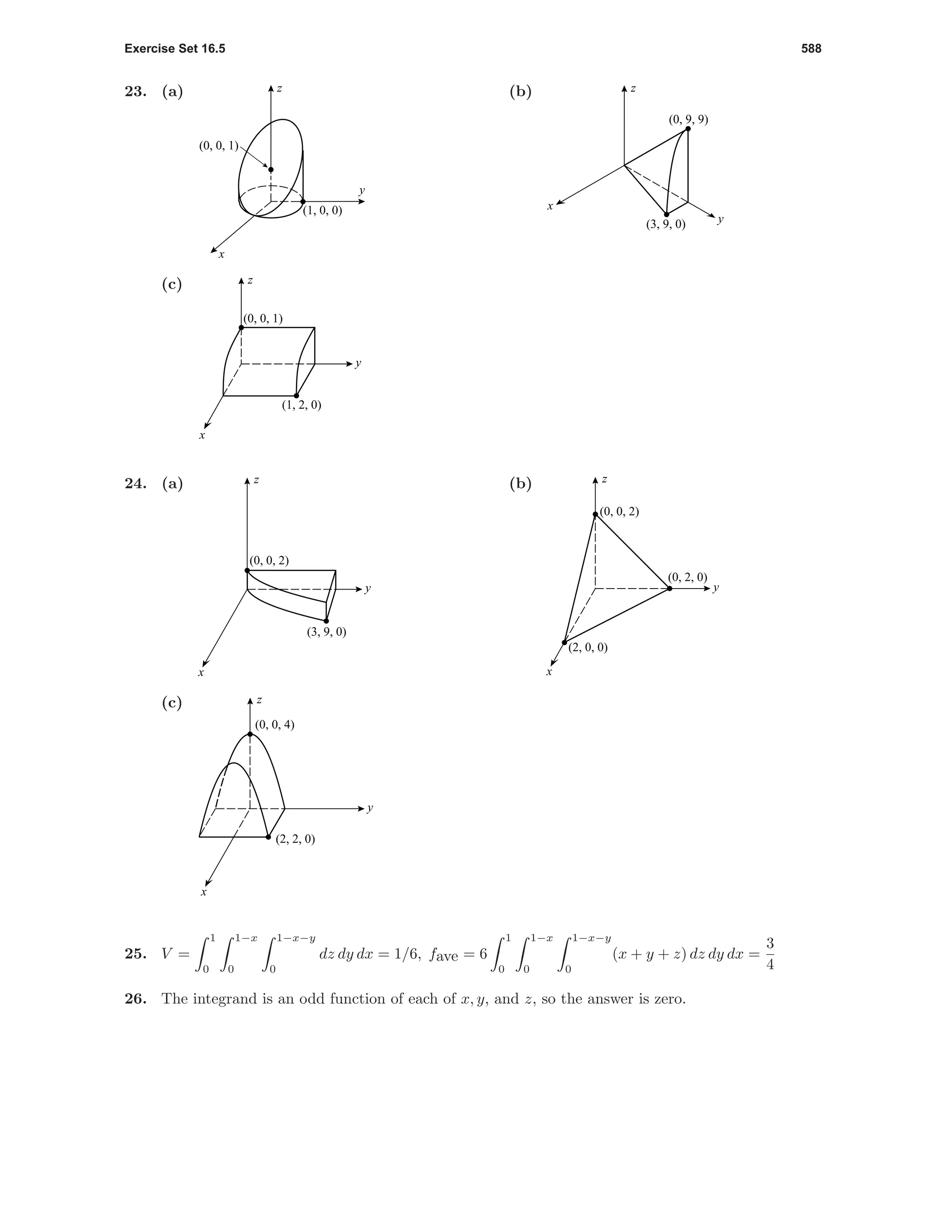 Exercise Set 16.5 588
23. (a)
(0, 0, 1)
(1, 0, 0)
z
y
x
(b)
(0, 9, 9)
(3, 9, 0)
z
x
y
(c)
(0, 0, 1)
(1, 2, 0)
x
y
z
24. (a)
(3, 9, 0)
(0, 0, 2)
x
y
z (b)
(0, 0, 2)
(0, 2, 0)
(2, 0, 0)
x
y
z
(c)
(2, 2, 0)
(0, 0, 4)
x
y
z
25. V =
1
0
1−x
0
1−x−y
0
dz dy dx = 1/6, fave = 6
1
0
1−x
0
1−x−y
0
(x + y + z) dz dy dx =
3
4
26. The integrand is an odd function of each of x, y, and z, so the answer is zero.
 