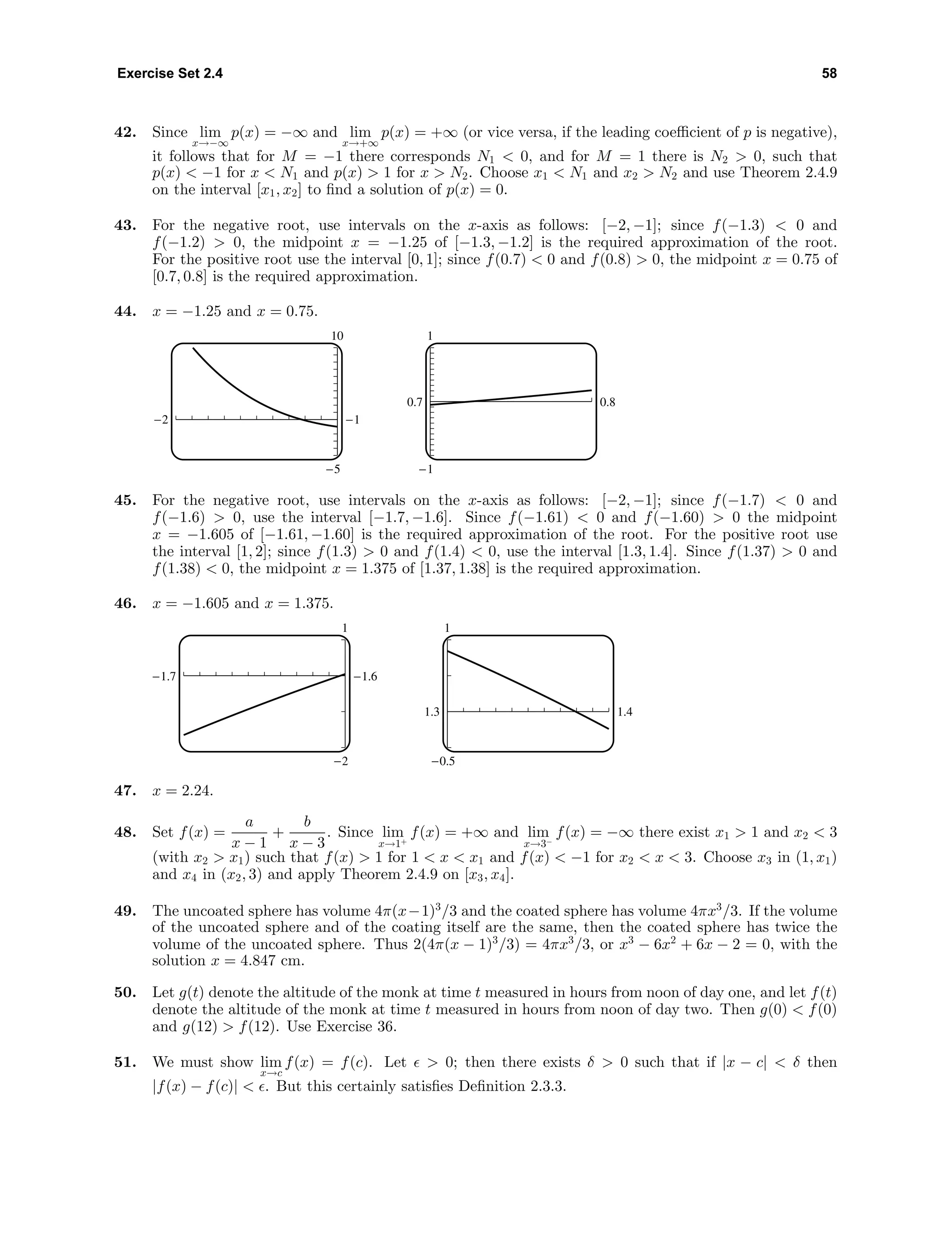 Exercise Set 2.4 58
42. Since lim
x→−∞
p(x) = −∞ and lim
x→+∞
p(x) = +∞ (or vice versa, if the leading coeﬃcient of p is negative),
it follows that for M = −1 there corresponds N1 < 0, and for M = 1 there is N2 > 0, such that
p(x) < −1 for x < N1 and p(x) > 1 for x > N2. Choose x1 < N1 and x2 > N2 and use Theorem 2.4.9
on the interval [x1, x2] to ﬁnd a solution of p(x) = 0.
43. For the negative root, use intervals on the x-axis as follows: [−2, −1]; since f(−1.3) < 0 and
f(−1.2) > 0, the midpoint x = −1.25 of [−1.3, −1.2] is the required approximation of the root.
For the positive root use the interval [0, 1]; since f(0.7) < 0 and f(0.8) > 0, the midpoint x = 0.75 of
[0.7, 0.8] is the required approximation.
44. x = −1.25 and x = 0.75.
10
-5
-2 -1
1
-1
0.7 0.8
45. For the negative root, use intervals on the x-axis as follows: [−2, −1]; since f(−1.7) < 0 and
f(−1.6) > 0, use the interval [−1.7, −1.6]. Since f(−1.61) < 0 and f(−1.60) > 0 the midpoint
x = −1.605 of [−1.61, −1.60] is the required approximation of the root. For the positive root use
the interval [1, 2]; since f(1.3) > 0 and f(1.4) < 0, use the interval [1.3, 1.4]. Since f(1.37) > 0 and
f(1.38) < 0, the midpoint x = 1.375 of [1.37, 1.38] is the required approximation.
46. x = −1.605 and x = 1.375.
1
-2
-1.7 -1.6
1
-0.5
1.3 1.4
47. x = 2.24.
48. Set f(x) =
a
x − 1
+
b
x − 3
. Since lim
x→1+
f(x) = +∞ and lim
x→3−
f(x) = −∞ there exist x1 > 1 and x2 < 3
(with x2 > x1) such that f(x) > 1 for 1 < x < x1 and f(x) < −1 for x2 < x < 3. Choose x3 in (1, x1)
and x4 in (x2, 3) and apply Theorem 2.4.9 on [x3, x4].
49. The uncoated sphere has volume 4π(x−1)3
/3 and the coated sphere has volume 4πx3
/3. If the volume
of the uncoated sphere and of the coating itself are the same, then the coated sphere has twice the
volume of the uncoated sphere. Thus 2(4π(x − 1)3
/3) = 4πx3
/3, or x3
− 6x2
+ 6x − 2 = 0, with the
solution x = 4.847 cm.
50. Let g(t) denote the altitude of the monk at time t measured in hours from noon of day one, and let f(t)
denote the altitude of the monk at time t measured in hours from noon of day two. Then g(0) < f(0)
and g(12) > f(12). Use Exercise 36.
51. We must show lim
x→c
f(x) = f(c). Let > 0; then there exists δ > 0 such that if |x − c| < δ then
|f(x) − f(c)| < . But this certainly satisﬁes Deﬁnition 2.3.3.
 