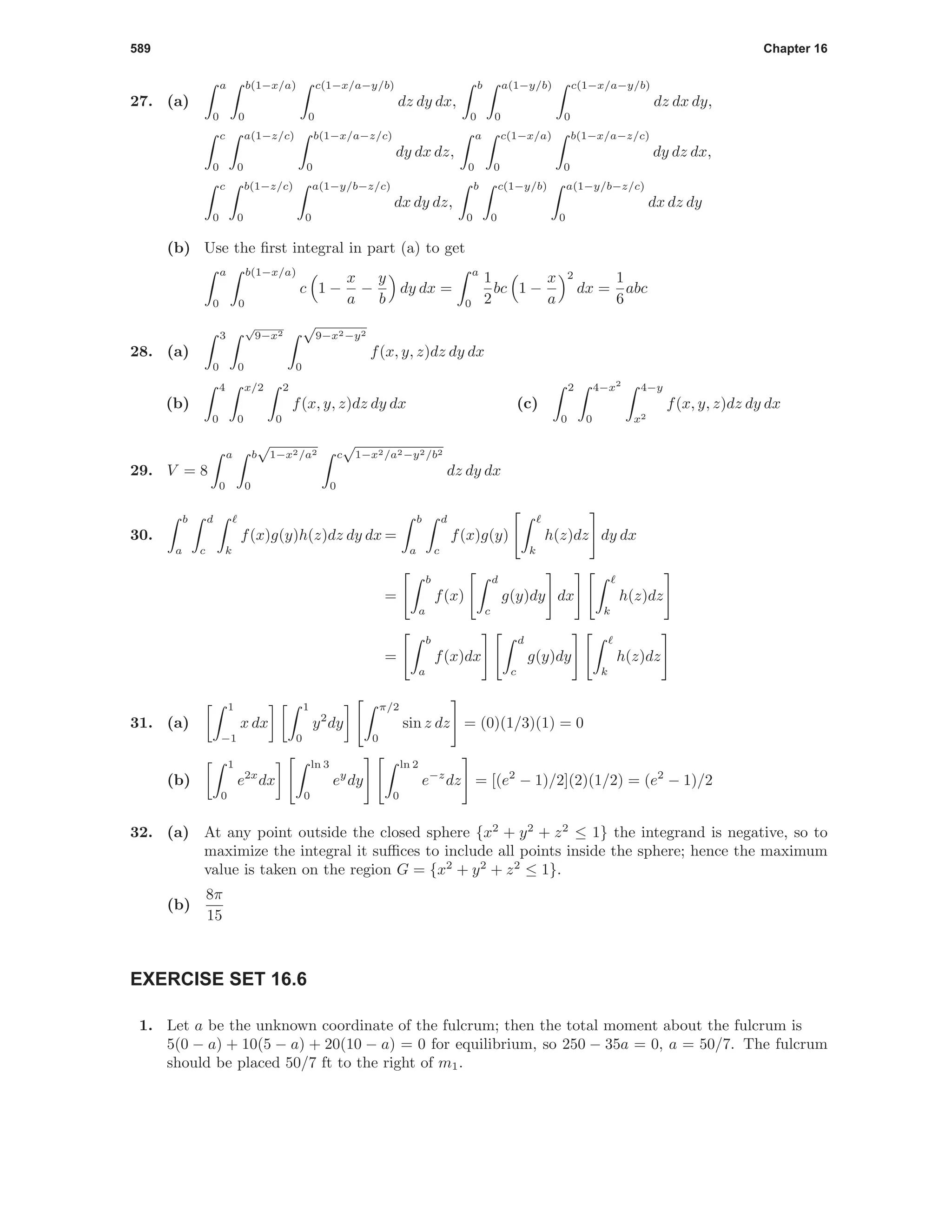 589 Chapter 16
27. (a)
a
0
b(1−x/a)
0
c(1−x/a−y/b)
0
dz dy dx,
b
0
a(1−y/b)
0
c(1−x/a−y/b)
0
dz dx dy,
c
0
a(1−z/c)
0
b(1−x/a−z/c)
0
dy dx dz,
a
0
c(1−x/a)
0
b(1−x/a−z/c)
0
dy dz dx,
c
0
b(1−z/c)
0
a(1−y/b−z/c)
0
dx dy dz,
b
0
c(1−y/b)
0
a(1−y/b−z/c)
0
dx dz dy
(b) Use the ﬁrst integral in part (a) to get
a
0
b(1−x/a)
0
c 1 −
x
a
−
y
b
dy dx =
a
0
1
2
bc 1 −
x
a
2
dx =
1
6
abc
28. (a)
3
0
√
9−x2
0
√
9−x2−y2
0
f(x, y, z)dz dy dx
(b)
4
0
x/2
0
2
0
f(x, y, z)dz dy dx (c)
2
0
4−x2
0
4−y
x2
f(x, y, z)dz dy dx
29. V = 8
a
0
b
√
1−x2/a2
0
c
√
1−x2/a2−y2/b2
0
dz dy dx
30.
b
a
d
c k
f(x)g(y)h(z)dz dy dx =
b
a
d
c
f(x)g(y)
k
h(z)dz dy dx
=
b
a
f(x)
d
c
g(y)dy dx
k
h(z)dz
=
b
a
f(x)dx
d
c
g(y)dy
k
h(z)dz
31. (a)
1
−1
x dx
1
0
y2
dy
π/2
0
sin z dz = (0)(1/3)(1) = 0
(b)
1
0
e2x
dx
ln 3
0
ey
dy
ln 2
0
e−z
dz = [(e2
− 1)/2](2)(1/2) = (e2
− 1)/2
32. (a) At any point outside the closed sphere {x2
+ y2
+ z2
≤ 1} the integrand is negative, so to
maximize the integral it suﬃces to include all points inside the sphere; hence the maximum
value is taken on the region G = {x2
+ y2
+ z2
≤ 1}.
(b)
8π
15
EXERCISE SET 16.6
1. Let a be the unknown coordinate of the fulcrum; then the total moment about the fulcrum is
5(0 − a) + 10(5 − a) + 20(10 − a) = 0 for equilibrium, so 250 − 35a = 0, a = 50/7. The fulcrum
should be placed 50/7 ft to the right of m1.
 