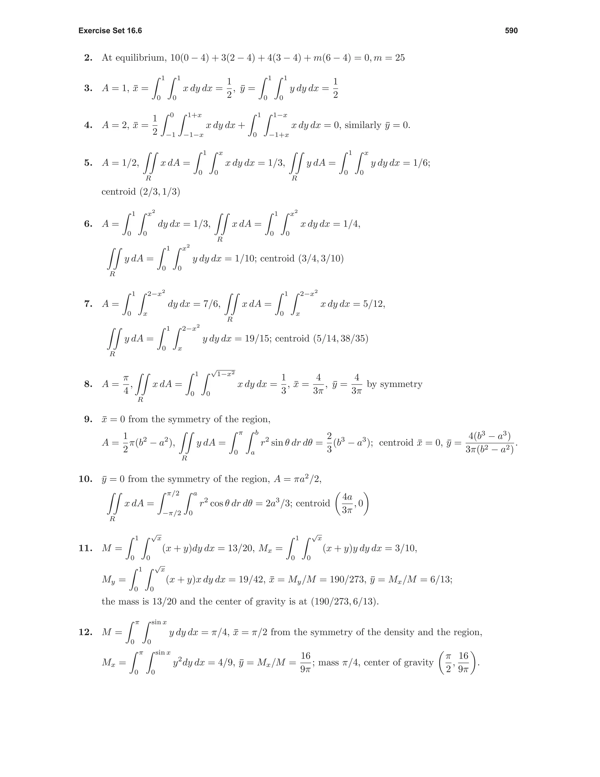 Exercise Set 16.6 590
2. At equilibrium, 10(0 − 4) + 3(2 − 4) + 4(3 − 4) + m(6 − 4) = 0, m = 25
3. A = 1, ¯x =
1
0
1
0
x dy dx =
1
2
, ¯y =
1
0
1
0
y dy dx =
1
2
4. A = 2, ¯x =
1
2
0
−1
1+x
−1−x
x dy dx +
1
0
1−x
−1+x
x dy dx = 0, similarly ¯y = 0.
5. A = 1/2,
R
x dA =
1
0
x
0
x dy dx = 1/3,
R
y dA =
1
0
x
0
y dy dx = 1/6;
centroid (2/3, 1/3)
6. A =
1
0
x2
0
dy dx = 1/3,
R
x dA =
1
0
x2
0
x dy dx = 1/4,
R
y dA =
1
0
x2
0
y dy dx = 1/10; centroid (3/4, 3/10)
7. A =
1
0
2−x2
x
dy dx = 7/6,
R
x dA =
1
0
2−x2
x
x dy dx = 5/12,
R
y dA =
1
0
2−x2
x
y dy dx = 19/15; centroid (5/14, 38/35)
8. A =
π
4
,
R
x dA =
1
0
√
1−x2
0
x dy dx =
1
3
, ¯x =
4
3π
, ¯y =
4
3π
by symmetry
9. ¯x = 0 from the symmetry of the region,
A =
1
2
π(b2
− a2
),
R
y dA =
π
0
b
a
r2
sin θ dr dθ =
2
3
(b3
− a3
); centroid ¯x = 0, ¯y =
4(b3
− a3
)
3π(b2 − a2)
.
10. ¯y = 0 from the symmetry of the region, A = πa2
/2,
R
x dA =
π/2
−π/2
a
0
r2
cos θ dr dθ = 2a3
/3; centroid
4a
3π
, 0
11. M =
1
0
√
x
0
(x + y)dy dx = 13/20, Mx =
1
0
√
x
0
(x + y)y dy dx = 3/10,
My =
1
0
√
x
0
(x + y)x dy dx = 19/42, ¯x = My/M = 190/273, ¯y = Mx/M = 6/13;
the mass is 13/20 and the center of gravity is at (190/273, 6/13).
12. M =
π
0
sin x
0
y dy dx = π/4, ¯x = π/2 from the symmetry of the density and the region,
Mx =
π
0
sin x
0
y2
dy dx = 4/9, ¯y = Mx/M =
16
9π
; mass π/4, center of gravity
π
2
,
16
9π
.
 