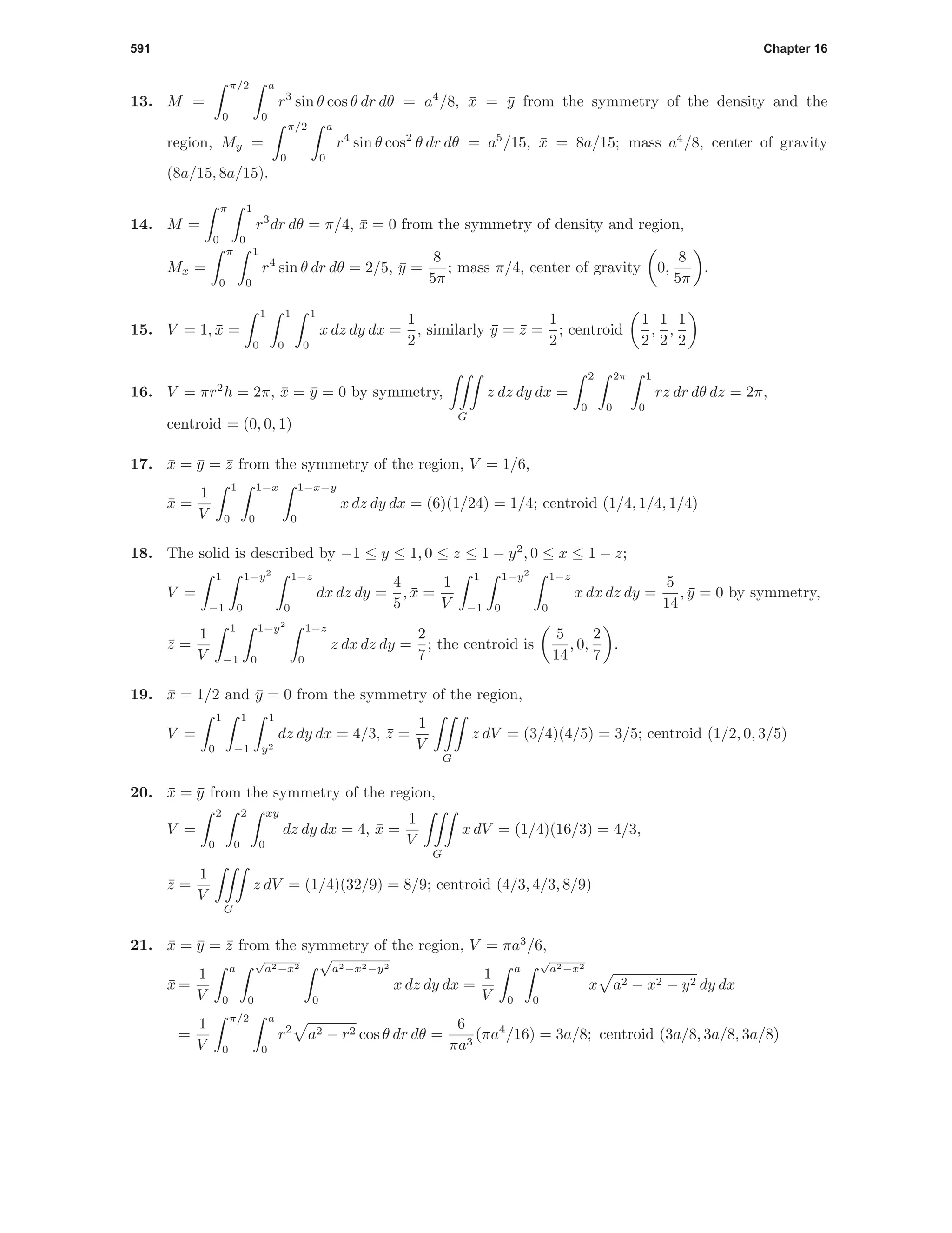 591 Chapter 16
13. M =
π/2
0
a
0
r3
sin θ cos θ dr dθ = a4
/8, ¯x = ¯y from the symmetry of the density and the
region, My =
π/2
0
a
0
r4
sin θ cos2
θ dr dθ = a5
/15, ¯x = 8a/15; mass a4
/8, center of gravity
(8a/15, 8a/15).
14. M =
π
0
1
0
r3
dr dθ = π/4, ¯x = 0 from the symmetry of density and region,
Mx =
π
0
1
0
r4
sin θ dr dθ = 2/5, ¯y =
8
5π
; mass π/4, center of gravity 0,
8
5π
.
15. V = 1, ¯x =
1
0
1
0
1
0
x dz dy dx =
1
2
, similarly ¯y = ¯z =
1
2
; centroid
1
2
,
1
2
,
1
2
16. V = πr2
h = 2π, ¯x = ¯y = 0 by symmetry,
G
z dz dy dx =
2
0
2π
0
1
0
rz dr dθ dz = 2π,
centroid = (0, 0, 1)
17. ¯x = ¯y = ¯z from the symmetry of the region, V = 1/6,
¯x =
1
V
1
0
1−x
0
1−x−y
0
x dz dy dx = (6)(1/24) = 1/4; centroid (1/4, 1/4, 1/4)
18. The solid is described by −1 ≤ y ≤ 1, 0 ≤ z ≤ 1 − y2
, 0 ≤ x ≤ 1 − z;
V =
1
−1
1−y2
0
1−z
0
dx dz dy =
4
5
, ¯x =
1
V
1
−1
1−y2
0
1−z
0
x dx dz dy =
5
14
, ¯y = 0 by symmetry,
¯z =
1
V
1
−1
1−y2
0
1−z
0
z dx dz dy =
2
7
; the centroid is
5
14
, 0,
2
7
.
19. ¯x = 1/2 and ¯y = 0 from the symmetry of the region,
V =
1
0
1
−1
1
y2
dz dy dx = 4/3, ¯z =
1
V
G
z dV = (3/4)(4/5) = 3/5; centroid (1/2, 0, 3/5)
20. ¯x = ¯y from the symmetry of the region,
V =
2
0
2
0
xy
0
dz dy dx = 4, ¯x =
1
V
G
x dV = (1/4)(16/3) = 4/3,
¯z =
1
V
G
z dV = (1/4)(32/9) = 8/9; centroid (4/3, 4/3, 8/9)
21. ¯x = ¯y = ¯z from the symmetry of the region, V = πa3
/6,
¯x =
1
V
a
0
√
a2−x2
0
√
a2−x2−y2
0
x dz dy dx =
1
V
a
0
√
a2−x2
0
x a2 − x2 − y2 dy dx
=
1
V
π/2
0
a
0
r2
a2 − r2 cos θ dr dθ =
6
πa3
(πa4
/16) = 3a/8; centroid (3a/8, 3a/8, 3a/8)
 