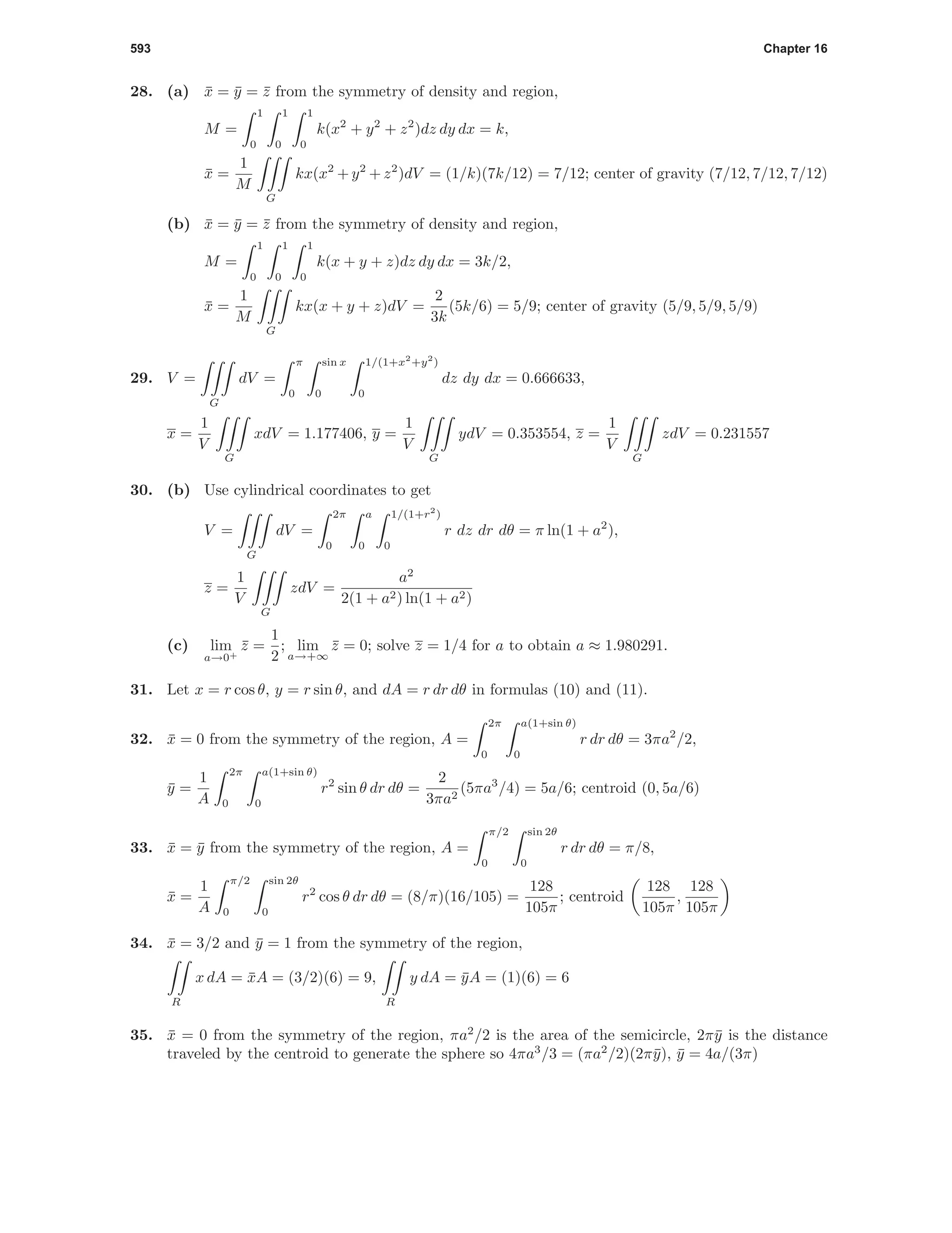 593 Chapter 16
28. (a) ¯x = ¯y = ¯z from the symmetry of density and region,
M =
1
0
1
0
1
0
k(x2
+ y2
+ z2
)dz dy dx = k,
¯x =
1
M
G
kx(x2
+ y2
+ z2
)dV = (1/k)(7k/12) = 7/12; center of gravity (7/12, 7/12, 7/12)
(b) ¯x = ¯y = ¯z from the symmetry of density and region,
M =
1
0
1
0
1
0
k(x + y + z)dz dy dx = 3k/2,
¯x =
1
M
G
kx(x + y + z)dV =
2
3k
(5k/6) = 5/9; center of gravity (5/9, 5/9, 5/9)
29. V =
G
dV =
π
0
sin x
0
1/(1+x2
+y2
)
0
dz dy dx = 0.666633,
x =
1
V
G
xdV = 1.177406, y =
1
V
G
ydV = 0.353554, z =
1
V
G
zdV = 0.231557
30. (b) Use cylindrical coordinates to get
V =
G
dV =
2π
0
a
0
1/(1+r2
)
0
r dz dr dθ = π ln(1 + a2
),
z =
1
V
G
zdV =
a2
2(1 + a2) ln(1 + a2)
(c) lim
a→0+
¯z =
1
2
; lim
a→+∞
¯z = 0; solve z = 1/4 for a to obtain a ≈ 1.980291.
31. Let x = r cos θ, y = r sin θ, and dA = r dr dθ in formulas (10) and (11).
32. ¯x = 0 from the symmetry of the region, A =
2π
0
a(1+sin θ)
0
r dr dθ = 3πa2
/2,
¯y =
1
A
2π
0
a(1+sin θ)
0
r2
sin θ dr dθ =
2
3πa2
(5πa3
/4) = 5a/6; centroid (0, 5a/6)
33. ¯x = ¯y from the symmetry of the region, A =
π/2
0
sin 2θ
0
r dr dθ = π/8,
¯x =
1
A
π/2
0
sin 2θ
0
r2
cos θ dr dθ = (8/π)(16/105) =
128
105π
; centroid
128
105π
,
128
105π
34. ¯x = 3/2 and ¯y = 1 from the symmetry of the region,
R
x dA = ¯xA = (3/2)(6) = 9,
R
y dA = ¯yA = (1)(6) = 6
35. ¯x = 0 from the symmetry of the region, πa2
/2 is the area of the semicircle, 2π¯y is the distance
traveled by the centroid to generate the sphere so 4πa3
/3 = (πa2
/2)(2π¯y), ¯y = 4a/(3π)
 
