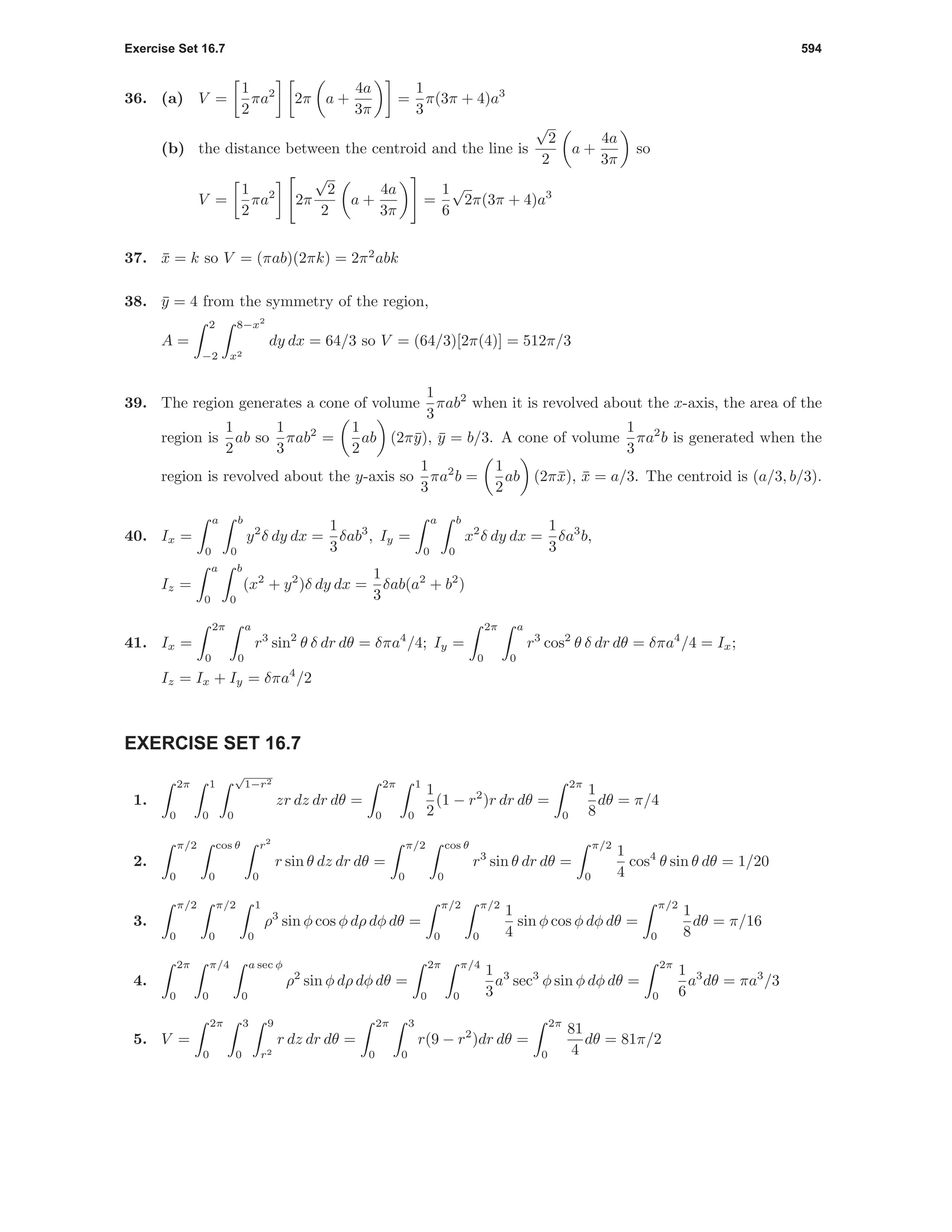 Exercise Set 16.7 594
36. (a) V =
1
2
πa2
2π a +
4a
3π
=
1
3
π(3π + 4)a3
(b) the distance between the centroid and the line is
√
2
2
a +
4a
3π
so
V =
1
2
πa2
2π
√
2
2
a +
4a
3π
=
1
6
√
2π(3π + 4)a3
37. ¯x = k so V = (πab)(2πk) = 2π2
abk
38. ¯y = 4 from the symmetry of the region,
A =
2
−2
8−x2
x2
dy dx = 64/3 so V = (64/3)[2π(4)] = 512π/3
39. The region generates a cone of volume
1
3
πab2
when it is revolved about the x-axis, the area of the
region is
1
2
ab so
1
3
πab2
=
1
2
ab (2π¯y), ¯y = b/3. A cone of volume
1
3
πa2
b is generated when the
region is revolved about the y-axis so
1
3
πa2
b =
1
2
ab (2π¯x), ¯x = a/3. The centroid is (a/3, b/3).
40. Ix =
a
0
b
0
y2
δ dy dx =
1
3
δab3
, Iy =
a
0
b
0
x2
δ dy dx =
1
3
δa3
b,
Iz =
a
0
b
0
(x2
+ y2
)δ dy dx =
1
3
δab(a2
+ b2
)
41. Ix =
2π
0
a
0
r3
sin2
θ δ dr dθ = δπa4
/4; Iy =
2π
0
a
0
r3
cos2
θ δ dr dθ = δπa4
/4 = Ix;
Iz = Ix + Iy = δπa4
/2
EXERCISE SET 16.7
1.
2π
0
1
0
√
1−r2
0
zr dz dr dθ =
2π
0
1
0
1
2
(1 − r2
)r dr dθ =
2π
0
1
8
dθ = π/4
2.
π/2
0
cos θ
0
r2
0
r sin θ dz dr dθ =
π/2
0
cos θ
0
r3
sin θ dr dθ =
π/2
0
1
4
cos4
θ sin θ dθ = 1/20
3.
π/2
0
π/2
0
1
0
ρ3
sin φ cos φ dρ dφ dθ =
π/2
0
π/2
0
1
4
sin φ cos φ dφ dθ =
π/2
0
1
8
dθ = π/16
4.
2π
0
π/4
0
a sec φ
0
ρ2
sin φ dρ dφ dθ =
2π
0
π/4
0
1
3
a3
sec3
φ sin φ dφ dθ =
2π
0
1
6
a3
dθ = πa3
/3
5. V =
2π
0
3
0
9
r2
r dz dr dθ =
2π
0
3
0
r(9 − r2
)dr dθ =
2π
0
81
4
dθ = 81π/2
 