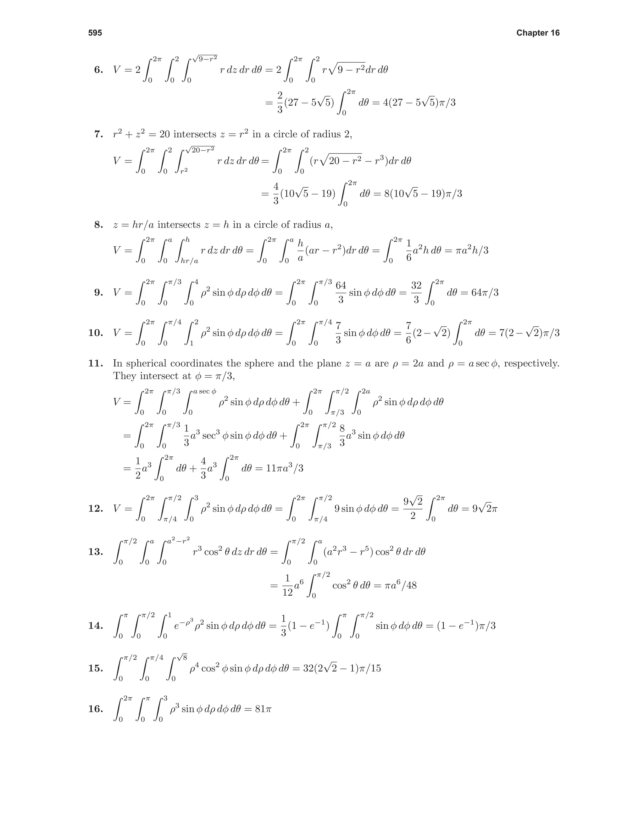 595 Chapter 16
6. V = 2
2π
0
2
0
√
9−r2
0
r dz dr dθ = 2
2π
0
2
0
r 9 − r2dr dθ
=
2
3
(27 − 5
√
5)
2π
0
dθ = 4(27 − 5
√
5)π/3
7. r2
+ z2
= 20 intersects z = r2
in a circle of radius 2,
V =
2π
0
2
0
√
20−r2
r2
r dz dr dθ =
2π
0
2
0
(r 20 − r2 − r3
)dr dθ
=
4
3
(10
√
5 − 19)
2π
0
dθ = 8(10
√
5 − 19)π/3
8. z = hr/a intersects z = h in a circle of radius a,
V =
2π
0
a
0
h
hr/a
r dz dr dθ =
2π
0
a
0
h
a
(ar − r2
)dr dθ =
2π
0
1
6
a2
h dθ = πa2
h/3
9. V =
2π
0
π/3
0
4
0
ρ2
sin φ dρ dφ dθ =
2π
0
π/3
0
64
3
sin φ dφ dθ =
32
3
2π
0
dθ = 64π/3
10. V =
2π
0
π/4
0
2
1
ρ2
sin φ dρ dφ dθ =
2π
0
π/4
0
7
3
sin φ dφ dθ =
7
6
(2−
√
2)
2π
0
dθ = 7(2−
√
2)π/3
11. In spherical coordinates the sphere and the plane z = a are ρ = 2a and ρ = a sec φ, respectively.
They intersect at φ = π/3,
V =
2π
0
π/3
0
a sec φ
0
ρ2
sin φ dρ dφ dθ +
2π
0
π/2
π/3
2a
0
ρ2
sin φ dρ dφ dθ
=
2π
0
π/3
0
1
3
a3
sec3
φ sin φ dφ dθ +
2π
0
π/2
π/3
8
3
a3
sin φ dφ dθ
=
1
2
a3
2π
0
dθ +
4
3
a3
2π
0
dθ = 11πa3
/3
12. V =
2π
0
π/2
π/4
3
0
ρ2
sin φ dρ dφ dθ =
2π
0
π/2
π/4
9 sin φ dφ dθ =
9
√
2
2
2π
0
dθ = 9
√
2π
13.
π/2
0
a
0
a2
−r2
0
r3
cos2
θ dz dr dθ =
π/2
0
a
0
(a2
r3
− r5
) cos2
θ dr dθ
=
1
12
a6
π/2
0
cos2
θ dθ = πa6
/48
14.
π
0
π/2
0
1
0
e−ρ3
ρ2
sin φ dρ dφ dθ =
1
3
(1 − e−1
)
π
0
π/2
0
sin φ dφ dθ = (1 − e−1
)π/3
15.
π/2
0
π/4
0
√
8
0
ρ4
cos2
φ sin φ dρ dφ dθ = 32(2
√
2 − 1)π/15
16.
2π
0
π
0
3
0
ρ3
sin φ dρ dφ dθ = 81π
 