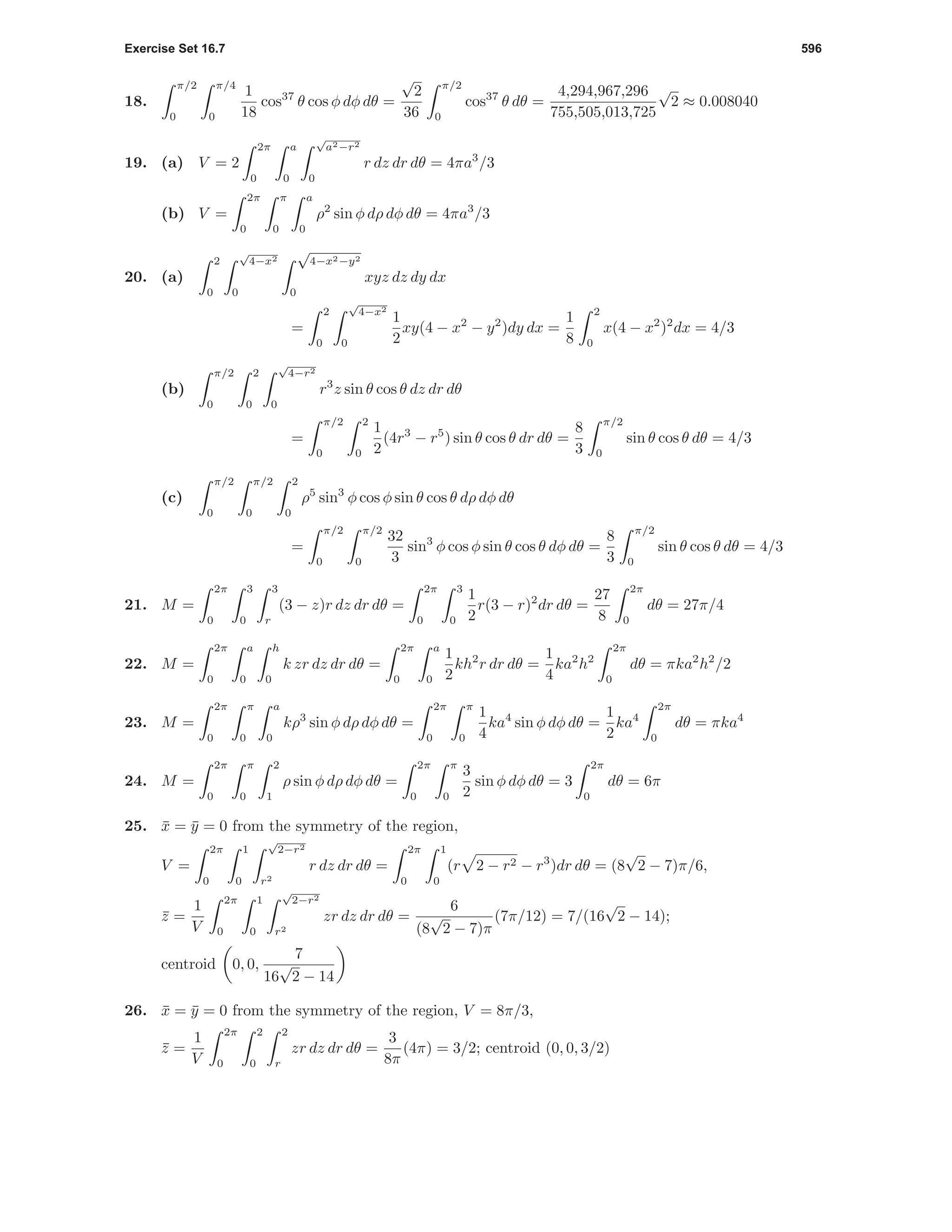 Exercise Set 16.7 596
18.
π/2
0
π/4
0
1
18
cos37
θ cos φ dφ dθ =
√
2
36
π/2
0
cos37
θ dθ =
4,294,967,296
755,505,013,725
√
2 ≈ 0.008040
19. (a) V = 2
2π
0
a
0
√
a2−r2
0
r dz dr dθ = 4πa3
/3
(b) V =
2π
0
π
0
a
0
ρ2
sin φ dρ dφ dθ = 4πa3
/3
20. (a)
2
0
√
4−x2
0
√
4−x2−y2
0
xyz dz dy dx
=
2
0
√
4−x2
0
1
2
xy(4 − x2
− y2
)dy dx =
1
8
2
0
x(4 − x2
)2
dx = 4/3
(b)
π/2
0
2
0
√
4−r2
0
r3
z sin θ cos θ dz dr dθ
=
π/2
0
2
0
1
2
(4r3
− r5
) sin θ cos θ dr dθ =
8
3
π/2
0
sin θ cos θ dθ = 4/3
(c)
π/2
0
π/2
0
2
0
ρ5
sin3
φ cos φ sin θ cos θ dρ dφ dθ
=
π/2
0
π/2
0
32
3
sin3
φ cos φ sin θ cos θ dφ dθ =
8
3
π/2
0
sin θ cos θ dθ = 4/3
21. M =
2π
0
3
0
3
r
(3 − z)r dz dr dθ =
2π
0
3
0
1
2
r(3 − r)2
dr dθ =
27
8
2π
0
dθ = 27π/4
22. M =
2π
0
a
0
h
0
k zr dz dr dθ =
2π
0
a
0
1
2
kh2
r dr dθ =
1
4
ka2
h2
2π
0
dθ = πka2
h2
/2
23. M =
2π
0
π
0
a
0
kρ3
sin φ dρ dφ dθ =
2π
0
π
0
1
4
ka4
sin φ dφ dθ =
1
2
ka4
2π
0
dθ = πka4
24. M =
2π
0
π
0
2
1
ρ sin φ dρ dφ dθ =
2π
0
π
0
3
2
sin φ dφ dθ = 3
2π
0
dθ = 6π
25. ¯x = ¯y = 0 from the symmetry of the region,
V =
2π
0
1
0
√
2−r2
r2
r dz dr dθ =
2π
0
1
0
(r 2 − r2 − r3
)dr dθ = (8
√
2 − 7)π/6,
¯z =
1
V
2π
0
1
0
√
2−r2
r2
zr dz dr dθ =
6
(8
√
2 − 7)π
(7π/12) = 7/(16
√
2 − 14);
centroid 0, 0,
7
16
√
2 − 14
26. ¯x = ¯y = 0 from the symmetry of the region, V = 8π/3,
¯z =
1
V
2π
0
2
0
2
r
zr dz dr dθ =
3
8π
(4π) = 3/2; centroid (0, 0, 3/2)
 