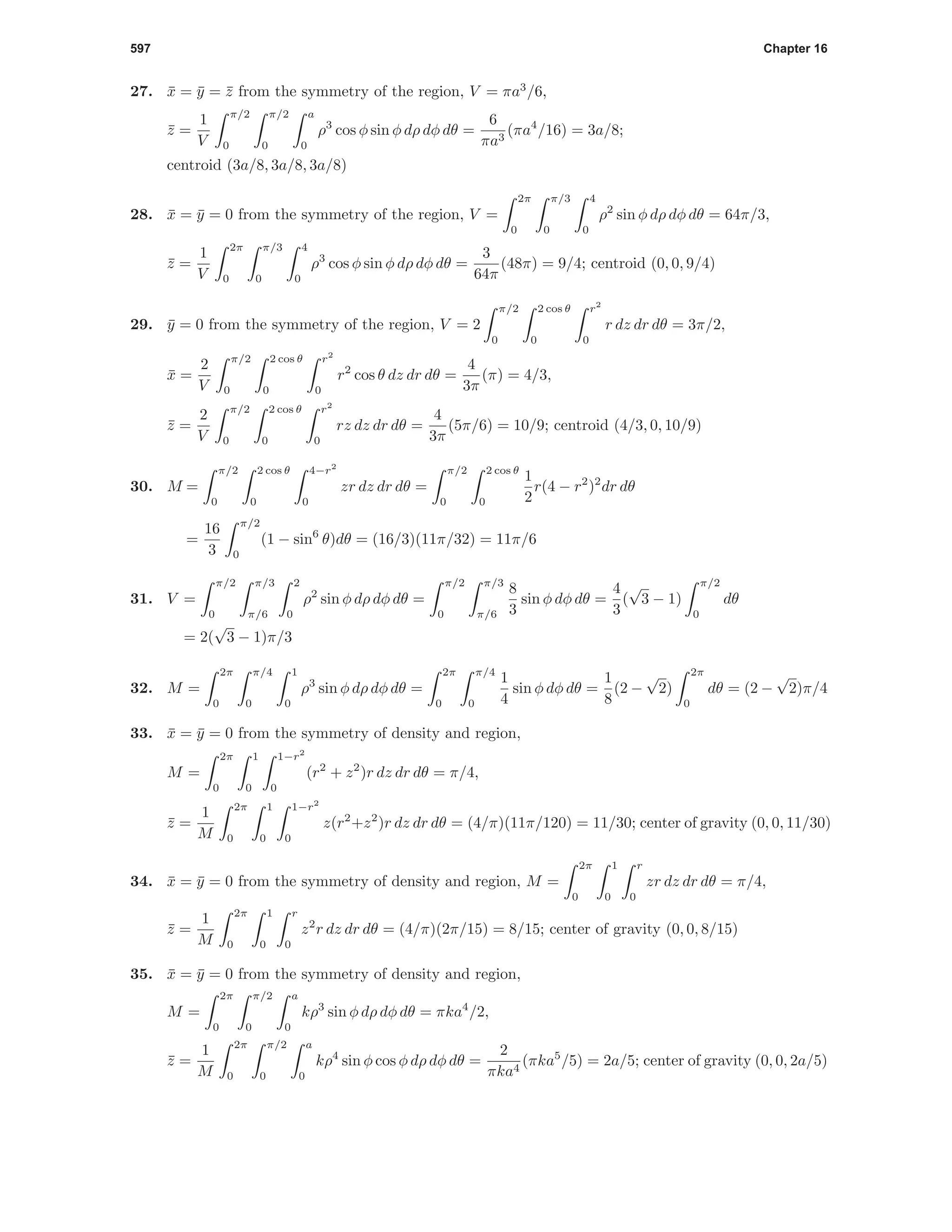 597 Chapter 16
27. ¯x = ¯y = ¯z from the symmetry of the region, V = πa3
/6,
¯z =
1
V
π/2
0
π/2
0
a
0
ρ3
cos φ sin φ dρ dφ dθ =
6
πa3
(πa4
/16) = 3a/8;
centroid (3a/8, 3a/8, 3a/8)
28. ¯x = ¯y = 0 from the symmetry of the region, V =
2π
0
π/3
0
4
0
ρ2
sin φ dρ dφ dθ = 64π/3,
¯z =
1
V
2π
0
π/3
0
4
0
ρ3
cos φ sin φ dρ dφ dθ =
3
64π
(48π) = 9/4; centroid (0, 0, 9/4)
29. ¯y = 0 from the symmetry of the region, V = 2
π/2
0
2 cos θ
0
r2
0
r dz dr dθ = 3π/2,
¯x =
2
V
π/2
0
2 cos θ
0
r2
0
r2
cos θ dz dr dθ =
4
3π
(π) = 4/3,
¯z =
2
V
π/2
0
2 cos θ
0
r2
0
rz dz dr dθ =
4
3π
(5π/6) = 10/9; centroid (4/3, 0, 10/9)
30. M =
π/2
0
2 cos θ
0
4−r2
0
zr dz dr dθ =
π/2
0
2 cos θ
0
1
2
r(4 − r2
)2
dr dθ
=
16
3
π/2
0
(1 − sin6
θ)dθ = (16/3)(11π/32) = 11π/6
31. V =
π/2
0
π/3
π/6
2
0
ρ2
sin φ dρ dφ dθ =
π/2
0
π/3
π/6
8
3
sin φ dφ dθ =
4
3
(
√
3 − 1)
π/2
0
dθ
= 2(
√
3 − 1)π/3
32. M =
2π
0
π/4
0
1
0
ρ3
sin φ dρ dφ dθ =
2π
0
π/4
0
1
4
sin φ dφ dθ =
1
8
(2 −
√
2)
2π
0
dθ = (2 −
√
2)π/4
33. ¯x = ¯y = 0 from the symmetry of density and region,
M =
2π
0
1
0
1−r2
0
(r2
+ z2
)r dz dr dθ = π/4,
¯z =
1
M
2π
0
1
0
1−r2
0
z(r2
+z2
)r dz dr dθ = (4/π)(11π/120) = 11/30; center of gravity (0, 0, 11/30)
34. ¯x = ¯y = 0 from the symmetry of density and region, M =
2π
0
1
0
r
0
zr dz dr dθ = π/4,
¯z =
1
M
2π
0
1
0
r
0
z2
r dz dr dθ = (4/π)(2π/15) = 8/15; center of gravity (0, 0, 8/15)
35. ¯x = ¯y = 0 from the symmetry of density and region,
M =
2π
0
π/2
0
a
0
kρ3
sin φ dρ dφ dθ = πka4
/2,
¯z =
1
M
2π
0
π/2
0
a
0
kρ4
sin φ cos φ dρ dφ dθ =
2
πka4
(πka5
/5) = 2a/5; center of gravity (0, 0, 2a/5)
 