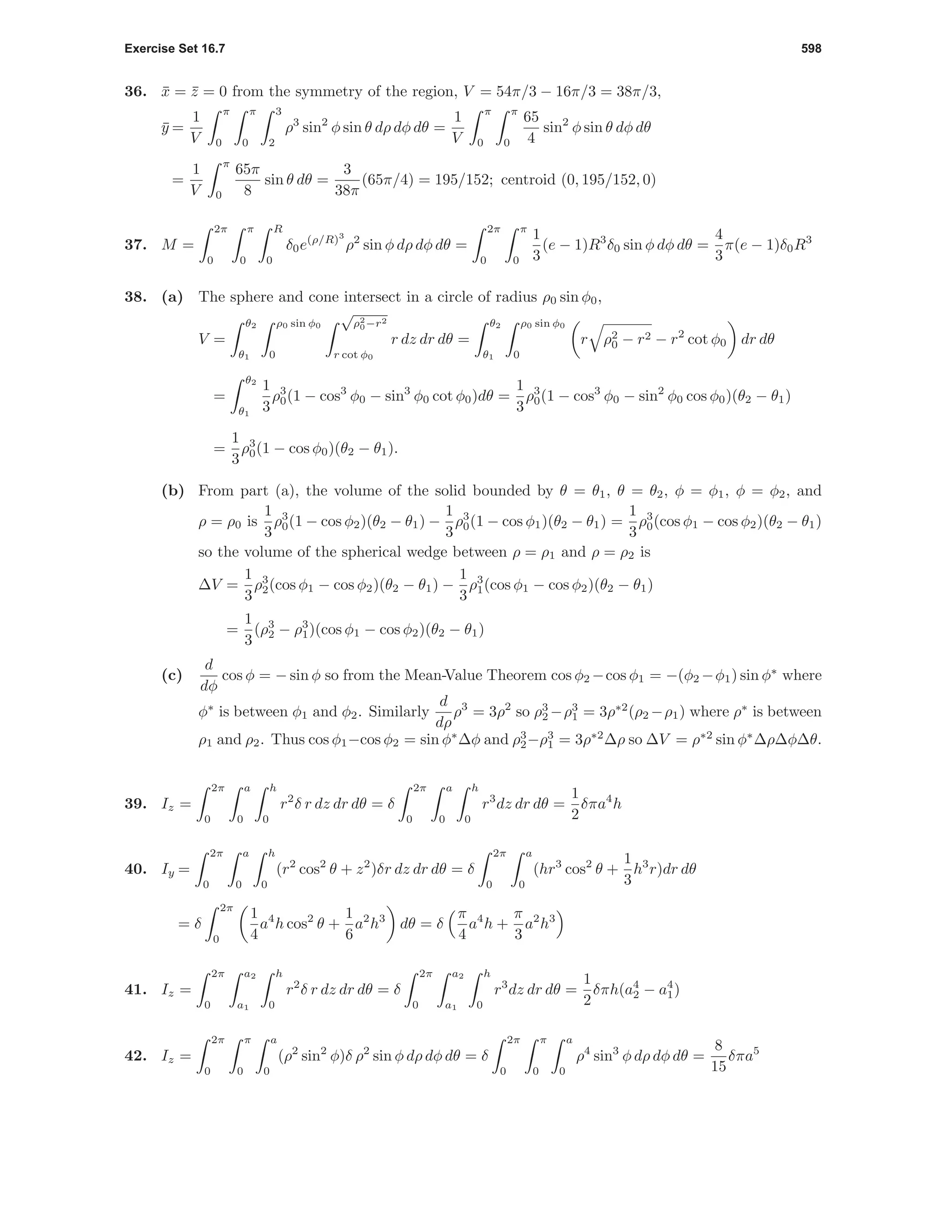 Exercise Set 16.7 598
36. ¯x = ¯z = 0 from the symmetry of the region, V = 54π/3 − 16π/3 = 38π/3,
¯y =
1
V
π
0
π
0
3
2
ρ3
sin2
φ sin θ dρ dφ dθ =
1
V
π
0
π
0
65
4
sin2
φ sin θ dφ dθ
=
1
V
π
0
65π
8
sin θ dθ =
3
38π
(65π/4) = 195/152; centroid (0, 195/152, 0)
37. M =
2π
0
π
0
R
0
δ0e(ρ/R)3
ρ2
sin φ dρ dφ dθ =
2π
0
π
0
1
3
(e − 1)R3
δ0 sin φ dφ dθ =
4
3
π(e − 1)δ0R3
38. (a) The sphere and cone intersect in a circle of radius ρ0 sin φ0,
V =
θ2
θ1
ρ0 sin φ0
0
√
ρ2
0−r2
r cot φ0
r dz dr dθ =
θ2
θ1
ρ0 sin φ0
0
r ρ2
0 − r2 − r2
cot φ0 dr dθ
=
θ2
θ1
1
3
ρ3
0(1 − cos3
φ0 − sin3
φ0 cot φ0)dθ =
1
3
ρ3
0(1 − cos3
φ0 − sin2
φ0 cos φ0)(θ2 − θ1)
=
1
3
ρ3
0(1 − cos φ0)(θ2 − θ1).
(b) From part (a), the volume of the solid bounded by θ = θ1, θ = θ2, φ = φ1, φ = φ2, and
ρ = ρ0 is
1
3
ρ3
0(1 − cos φ2)(θ2 − θ1) −
1
3
ρ3
0(1 − cos φ1)(θ2 − θ1) =
1
3
ρ3
0(cos φ1 − cos φ2)(θ2 − θ1)
so the volume of the spherical wedge between ρ = ρ1 and ρ = ρ2 is
∆V =
1
3
ρ3
2(cos φ1 − cos φ2)(θ2 − θ1) −
1
3
ρ3
1(cos φ1 − cos φ2)(θ2 − θ1)
=
1
3
(ρ3
2 − ρ3
1)(cos φ1 − cos φ2)(θ2 − θ1)
(c)
d
dφ
cos φ = − sin φ so from the Mean-Value Theorem cos φ2 −cos φ1 = −(φ2 −φ1) sin φ∗
where
φ∗
is between φ1 and φ2. Similarly
d
dρ
ρ3
= 3ρ2
so ρ3
2 −ρ3
1 = 3ρ∗2
(ρ2 −ρ1) where ρ∗
is between
ρ1 and ρ2. Thus cos φ1−cos φ2 = sin φ∗
∆φ and ρ3
2−ρ3
1 = 3ρ∗2
∆ρ so ∆V = ρ∗2
sin φ∗
∆ρ∆φ∆θ.
39. Iz =
2π
0
a
0
h
0
r2
δ r dz dr dθ = δ
2π
0
a
0
h
0
r3
dz dr dθ =
1
2
δπa4
h
40. Iy =
2π
0
a
0
h
0
(r2
cos2
θ + z2
)δr dz dr dθ = δ
2π
0
a
0
(hr3
cos2
θ +
1
3
h3
r)dr dθ
= δ
2π
0
1
4
a4
h cos2
θ +
1
6
a2
h3
dθ = δ
π
4
a4
h +
π
3
a2
h3
41. Iz =
2π
0
a2
a1
h
0
r2
δ r dz dr dθ = δ
2π
0
a2
a1
h
0
r3
dz dr dθ =
1
2
δπh(a4
2 − a4
1)
42. Iz =
2π
0
π
0
a
0
(ρ2
sin2
φ)δ ρ2
sin φ dρ dφ dθ = δ
2π
0
π
0
a
0
ρ4
sin3
φ dρ dφ dθ =
8
15
δπa5
 