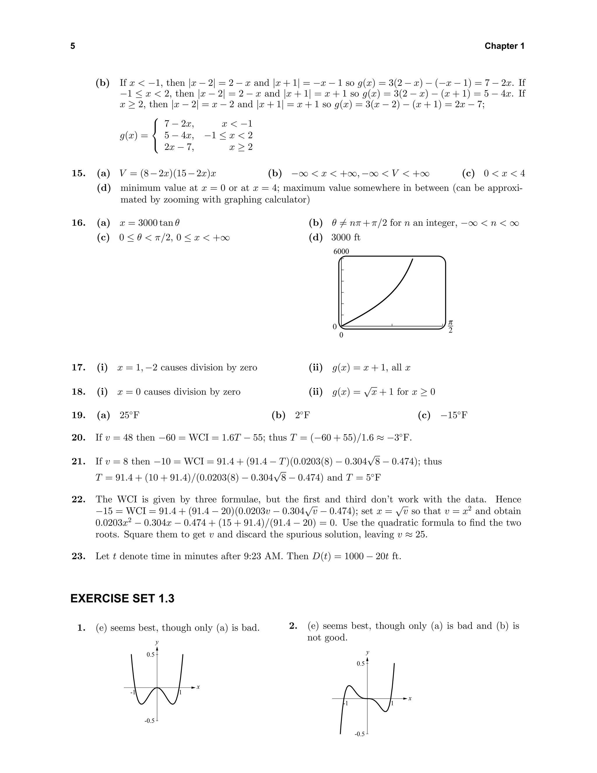 5 Chapter 1
(b) If x < −1, then |x − 2| = 2 − x and |x + 1| = −x − 1 so g(x) = 3(2 − x) − (−x − 1) = 7 − 2x. If
−1 ≤ x < 2, then |x − 2| = 2 − x and |x + 1| = x + 1 so g(x) = 3(2 − x) − (x + 1) = 5 − 4x. If
x ≥ 2, then |x − 2| = x − 2 and |x + 1| = x + 1 so g(x) = 3(x − 2) − (x + 1) = 2x − 7;
g(x) =



7 − 2x, x < −1
5 − 4x, −1 ≤ x < 2
2x − 7, x ≥ 2
15. (a) V = (8−2x)(15−2x)x (b) −∞ < x < +∞, −∞ < V < +∞ (c) 0 < x < 4
(d) minimum value at x = 0 or at x = 4; maximum value somewhere in between (can be approxi-
mated by zooming with graphing calculator)
16. (a) x = 3000 tan θ (b) θ = nπ +π/2 for n an integer, −∞ < n < ∞
(c) 0 ≤ θ < π/2, 0 ≤ x < +∞ (d) 3000 ft
6000
0
0 6
17. (i) x = 1, −2 causes division by zero (ii) g(x) = x + 1, all x
18. (i) x = 0 causes division by zero (ii) g(x) =
√
x + 1 for x ≥ 0
19. (a) 25◦
F (b) 2◦
F (c) −15◦
F
20. If v = 48 then −60 = WCI = 1.6T − 55; thus T = (−60 + 55)/1.6 ≈ −3◦
F.
21. If v = 8 then −10 = WCI = 91.4 + (91.4 − T)(0.0203(8) − 0.304
√
8 − 0.474); thus
T = 91.4 + (10 + 91.4)/(0.0203(8) − 0.304
√
8 − 0.474) and T = 5◦
F
22. The WCI is given by three formulae, but the ﬁrst and third don’t work with the data. Hence
−15 = WCI = 91.4 + (91.4 − 20)(0.0203v − 0.304
√
v − 0.474); set x =
√
v so that v = x2
and obtain
0.0203x2
− 0.304x − 0.474 + (15 + 91.4)/(91.4 − 20) = 0. Use the quadratic formula to ﬁnd the two
roots. Square them to get v and discard the spurious solution, leaving v ≈ 25.
23. Let t denote time in minutes after 9:23 AM. Then D(t) = 1000 − 20t ft.
EXERCISE SET 1.3
1. (e) seems best, though only (a) is bad.
-0.5
0.5
y
-1 1
x
2. (e) seems best, though only (a) is bad and (b) is
not good.
-0.5
0.5
y
-1 1
x
 
